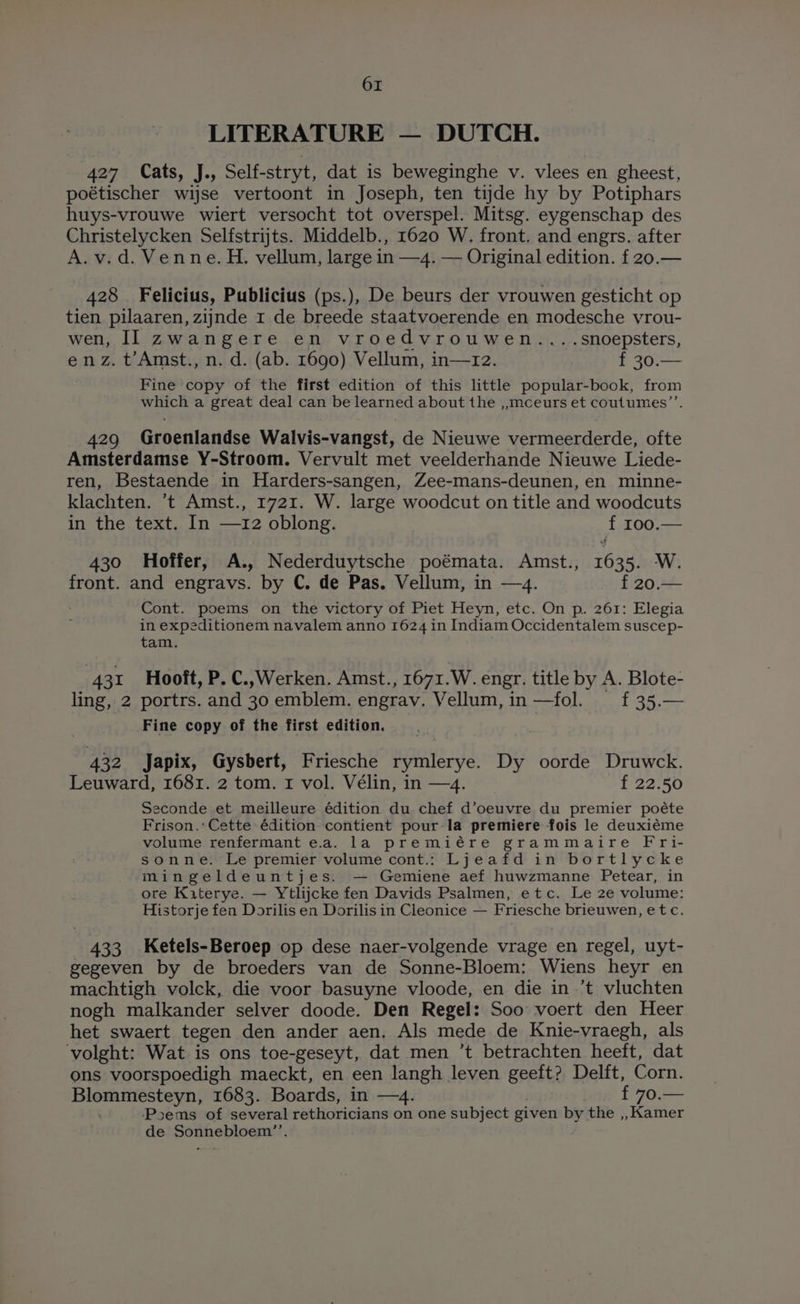 LITERATURE — DUTCH. 427 Cats, J., Self-stryt, dat is beweginghe v. vlees en gheest, poétischer wijse vertoont in Joseph, ten tide hy by Potiphars huys-vrouwe wiert versocht tot overspel. Mitsg. eygenschap des Christelycken Selfstrijts. Middelb., 1620 W. front. and engrs. after A.v.d. Venne. H. vellum, large in —4. — Original edition. f 20.— 428 Felicius, Publicius (ps.), De beurs der vrouwen gesticht op tien pilaaren, zijnde 1 de breede staatvoerende en modesche vrou- wen, II zwangere en vroedvrouwen....snoepsters, enz. t’Amst., n. d. (ab. 1690) Vellum, in—r2. f 30.— Fine copy of the first edition of this little popular-book, from which a great deal can be learned about the ,,.mceurs et coutumes’’. 429 Groenlandse Walvis-vangst, de Nieuwe vermeerderde, ofte Amsterdamse Y-Stroom. Vervult met veelderhande Nieuwe Liede- ren, Bestaende in Harders-sangen, Zee-mans-deunen, en minne- klachten. ’t Amst., 1721. W. large woodcut on title and woodcuts in the text. In —12 oblong. i 100.— 430 Hoffer, A., Nederduytsche poémata. Amst., t6he1 W. front. and engravs. by C. de Pas. Vellum, in —4. f 20.— Cont. poems on the victory of Piet Heyn, etc. On p. 261: Elegia in expeditionem navalem anno 1624 in Indiam Occidentalem suscep- tam. 431 Hooft, P. C.,Werken. Amst., 1671. W. engr. title by A. Blote- ling, 2 portrs. and 30 emblem. engrav. Vellum, in —fol. f 35.— Fine copy of the first edition. 432 Japix, Gysbert, Friesche rymlerye. Dy oorde Druwck. Leuward, 1681. 2 tom. 1 vol. Vélin, in —4. f 22.50 Seconde et meilleure édition du chef d’oeuvre du premier poéte Frison.: Cette édition contient pour la premiere fois le deuxiéme volume renfermant ea. la premiére grammaire Fri- sonne. Le premier volume cont.: Ljeafd in bortlycke mingeldeuntjes. — Gemiene aef huwzmanne Petear, in ore Kiterye. — Ytlijcke fen Davids Psalmen, etc. Le 2e volume: Historje fen Dorilis en Dorilis in Cleonice — Friesche brieuwen, etc. 433 Ketels-Beroep op dese naer-volgende vrage en regel, uyt- gegeven by de broeders van de Sonne-Bloem: Wiens heyr en machtigh volck, die voor basuyne vloode, en die in .’t vluchten nogh malkander selver doode. Den Regel: Soo voert den Heer het swaert tegen den ander aen. Als mede de Knie-vraegh, als volght: Wat is ons toe-geseyt, dat men ’t betrachten heeft, dat ons voorspoedigh maeckt, en een langh leven geeft? Delft, Corn. Blommesteyn, 1683. Boards, in —4. £70. — ‘Psems of several rethoricians on one subject given by the ,, Kamer de Sonnebloem”’