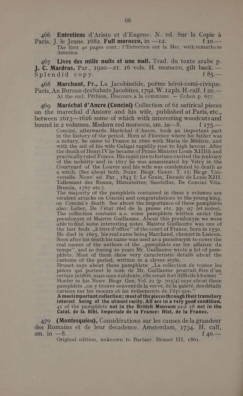 466 Entretiens d’Ariste et d’Eugene. N. ed. Sur la Copie a Paris, J. le Jeune. 1682. Full morocco, in —12. f 10.— The first 40 pages cont.: 1’Entretien sur la Mer, with remarks re America. 467 Livre des mille nuits et une nuit. Trad. du texte arabe p. J. C. Mardrus. Par., 1920—21. 16 vols. H. morocco, gilt back. — Splendid copy. f 85.— 468 Marchant, Fr., La Jacobinéide, poéme héroi-comi-civique. Paris, Au Bureau desSabats Jacobites, 1792. W.12pls. H.calf. f 20.— At the end: Péthion, Discours a la commune. — Cohen p. 677. 469 Maréchal d’Ancre (Concini) Collection of 61 satirical pieces on the marechal d’Ancore and his wife, published at Paris, etc., between 1613—1616 some of which with interesting woodcuts and bound in 2 volumes. Modern red morocco, sm. in—8. f 175.— Concini, afterwards Maréchal d’Ancre, took an important part in the history of the period. Born at Florence where his father was a notary, he came to France in 1600 with Maria de Médicis, and with the aid of his wife Galigai rapidily rose to high favour. After the death of HenrilV he became of Prime Minister Louis XIIIth and practicallyruled France. His rapid rise to fortune excited the jealousy of the nobility and in 1617 he was assassinated by Vitry in the Courtyard of the Louvre and his wife was condemned to death as a witch. (See about both: Nouv. Biogr. Gener. T. 11; Biogr. Uni- verselle. Nouv. ed. Par., 1843 I; Le Grain, Decade de Louis XIII. Tallemant des Reaux, Historiettes; Sandellus, De Concini Vita. Brescia, 1767 etc.). The majority of the pamphlets contained in these 2 volumes are virulent attacks on Concini and congratulations to the young king, on Concini’s death. See about the importance of these pamphlets also: ‘Leber, De: l’état. réel .dejla_ presse etc: pp.’ 97, (et;notes). The collection contains a.o. some pamphlets written under the pseudonym of Maistre Guillaume. About this pseudonym we were able to find some interesting notes. Maistre Guillaume was one of the last fools ,,a titre d’office’’ of the court of France, born in 1550. He died in 1605, his realname being Marchand, chemistin Lisieux. Soon after his death his name was used as a pseudonym to cover the real names of the authors of the ,,pamphlets sur les affaires du temps’’, and so during 20 years Mr. Guillaume wrote a lot of pam- phlets. Most of them show very caracteristic details abcut the customs of the period, written in a clever style. Brunet says about these pamphlets: ,,La collection de toutes les piéces qui portent le nom de Mr. Guillaume pourrait étre d’un certain intérét, mais sans nul doute, elle serait fort difficile aformer.’’ Hoefer in his Nouv. Biogr. Gen. Vol. 22 (p. 703/4) says about these pamphlets ,,on y trouve souvent de la verve, de la gaieté, des détails curieux sur les moeurs et les €vénements de l’€pcque.”’ A mostimportant collection; most of the pieces through their transitory interest being of the utmost rarity. All are in a very good condition. 41 of the pamphlets not in the British Museum and 28 not in the Catal. de la Bibl. Imperiale de la France: Hist. de la France. 470 (Montesquieu), Considérations sur les causes de la grandeur des Romains et de leur decadence. Amsterdam, 1734. H. calf, sm. in —8. f 40.— Original edition, unknown to Barbier. Brunet III, 1861.