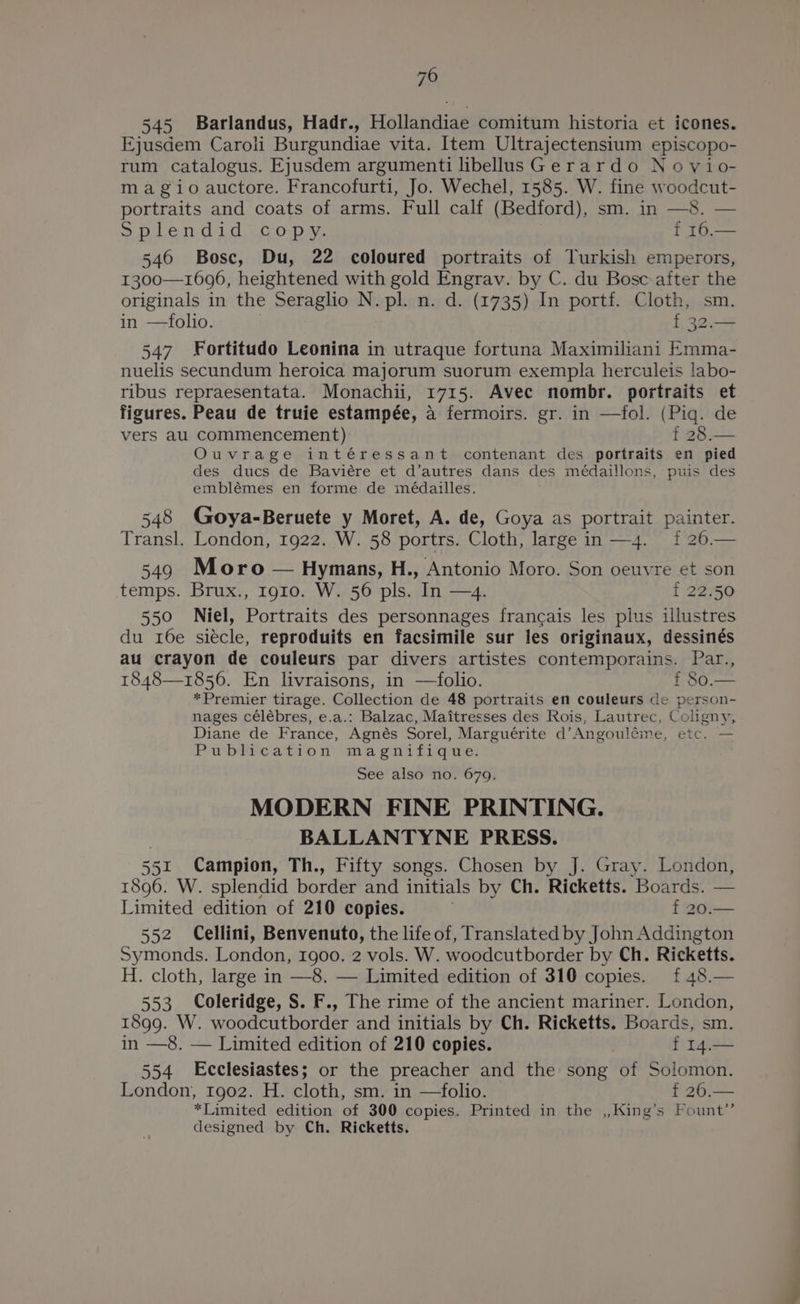 70 545 Barlandus, Hadr., Hollandiae comitum historia et icones. Ejusdem Carol Burgundiae vita. Item Ultrajectensium episcopo- rum catalogus. Ejusdem argumenti libellusGerardo Novio- ma gio auctore. Francofurti, Jo. Wechel, 1585. W. fine woodcut- portraits and coats of arms. Full calf (Bedford), sm. in —8. — SD Landi d oc ops f 16.— 546 Bosc, Du, 22 coloured portraits of Turkish emperors, 1300—1696, heightened with gold Engrav. by C. du Bosc after the originals in the Seraglio N. pl. n. d. (1735) In portf. Cloth, sm. in —folio. f 32.— 547 Fortitudo Leonina in utraque fortuna Maximiliani Emma- nuelis secundum heroica majorum suorum exempla herculeis labo- ribus repraesentata. Monachii, 1715. Avec nombr. portraits et figures. Peau de truie estampée, a fermoirs. gr. in —fol. (Piq. de vers au commencement) t 28.— Ouvrage intéressant contenant des portraits en pied des ducs de Baviére et d’autres dans des médaillons, puis des emblémes en forme de médailles. 548 (Goya-Beruete y Moret, A. de, Goya as portrait painter. Transl. London, 1922. W. 58 portrs. Cloth, large in —4. 1 26.— 549 Moro — Hymans, H., Antonio Moro. Son oeuvre et son temps. Brux., 1910. W. 56 pls. In —4. f 22.50 550 Niel, Portraits des personnages francais les plus illustres du 16e siecle, reproduits en facsimile sur les originaux, dessinés au crayon de couleurs par divers artistes contemporains. Hank 1848—1856. En livraisons, in —folio. *Premier tirage. Collection de 48 portraits en couleurs de ore ont nages célébres, e.a.: Balzac, Maitresses des Rois, Lautrec, Coligny, Diane de France, Agnés Sorel, Marguerite d’ Angouléme, ETC, Publication magnifique. See also no. 679. MODERN FINE PRINTING. | BALLANTYNE PRESS. 551 Campion, Th., Fifty songs. Chosen by J. Gray. London, 1896. W. splendid border and initials by Ch. Ricketts. Limited edition of 210 copies. . f 20.— 552 Cellini, Benvenuto, the life of, Translated by John Addington Symonds. London, 1900. 2 vols. W. woodcutborder by Ch. Ricketts. H. cloth, large in —8. — Limited edition of 310 copies. {£ 48.— 553 Coleridge, S. F., The rime of the ancient mariner. London, 1899. W. woodcutborder and initials by Ch. Ricketts. Boards, sm. in —8. — Limited edition of 210 copies. f I4.— 554 Ecclesiastes; or the preacher and the song of Solomon. London, 1g02. H. cloth, sm. in —folio. *Limited edition of 300 copies. Printed in the ,,King’s Fount’’ designed by Ch. Ricketts.