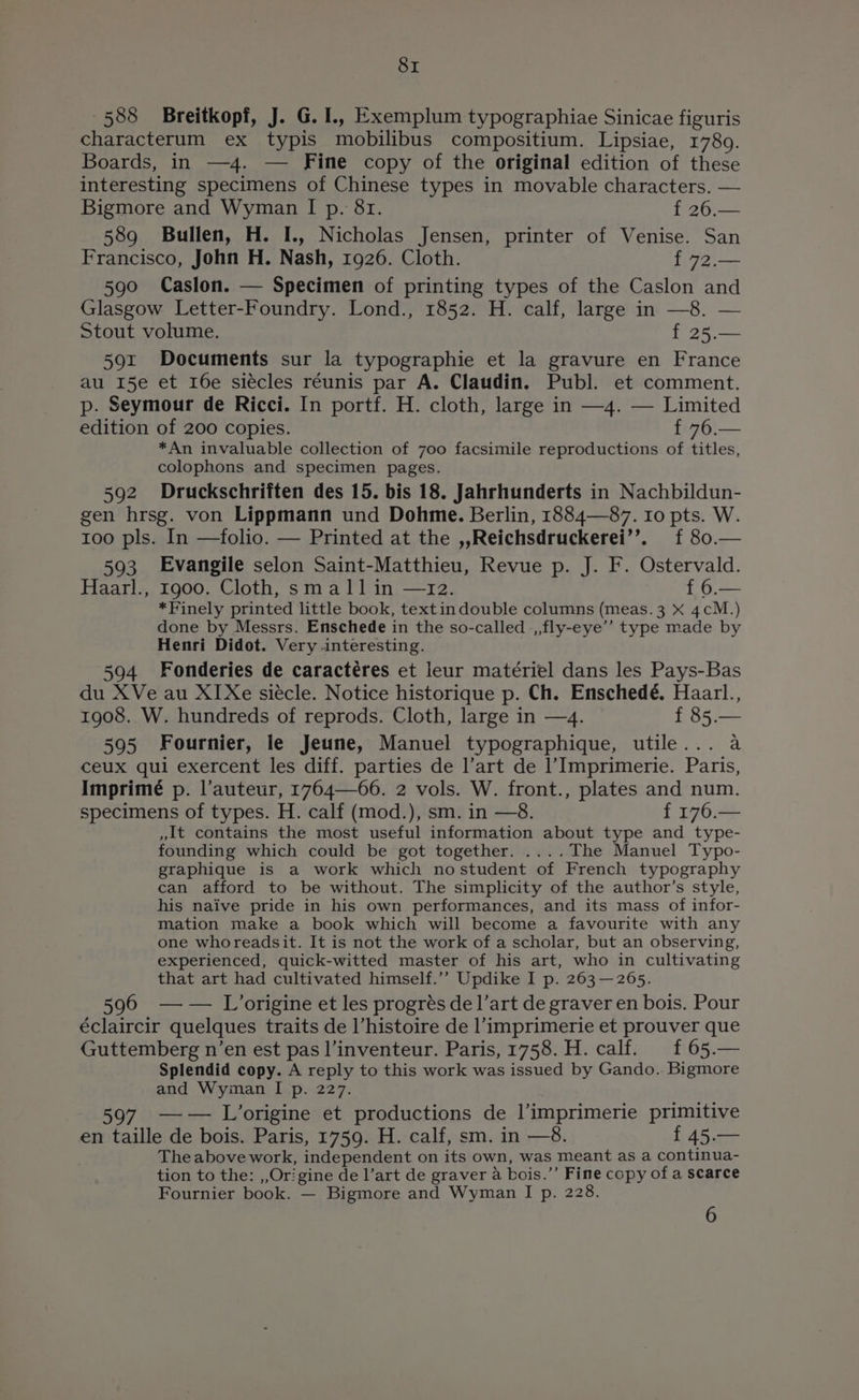 588 Breitkopf, J. G.I., Exemplum typographiae Sinicae figuris characterum ex typis mobilibus compositium. Lipsiae, 17809. Boards, in —4. — Fine copy of the original edition of these interesting specimens of Chinese types in movable characters. — Bigmore and Wyman I p. 81. f 26.— 589 Bullen, H. I., Nicholas Jensen, printer of Venise. San Francisco, John H. Nash, 1926. Cloth. f 72.— 590 Caslon. Specimen of printing types of the Caslon and Glasgow Letter-Foundry. Lond., 1852. H. calf, large in —8. — Stout volume. f 25.— 59x Documents sur la typographie et la gravure en France au 15e et 16e siécles réunis par A. Claudin. Publ. et comment. p. Seymour de Ricci. In portf. H. cloth, large in —4. — Limited edition of 200 copies. f 76.— *An invaluable collection of 700 facsimile reproductions of titles, colophons and specimen pages. 592 Druckschriften des 15. bis 18. Jahrhunderts in Nachbildun- gen hrsg. von Lippmann und Dohme. Berlin, 1884—87. Io pts. W. too pls. In —folio. — Printed at the ,,Reichsdruckerei’’. f 80.— 593 Evangile selon Saint-Matthieu, Revue p. J. F. Ostervald. Haarl., 1900. Cloth, small in —12. f 6.— *Finely printed little book, textindouble columns (meas. 3 x 4cM.) done by Messrs. Enschede in the so-called _,,fly-eye’’ type made by Henri Didot. Very interesting. 594 Fonderies de caractéres et leur matériel dans les Pays-Bas du XVe au XI Xe siecle. Notice historique p. Ch. Enschedé. Haarl., 1908. W. hundreds of reprods. Cloth, large in —4. f 85.— ‘ 595 Fournier, le Jeune, Manuel typographique, utile... a ceux qui exercent les diff. parties de l’art de l’Imprimerie. Paris, Imprimé p. l’auteur, 1764—66. 2 vols. W. front., plates and num. specimens of types. H. calf (mod.), sm. in —8. f 176.— »it contains the most useful information about type and type- founding which could be got together. ....The Manuel Typo- graphique is a work which nostudent of French typography can afford to be without. The simplicity of the author’s style, his naive pride in his own performances, and its mass of infor- mation make a book which will become a favourite with any one whoreadsit. It is not the work of a scholar, but an observing, experienced, quick-witted master of his art, who in cultivating that art had cultivated himself.’’ Updike I p. 263 —265. 596 —— L’origine et les progrés de 1’art de graver en bois. Pour éclaircir quelques traits de l’histoire de l’imprimerie et prouver que Guttemberg n’en est pas l’inventeur. Paris, 1758. H. calf. £65.— Splendid copy. A reply to this work was issued by Gando. Bigmore and Wyman I p. 227. 597 —-— L’origine et productions de l’imprimerie primitive en taille de bois. Paris, 1759. H. calf, sm. in —8. P4500 The above work, independent on its own, was meant as a continua- tion to the: ,,Origine de l’art de graver a bois.’’ Fine copy of a scarce Fournier book. — Bigmore and Wyman I p. 228. 6