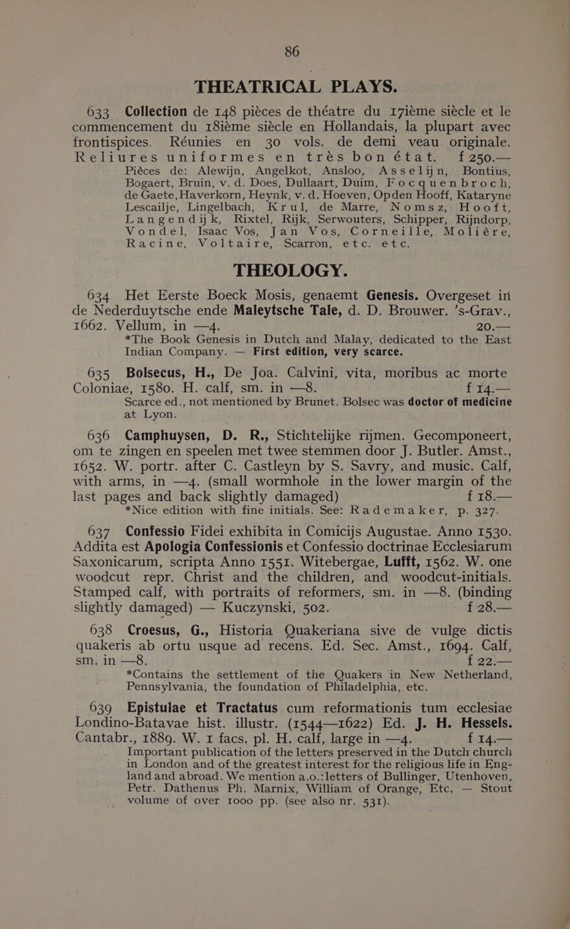 THEATRICAL PLAYS. 633 Collection de 148 piéces de théatre du 17ieme siécle et le commencement du 18iéme siécle en Hollandais, la plupart avec frontispices. Réunies en 30 vols. de demi veau originale. Relitires uniformes en tres bon efat. of 256-— Piéces de: Alewijn, Angelkot, Ansloo, Asselin, Bontius, Bogaert, Bruin, v. d. Does, Dullaart, Duim, Focquenbroch, de Gaete, Haverkorn, Heynk, v.d. Hoeven, Opden Hooff, Kataryne Lescailje, Lingelbach, Krul, de Marrey Nomsz, Hooft, Langendik, Rixtel, Rijk, Serwouters, Schipper, Rijndorp, Von d'€1}' Isaac’ Vosia Pa nV Os. 8C Orn Bit le 1 Ole 2. Racine, “Voltaire, tocarron, 6 cre c, THEOLOGY. 634 Het Eerste Boeck Mosis, genaemt Genesis. Overgeset in de Nederduytsche ende Maleytsche Tale, d. D. Brouwer. ’s-Grav., 1662. Vellum, in —4. *The Book Genesis in Dutch and Malay, dedicated to the East Indian Company. — First edition, very scarce. 635 Bolsecus, H., De Joa. Calvini, vita, moribus ac morte Coloniae, 1580. H. calf, sm. in —8. op ee Scarce ed., not mentioned by Brunet. Bolsec was doctor of medicine at Lyon. 636 Camphuysen, D. R., Stichtelijkke riymen. Gecomponeert, om te zingen en speelen met twee stemmen door J. Butler. Amst., 1652. W. portr. after C. Castleyn by S. Savry, and music. Calf, with arms, in —4. (small wormhole in the lower margin of the last pages and back slightly damaged) f 18.— *Nice edition with fine initials. See: Rademaker, p. 327. 637 Confessio Fidei exhibita in Comicijs Augustae. Anno 1530. Addita est Apologia Confessionis et Confessio doctrinae Ecclesiarum Saxonicarum, scripta Anno 1551. Witebergae, Lufft, 1562. W. one woodcut repr. Christ and the children, and woodcut-initials. Stamped calf, with portraits of reformers, sm. in —8. (binding slightly damaged) — Kuczynski, 502. f 28.— 638 Croesus, G., Historia Quakeriana sive de vulge dictis quakeris ab ortu usque ad recens. Ed. Sec. Amst., 1694. Calf, sm, in —8. 2 *Contains the settlement of the Quakers in New Netherland, Pennsylvania, the foundation of Philadelphia, etc. 639 Epistuiae et Tractatus cum reformationis tum ecclesiae Londino-Batavae hist. illustr. (15441622) Ed. J. H. Hessels. Cantabr., 1889. W. 1 facs, pl. H. calf, large in —4. f 14. Important publication of the letters preserved in the Dutch church in London and of the greatest interest for the religious life in Eng- land and abroad. We mention a.o.: letters of Bullinger, Utenhoven, Petr. Dathenus Ph. Marnix, William of Orange, Etc, — Stout volume of over 1000 pp. (see also nr. 531).