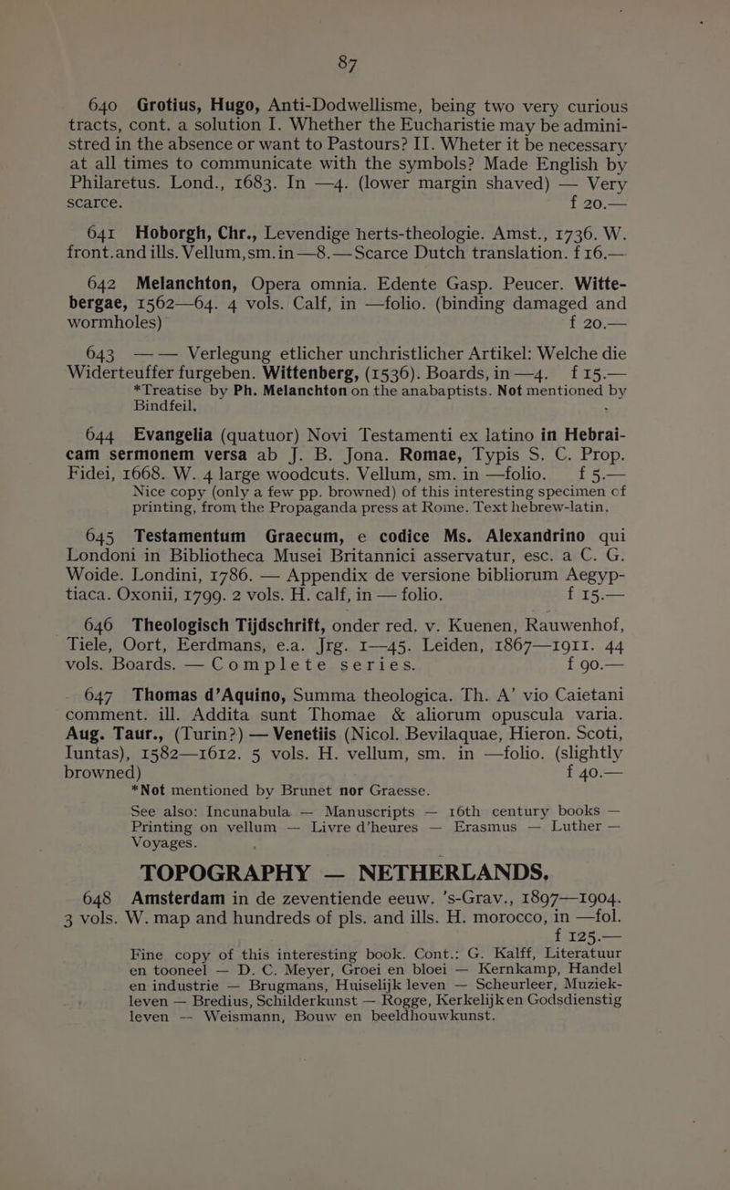 640 Grotius, Hugo, Anti-Dodwellisme, being two very curious tracts, cont. a solution I. Whether the Eucharistie may be admini- stred in the absence or want to Pastours? II. Wheter it be necessary at all times to communicate with the symbols? Made English by Philaretus. Lond., 1683. In —4. (lower margin shaved) — Very scarce. f 20.— 641 Hoborgh, Chr., Levendige herts-theologie. Amst., 1736. W. front.and ills. Vellum,sm.in—8.— Scarce Dutch translation. f 16.— 642 Melanchton, Opera omnia. Edente Gasp. Peucer. Witte- bergae, 1562—64. 4 vols. Calf, in —folio. (binding damaged and wormholes) ~f 20.— 643 —— Verlegung etlicher unchristlicher Artikel: Welche die Widerteuffer furgeben. Wittenberg, (1536). Boards,in— 4. f15. *Treatise by Ph. Melanchton on the anabaptists. Not mentioned by Bindfeil. . 644 Evangelia (quatuor) Novi Testamenti ex latino in Hebrai- cam sermonem versa ab J. B. Jona. Romae, Typis S. C. Prop. Fidei, 1668. W. 4 large woodcuts. Vellum, sm. in —folio. f 5.— Nice copy (only a few pp. browned) of this interesting specimen cf printing, from the Propaganda press at Rome. Text hebrew-latin. 645 Testamentum Graecum, e codice Ms. Alexandrino qui Londoni in Bibliotheca Musei Britannici asservatur, esc. a C. G. Woide. Londini, 1786. — Appendix de versione bibliorum Aegyp- tiaca. Oxonii, 1799. 2 vols. H. calf, in — folio. f 15.— 646 Theologisch Tijdschrift, onder red, v. Kuenen, Rauwenhof, Tiele, Oort, Eerdmans, e.a. Jrg. 1—45. Leiden, 1867—191I. 44 vols. Boards. — Complete series. { 90.— 647. Thomas d’Aquino, Summa theologica. Th. A’ vio Caietani comment. ill. Addita sunt Thomae &amp; aliorum opuscula varia. Aug. Taur., (Turin?) — Venetiis (Nicol. Bevilaquae, Hieron. Scoti, Iuntas), 1582—1612. 5 vols. H. vellum, sm. in —folio. (slightly browned) f 40.— *Not mentioned by Brunet nor Graesse. See also: Incunabula — Manuscripts — 16th century books — Printing on vellum — Livre d’heures — Erasmus — Luther — Voyages. TOPOGRAPHY — NETHERLANDS, 648 Amsterdam in de zeventiende eeuw. ’s-Grav., 1897—1904. 3 vols. W. map and hundreds of pls. and ills. H. morocco, in —fol. f 125.— Fine copy of this interesting book. Cont.: G. Kalff, Literatuur en tooneel — D. C. Meyer, Groei en bloei — Kernkamp, Handel en industrie — Brugmans, Huiselijk leven — Scheurleer, Muziek- leven — Bredius, Schilderkunst — Rogge, Kerkelijk en Godsdienstig leven — Weismann, Bouw en beeldhouwkunst.