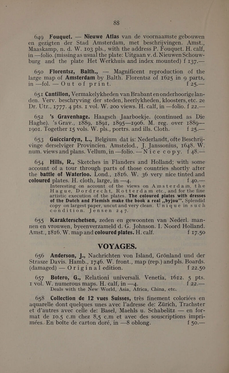 649 Fouquet. — Nieuwe Atlas van de voornaamste gebouwen en gezigten der Stad Amsterdam, met beschrijvingen. Amst., Maaskamp, n. d. W. 103 pls., with the address P. Fouquet. H. calf, in —folio. (missing as usual the plate: Uitgaan v. d. Nieuwen Schouw- burg and the plate Het Werkhuis and index mounted) f 137.— 650 Florentsz, Balth., — Magnificent reproduction of the large map of Amsterdam by Balth. Florentsz of 1625 in 9 parts, in —fol. — Out of print. f 25.— 651 Cantillon, Vermakelykheden van Brabant en onderhoorige lan- den. Verv. beschryving der steden, heerlykheden, kloosters, etc. 2e Dr. Utr., 1777. 4 pts. I vol. W. 200 views. H. calf, in —folio. f 22.— 652 ’s Gravenhage. Haagsch Jaarboekje. (continued as Die Haghe). ’s Grav., 1889, 1891, 1895—1906. M. reg. over 1889— 1901. Together 15 vols. W. pls., portrs. and ills. Cloth. f 25.— 653 Guicciardyn, L., Belgium dat is: Nederlandt, ofte Beschrij- vinge derselviger Provincien. Amstelod., J. Janssonius, 1648. W. num. views and plans. Vellum, in —folio.—Nice copy. f48.— 654 Hills, R., Sketches in Flanders and Holland; with some account of a tour through parts of those countries shortly after the battle of Waterloo. Lond., 1816. W. 36 very nice tinted and coloured plates. H. cloth, large, in —4. f 40.— Interesting on account of the views on Amsterdam, the Hague, Dordrecht, Rotterdam» etc., and.for theutine artistic execution of the plates. The coloured plates with dresses of the Dutch and Flemish make the book a real ,,byjou’’. Splendid copy on largest paper, uncut and veryclean. Unique in such condition... enséenh- 24%. 655 Karakterschetsen, zeden en gewoonten van Nederl. man- nen en vrouwen, byeenverzameld d. G. Johnson. I. Noord Holland. Amst., 1816. W. map and coloured plates. H. calf. f 17.50 VOYAGES. 656 Anderson, J., Nachrichten von Island, Grénland und der Strasze Davis. Hamb., 1746. W. front., map (rep.) and pls. Peers (damaged) — Original edition. f 22.50 657 Botero, G., Relationi universali. Venetia, 1612. 5 pts. 1 vol. W. numerous maps. H. calf, in —4. f 22.— Deals with the New World, Asia, Africa, China, etc. 658 Collection de 12 vues Suisses, tres finement colori¢ées en aquarelle dont quelques unes avec l’adresse de: Ziirich, Trachster et d’autres avec celle de: Basel, Maehls u. Schabelitz — en for- mat de 10.5 c.m chez 8,5 c.m et avec des souscriptions impri- meées..En boite de carton doré, in —8 oblong. f 50.—