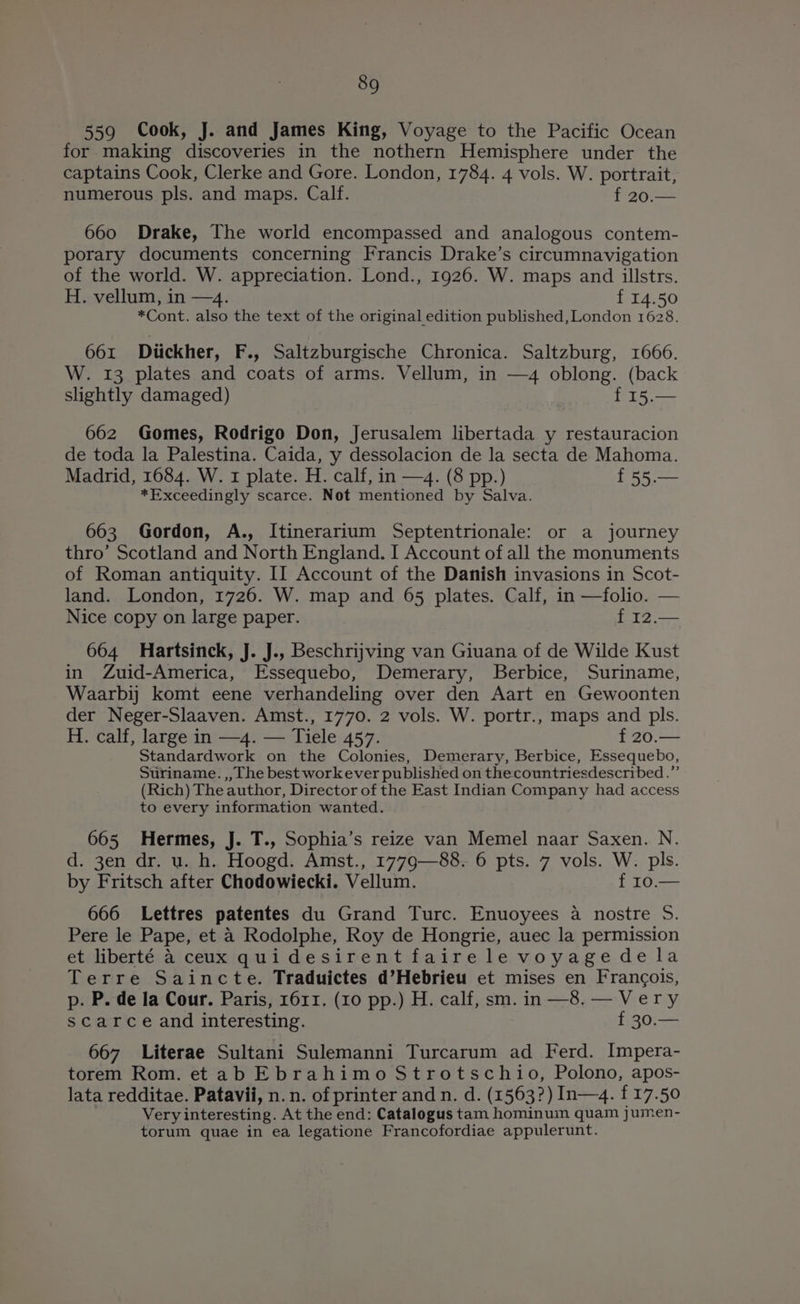 559 Cook, J. and James King, Voyage to the Pacific Ocean for making discoveries in the nothern Hemisphere under the captains Cook, Clerke and Gore. London, 1784. 4 vols. W. portrait, numerous pls. and maps. Calf. f 20.— 660 Drake, The world encompassed and analogous contem- porary documents concerning Francis Drake’s circumnavigation of the world. W. appreciation. Lond., 1926. W. maps and illstrs. H. vellum, in —4. {14.50 *Cont. also the text of the original edition published, London 1628. 661 Diickher, F., Saltzburgische Chronica. Saltzburg, 1666. W. 13 plates and coats of arms. Vellum, in —4 oblong. (back slightly damaged) f 15.— 662 Gomes, Rodrigo Don, Jerusalem libertada y restauracion de toda la Palestina. Caida, y dessolacion de la secta de Mahoma. Madrid, 1684. W. 1 plate. H. calf, in —4. (8 pp.) f55.— *Exceedingly scarce. Not mentioned by Salva. 663 Gordon, A., Itinerarium Septentrionale: or a journey thro’ Scotland and North England. I Account of all the monuments of Roman antiquity. II Account of the Danish invasions in Scot- land. London, 1726. W. map and 65 plates. Calf, in —folio. — Nice copy on large paper. f 12.— 664 Hartsinck, J. J., Beschrijving van Giuana of de Wilde Kust in Zuid-America, Essequebo, Demerary, Berbice, Suriname, Waarbij komt eene verhandeling over den Aart en Gewoonten der Neger-Slaaven. Amst., 1770. 2 vols. W. portr., maps and pls. H. calf, large in —4. — Tiele 457. f 20.— Standardwork on the Colonies, Demerary, Berbice, Essequebo, Suriname. ,, The best workever published on thecountriesdescribed.”’ (Rich) The author, Director of the East Indian Company had access to every information wanted. 665 Hermes, J. T., Sophia’s reize van Memel naar Saxen. N. d. 3en dr. u. h. Hoogd. Amst., 177g—88. 6 pts. 7 vols. W. pls. by Fritsch after Chodowiecki. Vellum. f 10.— 666 Lettres patentes du Grand Turc. Enuoyees a nostre 5. Pere le Pape, et 4 Rodolphe, Roy de Hongrie, auec la permission et liberté 4 ceux quidesirentfairele voyagedela Terre Saincte. Traduictes d’Hebrieu et mises en Francois, p. P. de la Cour. Paris, 1611. (10 pp.) H. calf, sm. in —8.— Very scarce and interesting. 30: 667 Literae Sultani Sulemanni Turcarum ad Ferd. Impera- torem Rom. etab Ebrahimo Strotschio, Polono, apos- lata redditae. Patavii, n.n. of printer and n. d. (1563?) In—4. {17.50 Very interesting. At the end: Catalogus tam hominuin quam jumen- torum quae in ea legatione Francofordiae appulerunt.