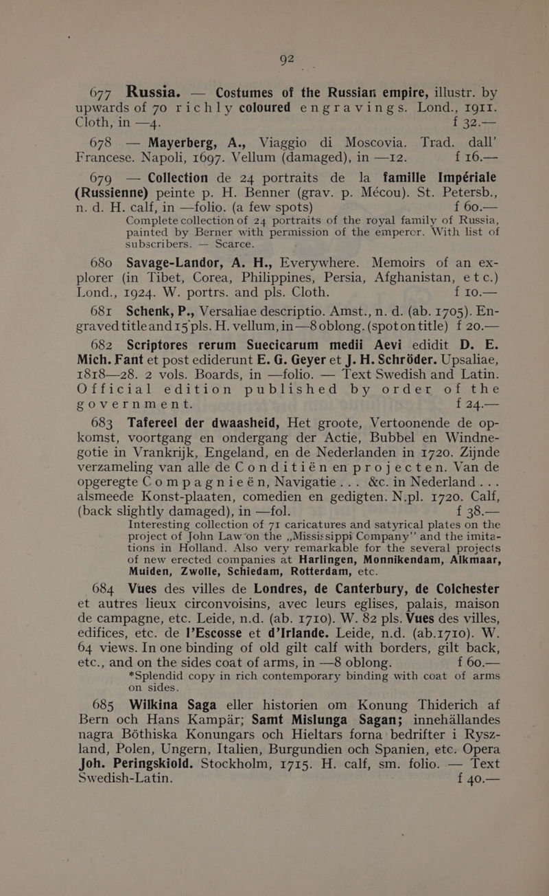 ie 677 Russia. — Costumes of the Russian empire, illustr. by upwards of 70 richly coloured engravings. Lond., IgrI. Cloth, in —4. f 32.— 678 — Mayerberg, A., Viaggio di Moscovia. Trad. dall’ Francese. Napoli, 1697. Vellum (damaged), in —12. f 16.— 679 — Collection de 24 portraits de la famille Impériale (Russienne) peinte p. H. Benner (grav. p. Mécou). St. Petersb., n. d. H. calf, in —folio. (a few spots) f 60.— Complete collection of 24 portraits of the royal family of Russia, painted by Berner with permission of the emperor. With list of subscribers. — Scarce. 680 Savage-Landor, A. H., Everywhere. Memoirs of an ex- plorer (in Tibet, Corea, Philippines, Persia, Afghanistan, etc.) Lond., 1924. W. portrs. and pls. Cloth. f I0.— 68x Schenk, P., Versaliae descriptio. Amst., n.d. (ab. 1705). En- eravedtitleand15 pls. H. vellum, in—8 oblong. (spotontitle) f 20.— 682 Scriptores rerum Suecicarum medii Aevi edidit D. E. Mich. Fant et post ediderunt E. G. Geyer et J. H. Schroder. Upsaliae, 1818—28. 2 vols. Boards, in —folio. — Text Swedish and Latin. Officral ‘edition published “by ord¢<.-olithe government. { 24.— 683 Tafereel der dwaasheid, Het groote, Vertoonende de op- komst, voortgang en ondergang der Actie, Bubbel en Windne- gotie in Vrankrnjk, Engeland, en de Nederlanden in 1720. Zijnde verzameling van alle de Conditiénenprojecten. Van de opgeregte Compagnieén, Navigatie... &amp;c.in Nederland... alsmeede Konst-plaaten, comedien en gedigten. N.pl. 1720. Calf, (back slightly damaged), in —fol. f 38.— Interesting collection of 71 caricatures and satyrical plates on the project of John Law‘on the ,,Mississippi Company”’ and the imita- tions in Holland. Also very remarkable for the several projects of new erected companies at Harlingen, Monnikendam, Alkmaar, Muiden, Zwolle, Schiedam, Rotterdam, etc. 684 Vues des villes de Londres, de Canterbury, de Colchester et autres lieux circonvoisins, avec leurs eglises, palais, maison de campagne, etc. Leide, n.d. (ab. 1710). W. 82 pls. Vues des villes, edifices, etc. de I’Escosse et d’Irlande. Leide, n.d. (ab.1710). W. 64 views. In one binding of old gilt calf with borders, gilt back, etc., and on the sides coat of arms, in —8 oblong. f 60.— *Splendid copy in rich contemporary binding with coat of arms on sides. 685 Wilkina Saga eller historien om Konung Thiderich af Bern och Hans Kampar; Samt Mislunga Sagan; innehdallandes nagra Bothiska Konungars och Hieltars forna bedrifter i Rysz- land, Polen, Ungern, Italien, Burgundien och Spanien, etc. Opera Joh. Peringskiold. Stockholm, 1715. H. calf, sm. folio. — Text Swedish-Latin. f 40.—