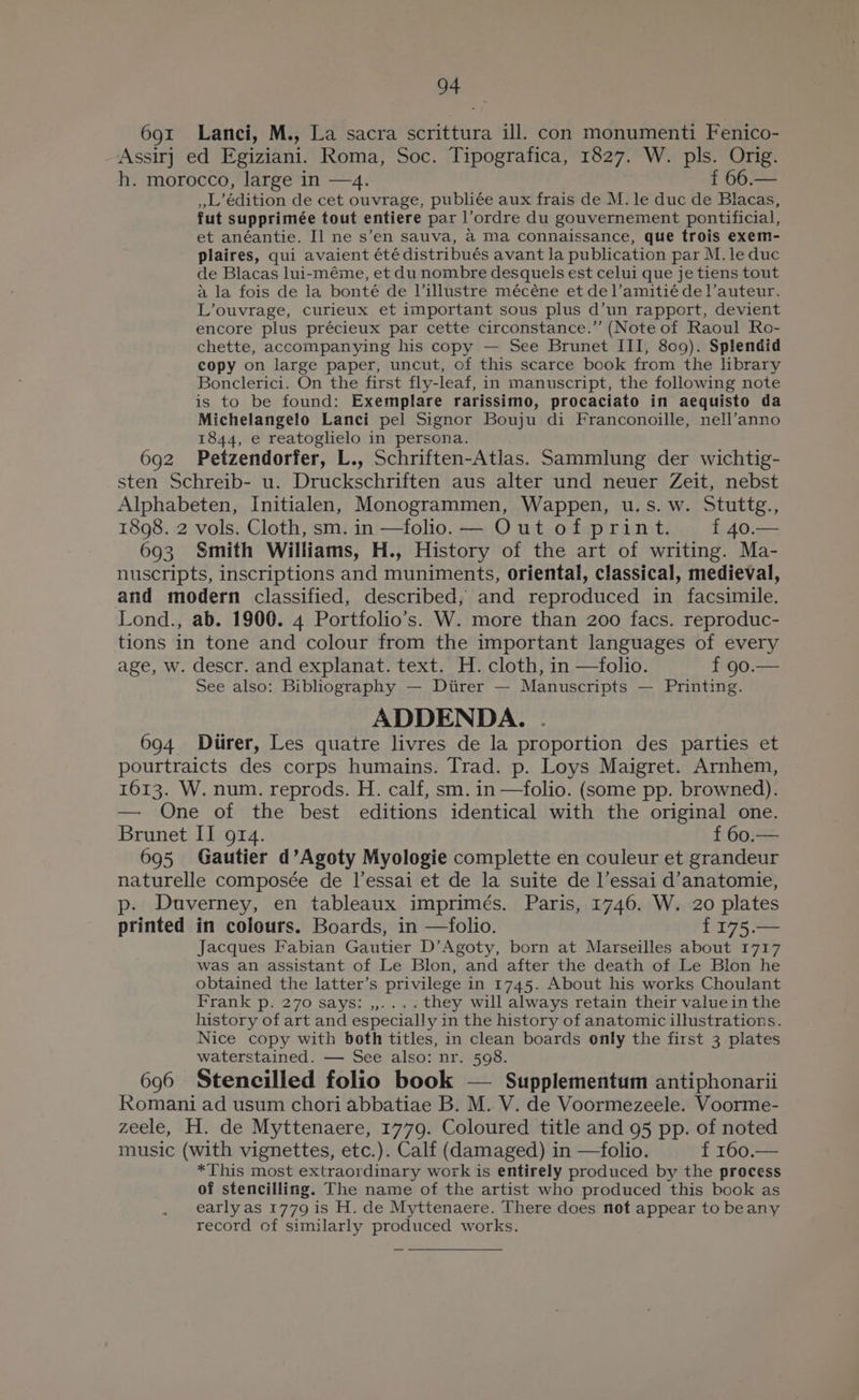 691 Lanci, M., La sacra scrittura ill. con monumenti Fenico- Assir] ed Egiziani. Roma, Soc. Tipografica, 1827. W. pls. Orig. h. morocco, large in —4. f 66.— ,L’édition de cet ouvrage, publiée aux frais de M. le duc de Blacas, fut supprimée tout entiere par l’ordre du gouvernement pontificial, et anéantie. I] ne s’en sauva, a Ma connaissance, que trois exem- plaires, qui avaient été distribués avant Ja publication par M.le duc de Blacas lui-méme, et dunombre desquels est celui que je tiens tout a la fois de la bonté de Villustre mécéne et del’amitié de !’auteur. L’ouvrage, curieux et important sous plus d’un rapport, devient encore plus précieux par cette circonstance.”’ (Note of Raoul Ro- chette, accompanying his copy — See Brunet III, 809). Splendid copy on large paper, uncut, of this scarce book from the library Bonclerici. On the first fly-leaf, in manuscript, the following note is to be found: Exemplare rarissimo, procaciato in aequisto da Michelangelo Lanci pel Signor Bouju di Franconoille, nell’anno 1844, e reatoglielo in persona. ; 692 Petzendorfer, L., Schriften-Atlas. Sammlung der wichtig- sten Schreib- u. Druckschriften aus alter und neuer Zeit, nebst Alphabeten, Initialen, Monogrammen, Wappen, u.s. w. Stuttg., 1898. 2 vols. Cloth, sm. in —folio. — Out of print. f 40. 693 Smith Williams, H., History of the art of writing. Ma- nuscripts, inscriptions and muniments, oriental, classical, medieval, and modern classified, described, and reproduced in facsimile. Lond., ab. 1900. 4 Portfolio’s. W. more than 200 facs. reproduc- tions in tone and colour from the important languages of every age, w. descr. and explanat. text. H. cloth, in —folio. f 90.— See also: Bibliography — Diirer — Manuscripts — Printing. ADDENDA. . 694 Ditirer, Les quatre livres de la proportion des parties et pourtraicts des corps humains. Trad. p. Loys Maigret. Arnhem, 1613. W. num. reprods. H. calf, sm. in —folio. (some pp. browned). — One of the best editions identical with the original one. Brunet II 914. f 60.— 695 Gautier d’Agoty Myologie complette en couleur et grandeur naturelle composée de l’essai et de la suite de l’essai d’anatomie, p. Duverney, en tableaux imprimés. Paris, 1746. W. 20 plates printed in colours. Boards, in —folio. f175.— Jacques Fabian Gautier D’Agoty, born at Marseilles about 1717 was an assistant of Le Blon, and after the death of Le Blon he obtained the latter’s privilege in 1745. About his works Choulant Frank p. 270 says: ,,.... they will always retain their value in the history of art and especially in the history of anatomic illustrations. Nice copy with both titles, in clean boards enly the first 3 plates waterstained. — See also: nr. 598. 696 Stencilled folio book — Supplementum antiphonarii Romani ad usum chori abbatiae B. M. V. de Voormezeele. Voorme- zeele, H. de Myttenaere, 1779. Coloured title and 95 pp. of noted music (with vignettes, etc.). Calf (damaged) in —folio. f 160.— *This most extraordinary work is entirely produced by the process of stencilling. The name of the artist who produced this book as early as 1779 is H. de Myttenaere. There does not appear to beany record of similarly produced works.