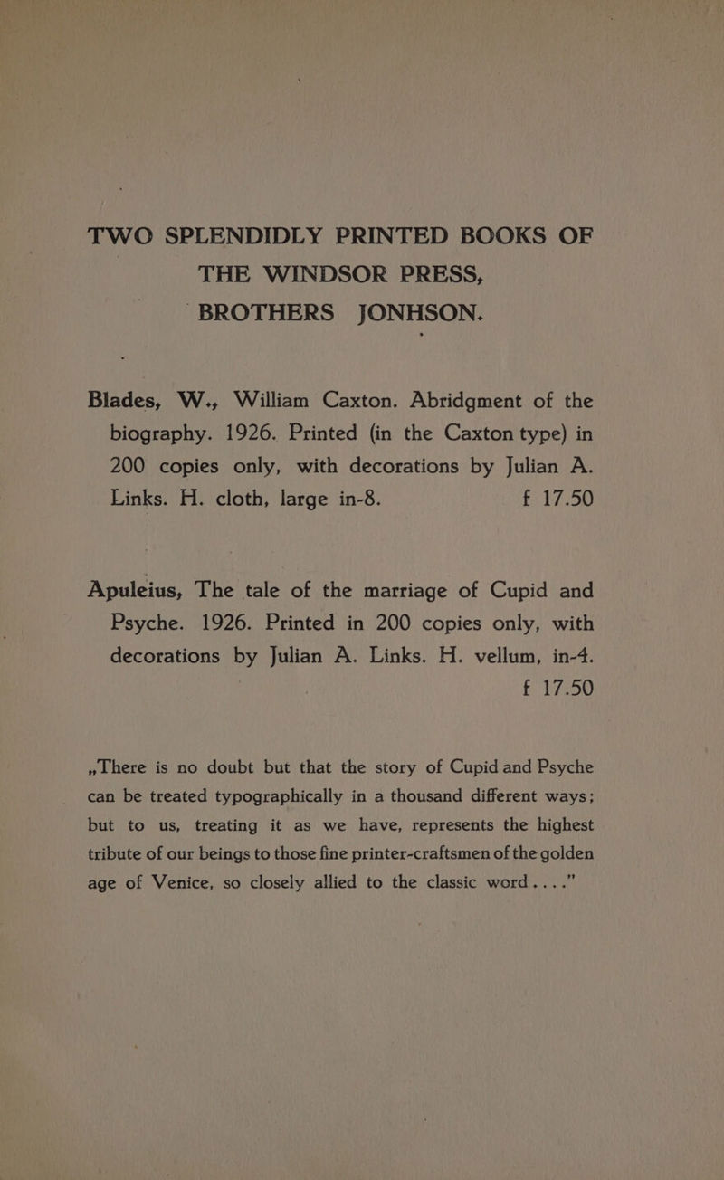 TWO SPLENDIDLY PRINTED BOOKS OF THE WINDSOR PRESS, BROTHERS JONHSON. Blades, W., William Caxton. Abridgment of the biography. 1926. Printed (in the Caxton type) in 200 copies only, with decorations by Julian A. Links. H. cloth, large in-8. f 17.50 Apuleius, The tale of the marriage of Cupid and Psyche. 1926. Printed in 200 copies only, with decorations by Julian A. Links. H. vellum, in-4. | f Thoo »Lhere is no doubt but that the story of Cupid and Psyche can be treated typographically in a thousand different ways; but to us, treating it as we have, represents the highest tribute of our beings to those fine printer-craftsmen of the golden , age of Venice, so closely allied to the classic word....’