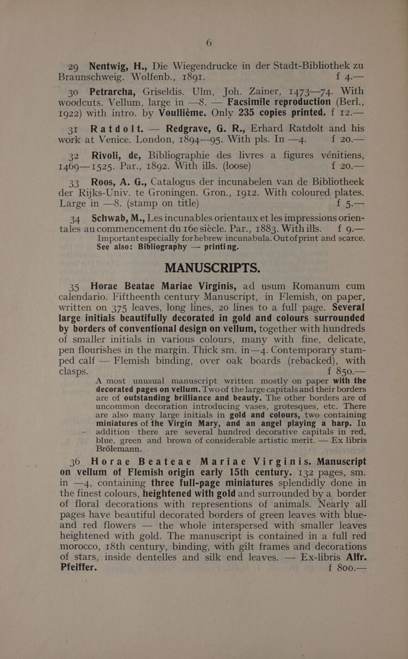 29 Nentwig, H., Die Wiegendrucke in der Stadt-Bibliothek zu Braunschweig. Wolfenb., 1891. f 4.— 30 Petrarcha, Griseldis. Ulm, Joh. Zainer, 1473—74. With woodcuts. Vellum, large in —8. — Facsimile reproduction (Berl., 1922) with intro. by Voulliéme. Only 235 copies printed. f 12.— 31 Ratdolt. — Redgrave, G. R., Erhard Ratdolt and his work at Venice. London, 1894—95. With pls. In —4. f 20.— 32 Rivoli, de, Bibliographie des livres a figures vénitiens, 1469—1525. Par., 1892. With ills. (loose) L2G. 33 Roos, A. G., Catalogus der incunabelen van de Bibliotheek der Ryks-Univ. te Groningen. Gron., 1912. With coloured plates. Large in —8. (stamp on title) f 5.— 34 Schwab, M., Les incunables orientaux et les impressions orien- tales aucommencement du 16e siécle. Par., 1883. Withills. f 9.— Importantespecially for hebrew incunabula. Outofprint and scarce. See also: Bibliography — printing. MANUSCRIPTS. 35 Horae Beatae Mariae Virginis, ad usum Romanum cum calendario. Fiftheenth century Manuscript, in Flemish, on paper, written on 375 leaves, long lines, 20 lines to a full page. Several large initials beautifully decorated in gold and colours surrounded by borders of conventional design on vellum, together with hundreds of smaller initials in various colours, many with fine, delicate, pen flourishes in the margin. Thick sm. in—4. Contemporary stam- ped calf — Flemish binding, over oak boards (rebacked), with clasps. f 850.— A most unusual manuscript written mostly on paper with the decorated pages on vellum. Two of the large capitals and their borders are of outstanding brilliance and beauty. The other borders are of uncommon decoration introducing vases, grotesques, etc. There are also many large initials in gold and colours, two containing miniatures of the Virgin Mary, and an angel playing a harp. In addition there are several hundred decorative capitals in red, blue, green and brown of considerable artistic merit. — Ex libris Brdlemann. 36 Horae Beateae Mariae Virginis. Manuscript on vellum of Flemish origin early 15th century. 132 pages, sm. in —4, containing three full-page miniatures splendidly done in the finest colours, heightened with gold and surrounded by a border of floral decorations with representions of animals. Nearly all pages have beautiful decorated borders of green leaves with blue- and red flowers — the whole interspersed with smaller leaves heightened with gold. The manuscript is contained in a full red morocco, 18th century, binding, with gilt frames and decorations of stars, inside dentelles and silk end leaves. — Ex-libris Alfr. Pfeiffer. f 800.