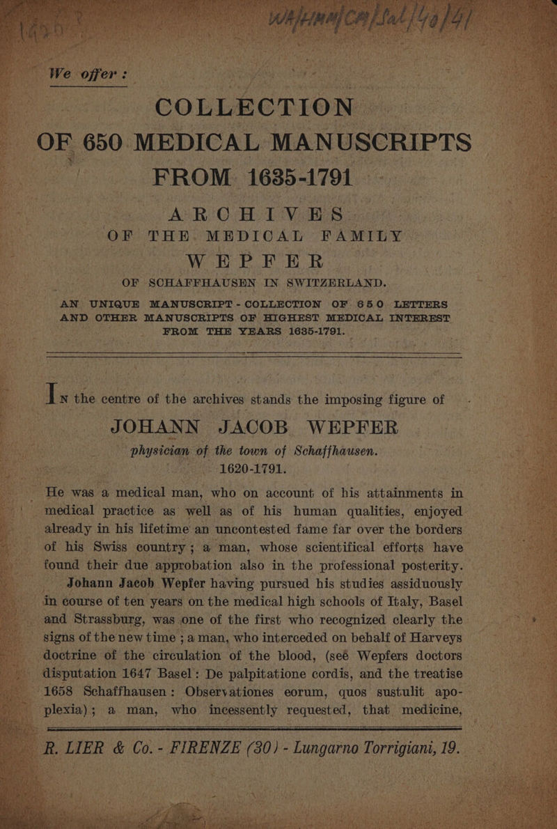 ae COLLECTION | oc a OF 650. MEDICAL MANUSCRIPTS ~ aie FROM. 1635-1791 ARO Hd Vv E S- or THE MEDICAL FAMILY WEPFER- OF ‘SCHAFFHAUSEN IN SWITZERLAND. he AN “UNIQUE MANUSCRIPT - COLLECTION OF 650. LETTERS AND. OTHER MANUSCRIPTS OF HIGHEST MEDICAL INTEREST FROM THE YEARS 1635- 1791. : - ‘ i Is N the centre of the archives stands the imposing figure of bat OHANN JACOB WEPFER pha yore oF the town of Schaffhausen. Ge 1620. -1791. i ‘He was a Plaid man, who on account of his acrainttaents tn in - medical practice as’ well as of his human qualities, enjoyed already in his lifetime an ‘uncontested fame far over the borders b of his Swiss, country ; ; @ man, whose scientifical efforts have “i found their due approbation also in the professional posterity. es Johann Jacob. Wepfer having pursued his studies assiduously in course of ten years on the medical high schools of Italy, Basel. and Strassburg, was one of the first who recognized clearly the signs of the new time ; a man, who interceded on behalf of Harveys | doctrine of the seat antt on of the blood, (seé Wepfers doctors disputation 1647 Basel : De palpitatione cordis, and the treatise 1658 Schaffhausen : ; Obsery ationes eorum, quos sustulit apo- vies) a Pe who Incessently nlite ued that. medicine,
