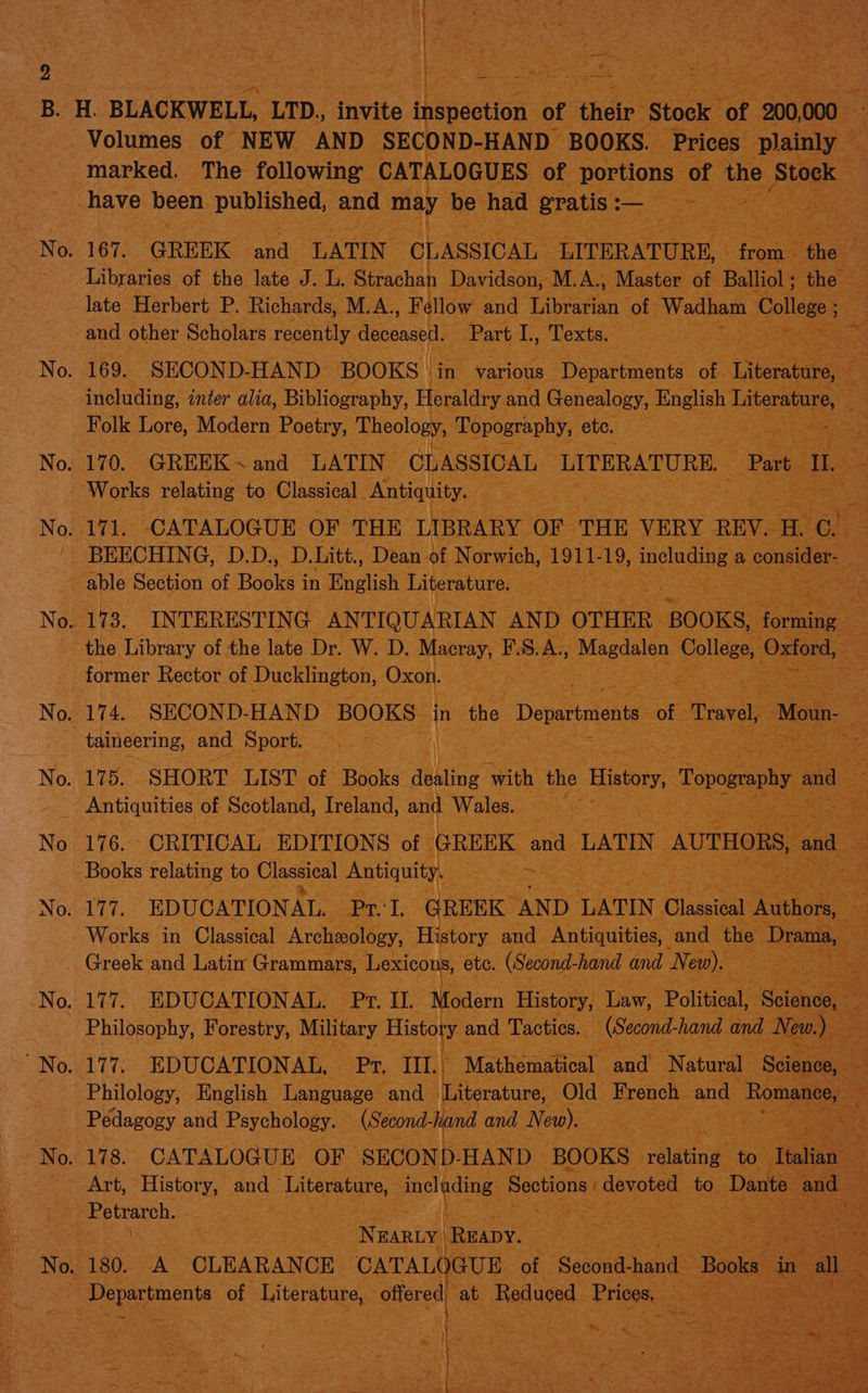 be) tees ee Sag Fi re ey Pay “gf : tae | ss ae ~ S ‘ hot hp, Sr Ed 4 i=, Neg -. 4! ~ marked. The following CATALOGUES of ‘portions of the Stock te ag eS 167. GREEK ree LATIN CLASSICAL LITERATURE, Pet ee Libraries of the late J. at ap Davidson, M. A, Master of Balliol ; the late Herbert P. Richards, M.A., F llow and Librarian of. Wadham College; ce i including, inter alia, Bibliography, Heraldry. and Genealogy, English litera bie | 171. CATALOGUE OF THE Cer OF THE VERY REV. a o on No 173. INTERESTING ANTIQUARIAN AND OTHER ‘BOOKS, docne ee former Rector of Ducklington, Oxon. Sag: vas taineering, and Sport. es 175. SHORT LIST of Books ‘athliog qth she. History, p Bpoenhy and ae es ee 176. CRITICAL EDITIONS of GREEK aad LATIN AUTH 177. “EDUCATIONAL, Api, Ti. : Pedagogy and Ppaycnoleey. eee . ind and iNew Se ts eo ae ke ee ; ge Les = ™ BARLY ‘Reapy. Sane 180. A CLEARANCE CATALOGUE of. ‘Seon hand | Bi alee : 4 ae ws ee C By ea LPs Ft, ae ae oi te Pee sateen ait eee aS. ay ; dipt gi a Cg ae aOR Se Se pian pe ESS. Rae Oe tite ae te 5 ee aoe ees ees me * see heey. t> cs Siar