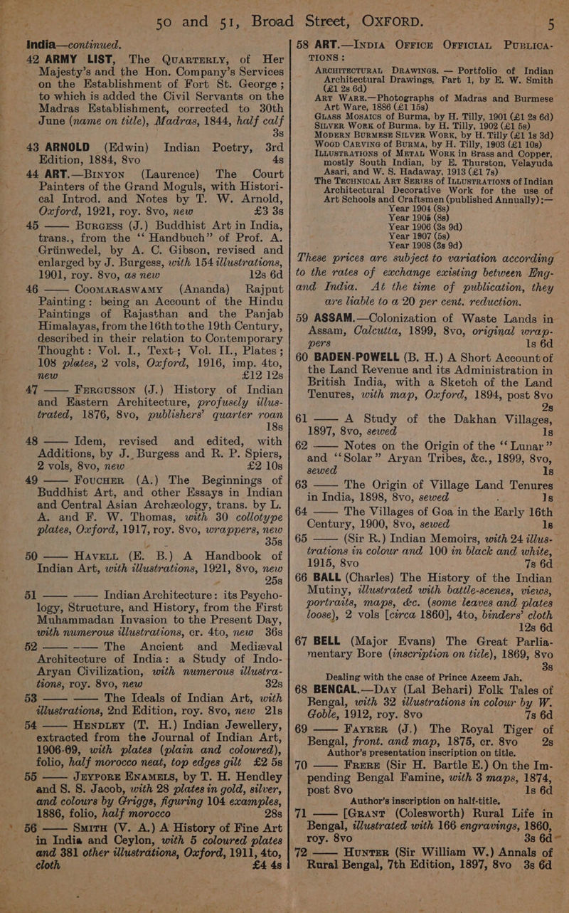to which is added the Civil Servants on the Madras Establishment, corrected to 30th June (name on title), Madras, 1844, half calf 38 43 ARNOLD (Edwin) Indian Poetry, 3rd _ Kdition, 1884, 8vo 4s 44 ART.—Binyon (Laurence) The Court Painters of the Grand Moguls, with Histori- cal Introd. and Notes by T. W. Arnold, Oxford, 1921, roy. 8vo, new £3 3s Bureess (J.) Buddhist Art in India, trans., from the ‘‘ Handbuch” of Prof. A. Griinwedel, by A. C. Gibson, revised and enlarged by J. Burgess, with 154 wWlustrations, 1901, roy. 8vo, as new 12s 6d CooMARASWAMY (Ananda) Rajput Painting: being an Account of the Hindu Paintings of Rajasthan and the Panjab Himalayas, from the 16th tothe 19th Century, described in their relation to Contemporary Thought: Vol. I., Text-; Vol. II., Plates; 108 plates, 2 vols, Oxford, 1916, imp. 4to, new £12 12s 47 Frreusson (J.) History of Indian and Eastern Architecture, profusely illus- trated, 1876, 8vo, publishers’ quarter roan ) 18s 48 Idem, revised and edited, with Additions, by J., Burgess and R. P. Spiers, 2 vols, 8vo, new £2 10s 49 FoucHer (A.) The Beginnings of Buddhist Art, and other Essays in Indian and Central Asian Archeology, trans. by L. A. and F. W. Thomas, with 30 collotype plates, Oxford, 1917, roy. 8vo, wrappers, new 358 45 46 50 HAVELL (EL B.) A Handbook of Indian Art, with illustrations, 1921, 8vo, new 25s 51 Indian Re Wtectites its Psycho- logy, Structure, and History, from the First Muhammadan Invasion to the Present Day, with numerous illustrations, cr. 4to, new 36s 52 -— The Ancient and Medieval Architecture of India: a Study of Indo- Aryan Civilization, with numerous ilustra- tions, roy. 8vo, new 32s 53 The Ideals of Indian Art, with illustrations, 2nd Edition, roy. 8vo, new 21s Henpuey (T. H.) Indian Jewellery, extracted from the Journal of Indian Art, 1906-09, with plates (plain and coloured), folio, half morocco neat, top edges gilt £2 5s 55 —— JbYPoRE ENAMELS, by T. H. Hendley and S. 8. Jacob, with 28 plates in gold, silver, and colours by Griggs, figuring 104 examples, 1886, folio, half morocco | 28s in India and Ceylon, with 5 coloured plates and 381 other tlustrations, Oxford, 1911, 4to, cloth £4 4s Andia—continued. | 58 ART.—Inpra Ovricy Orvicran Pupica- oe ARMY LIST, The QuarrTERty, of Her TIONS : : Majesty’s Sack the Hon. Company’s Services ARCHITECTURAL DRAWINGS. — Portfolio of Indian on the Establishment of Fort St. George ; eas Drawings, Part 1, by E. W. Smith i} ART WARE.—Photographs of Madras and Burmese Art Ware, 1886 (£1 15s) Guass Mosaics of Burma, by H. Tilly, 1901 (£1 2s 6d) Sinver Work of Burma, by H. Tilly, 1902 (£1 5s) MoDERN BURMESE SILVER Work, by H. Tilly (£1 1s 3d) Woop Carvine of Burma, by H. Tilly, 1903 (£1 10s) ILLUSTRATIONS Of METAL WorRK in Brass and Copper, mostly South Indian, by E. Thurston, Velayuda Asari, and W. 8. Hadaway, 1913 (£1 7s) The TECHNICAL ART SERIES of ILLUSTRATIONS of Indian Architectural Decorative Work for the use of Art Schools and Craftsmen (published Annually) :— Year 1904 (8s) Year 1905 (8s) Year 1906 (3s 9d) Year 1907 (5s) Year 1908 (3s 9d) to the rates of exchange existing between Hng- and India. At the time of publication, they are liable to a 20 per cent. reduction. Assam, Calcutta, 1899, 8vo, original wrap- pers ls 6d 60 BADEN-POWELL (B. H.) A Short Account of the Land Revenue and its Administration in British India, with a Sketch of the Land Tenures, with map, Oxford, 1894, post 8vo 28 61 —— A Study of the Dakhan Villages, 1897, 8vo, sewed Is 62 Notes on the Origin of the ‘‘ Lunar” and “‘Solar” Aryan Tribes, &amp;c., 1899, Svo, sewed Is 63 in India, 1898, 8vo, sewed Is The Villages of Goa in the Bacly 16th Century, 1900, 8vo, sewed Is 64 65 1915, 8vo 7s 6d 66 BALL (Charles) The History of the Indian Mutiny, wlustrated with battle-scenes, views, portraits, maps, dc. (some leaves and plates loose), 2 vols [cerca 1860], 4to, binders’ cloth 12s 6d 67 BELL (Major Evans) The Great Parlia- mentary Bore (inscription on title), 1869, 8vo 38 Dealing with the case of Prince Azeem Jah. 68 BENGAL.—Day (Lal Behari) Folk Tales of Rengal, with 32 illustrations in colour by W. Goble, 1912, roy. 8vo 7s 6d 69 Bengal, front. and map, 1875, er. 8vo 2s Author’s presentation inscription on title. Frere (Sir H. Bartle E.) On the Im- 70 Author’s inscription on half-title. 71 Bengal, illustrated with 166 EM 2 1860, roy. 8vo 72 —— Honter (Sir William W.) Annals of Rural Bengal, 7th Edition, 1897, 8vo 3s 6d \
