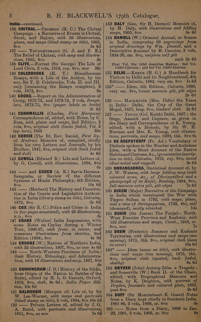 india—continued. _ 136 CHITRAL.—TuHomson (H. C.) The Chitral Campaign: a Narrative of Events in Chitral, Surat, and Bajour, with 59 tlustrations, plans, and maps (blind stamp on title), 1895, 8vo 3s 6d 137 YouUNGHUSBAND (G. J. and F. E.) The Relief of Chitral, with map and wlustra- tions, 1895, S8vo 5s 138 CLIVE.—Forrest (Sir George) The Life of Lord Clive, 2 vols, 1918, roy. 8vo, new 36s 139 COLEBROOKE (H. TT.) Miscellaneous Essays, with a Life of the Author, by his son, Sir T. E. Colebrooke, Vols. II. and III. only [containing the Essays complete], 2 vols, 1873, 8vo 6s 140 COORG.—Report on the Administration of Coorg, 1872-73, and 1873-74, 2 vols, Banga- lore, 1873-75, 8vo (paper labels on backs) 2: 6d 141 CORNWALLIS (Charles, irst Marquess) Correspondence of, edited, with Notes, by C. Ross, with plates and maps, 2nd Edition, 3 vols, 8vo, original cloth (backs faded, Vol. 2 top torn), 1859 358 142 CORRIE (The Rt. Rev. Daniel, First Bp. of Madras) Memoirs of, compiled, chiefly from his own Letters and Journals, by his Brother, 1847, 8vo, original cloth (back faded and dull) 4s 6d 143 COWELL (Edward B.) Life and Letters of, by G. Cowell, with illustrations, 1904, 8vo 6s 144 and COUCH (A. E.) Sarva-Darsana- Samgraha, or Review Of the different Systems of Hindu Philosophy, 4th Hdition, 8vo 10s 6d 145 (Herbert) The History and Constitu- tion of the Courts and Legislative Authori- ties in India (library stamp on title), Calcutta, 1872, 8vo 2s 6d 146 COX (Sir E. C.) Police and Crime in India (a few pages annotated), with 28 illustrations, N.D., 8vo 5s 147 CRANE (Walter) India Impressions, with some Notes on Ceylon during a Winter Tour, 1906-07, with front. in colour, and numerous illustrations from sketches, 2nd Edition (1908), 8vo 4s 6d 148 CROOKE (W.) Natives of Northern India, with 32 illustrations, 1907, 8vo, as new 4s 6d 149 North-Western Provinces of India: their History, Ethnology, and Administra- tion, with 16 illustr ations and map, 1897, 8vo 6s 150 CUNNINGHAM (J. D.) History of the Sikhs, from Origin of the Nation to Battles of the Sutlej, edited by H. L. O. Garrett, Oxford, 1919, 8vo, cloth, 8s 6d; India Paper Edi- tion, 10s 6d 151 DALHOUSIE (Marquis of) Life of, by Sir — W. Lee-Warner, with maps and portraits (blind stamp on title), 2 vols, 1904, 8vo 10s 6d 152 Private Letters of, edited by J. G. A. Baird, with portraits and illustrations, 1911, 8vo, as new 7s 6d a 153 DALY (Gen. Sir H. Dermot) Memoir of, by H. Daly, with illustrations and folding maps, 1905, 8vo 5s 6d 154 DANIELL (W.) Oriental Annual, or Scenes in India, comprising 69 engravings from original drawings by Wm. Daniell, and a Descriptive Account by H. Caunter, 3 vols, - 1834-36, sm. 8vo, wnejerm calf gilt each 2s 6d First Vol. (for 1834) describes Madras; 2nd Vol. (1835) Calcutta ; and 8rd Vol. (1836) Bombay. ) 155 DELHI.—Kerune (H. G.) A Handbook for Visitors to Delhi and its Neighbourhood, 4th - Edition, Calcutta, 1882, very sm. 8vo 1s 6d 155* Idem, 5th Edition, Calcutta, 1899, very sm. 8vo, levant morocco gilt, gilt edges 2s 6d — 156 —— Mackenzie (Mrs. Colin) Six Years in India: Delhi, the City of the Great Mogul, 1857, feap. 8vo, binders’ cloth 2s 6d 157 Young (Col. Keith) Delhi, 1857 : the Siege, Assault and Capture, as given in the Diary and Correspondence of K. Young, edited, with a Memoir, by Sir W. H. Norman and Mrs. K. Young, with illustra- tions, portraits, and maps, 1902, thk. 8vo 6s 158 BE ROEPSTORFF (Fr. Ad.) Vocabulary of — Dialects spoken in the Nicobar and Andaman ~ Isles, with a Short Account of the Native Habitsand Customs, &amp;c., (presentation mscrip- tion on title), Calcutta, 1875, roy. 8vo, sewed (dust-soiled and ragged) 3s 6d 159 DHRANGADHRA, Statistical Account of, by J. W. Watson, with large folding map (with coloured arms, &amp;c., of Dhrangadhra and a photograph of its Raja), Bombay, 1884, 8vo, full morocco extra gilt, gilt edges 7s 6d 160 DIROM (Major) Narrative of the Campaign in India which terminated the War with Tippoo Sultan in 1792, with maps, plans, and a view of Seringapatam, 1793, 4to, calf (damaged), neatly rebacked 14s 161 DOUIE (Sir James) The Punjab: North- West Frontier Province and Kashmir, with 152 allustrations and maps, Camb., 1916, cr. — Svo, new | 7s 162 DREW (Frederic) Jummoo and Kashmir — Territories, with tlustrations and maps (one missing), 1875, thk. 8vo, original cloth (loose — in cover) 10s 6d — 162* Idem (name on title), with tlustra- 3 tions and maps (two missing), 1875, thk. 8vo, original cloth (spotted, back faded, shabby) <i S388 6d — 163 DRYDEN (John) Aureng-Zebe, a Tragedy al 3 and Somervile (W.) Book II. of the Chace, : edited, with Biographical Memoirs and — Notes, by K. Deighton, with portrait one Dryden, facsimile and coloured plate, 1892, post S8vo 2s 6d 164 DUFF (Sir Mountstuart E. Grant) Notes — from a Diary kept chiefly in Southern India. - 1881-86, 2 vols, 1899, cr. 8vo 63 he 165 —— Notes from a Diary, 1896 to Jan. 23, 1901, 2 vols, 1905, cr. Svo ~ se &amp; or Se ae he