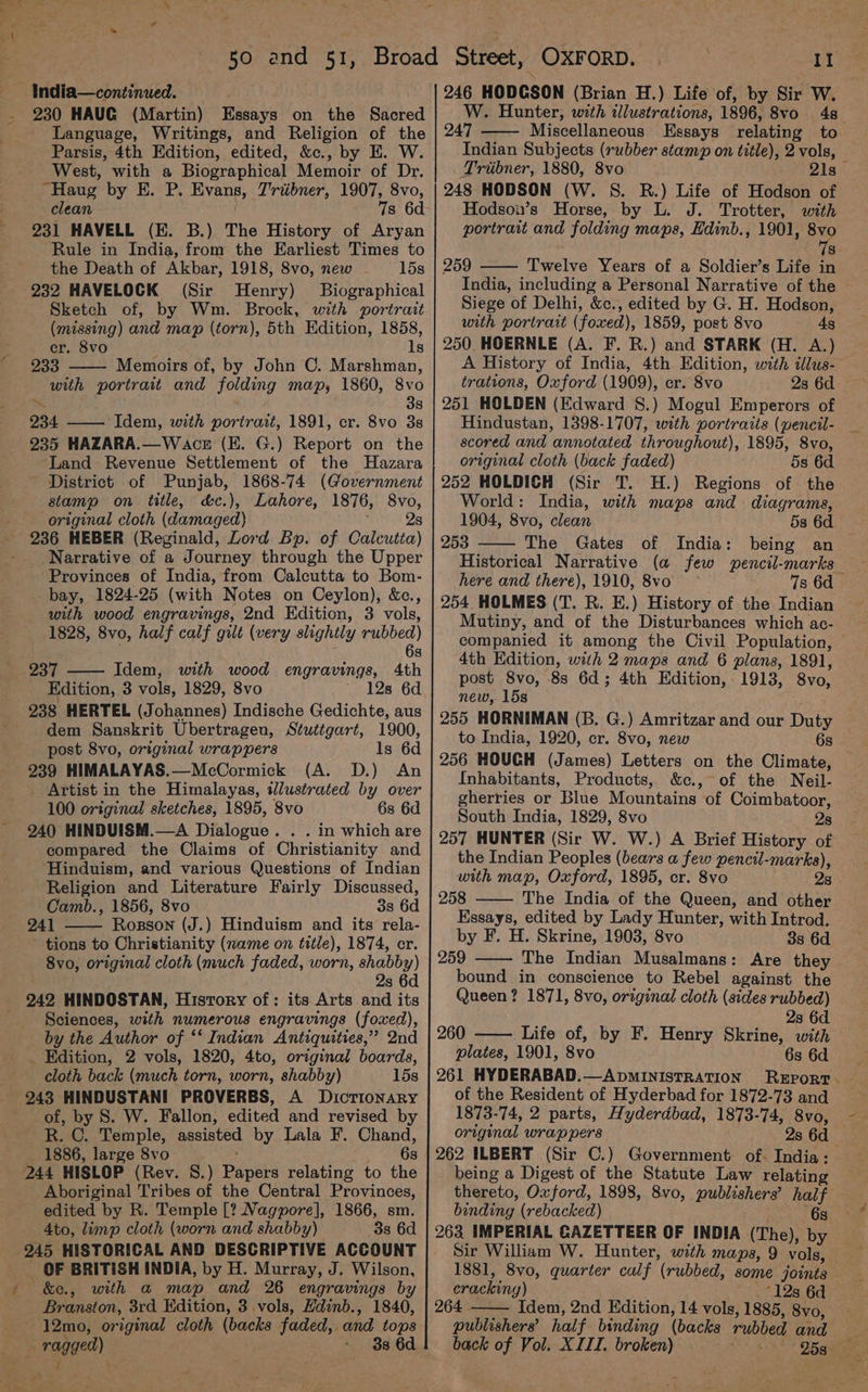 \ a Ree > India—continued. 230 HAUG (Martin) Essays on the Sacred Language, Writings, and Religion of the Parsis, 4th Edition, edited, &amp;c., by E. W. West, with a Biographical Memoir of Dr. “Haug by E. P. Evans, Triibner, 1907, 8vo, clean 7s 6d 231 HAVELL (E. B.) The History of Aryan Rule in India, from the Earliest Times to the Death of Akbar, 1918, 8vo, new 15s 232 HAVELOCK (Sir Henry) Biographical Sketch of, by Wm. Brock, with portrait (missing) and map (torn), 5th Edition, 1858, er. 8vo Is 233 Memoirs of, by John C. Marshman, with portrait and folding map, 1860, 8vo ~~ , 38 234. —— Idem, with portrait, 1891, cr. 8vo 3s 235 HAZARA.—W ace (E. G.) Report on the Land Revenue Settlement of the Hazara District of Punjab, 1868-74 (Government stamp on title, d&amp;c.), Lahore, 1876, 8vo, original cloth (damaged) ; 2s 236 HEBER (Reginald, Lord Bp. of Calcutta) Narrative of a Journey through the Upper Provinces of India, from Calcutta to Bom- bay, 1824-25 (with Notes on Ceylon), &amp;c., with wood engravings, 2nd Edition, 3 vols, 1828, 8vo, half calf gilt (very slightly rubbed) 6s 237 Idem, with wood engravings, 4th Edition, 3 vols, 1829, 8vo 12s 6d 238 HERTEL (Johannes) Indische Gedichte, aus dem Sanskrit Ubertragen, Stuttgart, 1900, post 8vo, original wrappers ls 6d 239 HIMALAYAS.—McCormick (A. D.) An _ Artist in the Himalayas, illustrated by over 100 original sketches, 1895, 8vo 6s 6d 240 HINDUISM.—A Dialogue. . . in which are compared the Claims of Christianity and Hinduism, and various Questions of Indian Religion and Literature Fairly Discussed, Camb., 1856, 8vo 3s 6d 241 Rosson (J.) Hinduism and its rela- tions to Christianity (name on title), 1874, er. 8vo, original cloth (much faded, worn, heey) 8 242 HINDOSTAN, History of: its Arts and its Sciences, with numerous engravings (foxed), by the Author of ‘‘ Indian Antiquities,” 2nd _ Edition, 2 vols, 1820, 4to, original boards, cloth back (much torn, worn, shabby) 15s 243 HINDUSTANI PROVERBS, A Dictionary of, by S. W. Fallon, edited and revised by R. C. Temple, assisted by Lala F. Chand, 1886, large 8vo ; . = OS 244 HISLOP (Rev. S.) Papers relating to the Aboriginal Tribes of the Central Provinces, edited by R. Temple [? Nagpore], 1866, sm. 4to, limp cloth (worn and shabby) 3s 6d 245 HISTORICAL AND DESCRIPTIVE ACCOUNT _ OF BRITISH INDIA, by H. Murray, J. Wilson, &amp;e., with a map and 26 engravings by Branston, 3rd Edition, 3 vols, Hdinb., 1840, 12mo, original cloth (backs faded, and tops — ragged) ~ 3s 6d } bs Il 246 HODCSON (Brian H.) Life of, by Sir W. W. Hunter, with illustrations, 1896, 8vo 48 247 Miscellaneous Essays relating to Indian Subjects (rubber stamp on title), 2 vols, Triibner, 1880, 8vo 21s 248 HODSON (W. S. R.) Life of Hodson of Hodson’s Horse, by L. J. Trotter, with portrait and folding maps, Hdinb., 1901, oy 8 259 Twelve Years of a Soldier’s Life in India, including a Personal Narrative of the Siege of Delhi, &amp;c., edited by G. H. Hodson, with portrait (foxed), 1859, post Svo 4s 250. HOERNLE (A. F. R.) and STARK (H. A.) A History of India, 4th Edition, with illus- trations, Oxford (1909), cr. 8vo 2s 6d 251 HOLDEN (Edward S.) Mogul Emperors of Hindustan, 1398-1707, with portraits (pencil- scored and annotated throughout), 1895, 8vo, original cloth (back faded) 5s 6d 252 HOLDICH (Sir T. H.) Regions of the World: India, with maps and diagrams, 1904, 8vo, clean 58 6d 253 The Gates of India: being an Historical Narrative (a few wpencil-marks here and there), 1910, 8vo 7s 6d — 254 HOLMES (T. R. E.) History of the Indian Mutiny, and of the Disturbances which ac- companied it among the Civil Population, | 4th Edition, with 2 maps and 6 plans, 1891, post 8vo, 8s 6d; 4th Edition, 1913, 8vo, new, 15s 255 HORNIMAN (B. G.) Amritzar and our Duty to India, 1920, cr. 8vo, new 6s 256 HOUCH (James) Letters on the Climate, Inhabitants, Products, &amp;c., of the Neil- gherries or Blue Mountains of Coimbatoor, South India, 1829, 8vo 28 257 HUNTER (Sir W. W.) A Brief History of the Indian Peoples (bears a few pencil-marks), with map, Oxford, 1895, cr. 8vo 28 258 The India of the Queen, and other Essays, edited by Lady Hunter, with Introd. by F. H. Skrine, 1903, 8vo 8s 6d 259 —— The Indian Musalmans: Are they bound in conscience to Rebel against the Queen? 1871, 8vo, original cloth (sides rubbed) 2s 6d 260 Life of, by F. Henry Skrine, with — plates, 1901, 8vo 6s 6d of the Resident of Hyderbad for 1872-73 and 1873-74, 2 parts, Hyderdbad, 1873-74, 8vo, original wrappers 2s 6d 262 ILBERT (Sir C.) Government of. India: being a Digest of the Statute Law relating thereto, Oxford, 1898, 8vo, publishers’ half binding (rebacked) 6s 263 IMPERIAL GAZETTEER OF INDIA (The), by Sir William W. Hunter, with maps, 9 vols, 1881, 8vo, quarter culf (rubbed, some joints cracking) _ 12s 6d 264 Idem, 2nd Edition, 14 vols, 1885, 8vo, publishers’ half binding (backs rubbed and back of Vol. XIII. broken) . O5 av
