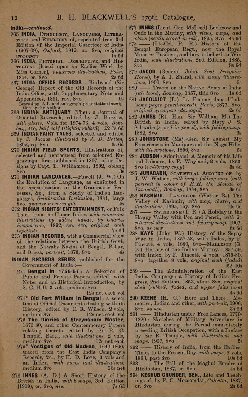 Indla—continued. 265 INDIA, ErHnontocy, Lanauacss, LitTERA- TURE, and Reticrions of, reprinted from 3rd Edition Of the Imperial Gazetteer of India (1907-09), Oxford, 1912, er. 8vo, orginal wrappers Is 6d 266 INDIA, Pictor1tAL, DESCRIPTIVE, and HIs- TORICAL [based upon an Karlier Work by Miss Corner], numerous illustrations, Bohn, 1854, er. 8vo 2s 6d 267 INDIA OFFICE RECORDS.—Birdwood (Sir George) Report of the Old Records of the India Office, with Supplementary Note and Appendices, 1891, roy. 8vo 9s Bears 4 pp. A.L. and autograph presentation inscrip- tion by the Author. 268 INDIAN ANTIQUARY (The): a Journal of Oriental Research, edited by J. Burgess, with plates, Vols. for 1874-76, 4 vols, Bom- bay, 4to, half colf (slightly rubbed) £2 7s 6d 269 INDIAN FAIRY TALES, selected and edited by J. Jacobs, dlustrated by J. D. Batten, 1892, sq. 8vo 8s 6d 270 INDIAN FIELD SPORTS, Illustrations of, selected and reproduced from coloured En- gravings, first published in 1807, after De- signs by Capt. T. Williamson, 1892, oblong 8vo 3s 271 INDIAN LANQUAGES.—Powell (J. W.) On the Evolution of Language, as exhibited in the specialization of the Grammatic Pro- cesses, &amp;c., from a Study of Indian Lan- guages, Smithsonian Institution, 1881, large Svo, quarter morocco gilt 5s 972 INDIAN NIGHTS’ ENTERTAINMENT, or Folk Tales from the Upper Indus, with numerous illustrations by native hands, by Charles Swynnerton, 1892, sm. 4to, original cloth (spotted) 7s 6d 273 INDIAN RECORDS, witha Commercial View of the relations between the British Govt. and the Nawabs Nazim of Bengal, Behar, and Orissa, portrait, 1870, 8vo 4s INDIAN RECORDS SERIES, published for the Government of India :— 274 Bengal in 1756-57: a Selection of Public and Private Papers, edited, with Notes and an Historical Introduction, by 8. C. Hill, 3 vols, medium 8vo 12s net each vol 274* Old Fort William in Bengal: a selec- tion of Official Documents dealing with its History, edited by C. R. Wilson, 2 vols, medium 8vo 12s net each vol - 275 The Diaries of Streynsham Master, 1675-80, and other Contemporary Papers relating thereto, edited by Sir R. C. Temple, Bart., with dlustrations, 2 vols, - medium 8vo 12s net each 275* Vestiges of Old Madras, 1640-1800, traced from the East India Company’s an Index, with maps and illustrations, medium 8vo 36s net British in India, with 8 maps, 3rd Edition see cr, 8vo, new 78 ag no - ™ 9 ve r 4 - 5 ce ee Eile — Aa oe ager “hind *y 277 INNES (Lieut. -Gen. McLeod) Lucknow and Oude in the Mutiny, with views, maps, and 278 (Lt.-Col. P. RB.) History of the Bengal European Regt., 8vo 8s 6d: 279 JACOB (General John, Sind Irregular Horse), by A. I. Shand, with many ae tions, 1900, 8vo 280 Tracts on the Native Army of India (title loose), Bombay, 1857, thin 8vo _—1s 6d 281 JACOLLIGT (L.) La Femme dans l’Inde (some pages pencil-scored), Paris, 1877, 8vo, original wrappers (damaged) 282 JAMES (Rt. Hon. Sir William M.) The British in India, edited by Mary J. S. Schwabe (scored in pencil), with folding map, 1882, 8vo 6s 4 with ilustrations, 1896, 8vo 5s 284 JUDSON (Adoniram) A Memoir of his Life and Labours, by F. Wayland, 2 vols, 1853, 8vo (ex-library copy) © - 8s 6d J. W. Watson, with large folding map (with portrait in colour of H.H. the Mowab of Jundigadh), Bombay, 1884, 8vo 3s 6d 286 KASHMIR.—Lawrence (Walter BR.) The Valley of Kashmir, with map, charts, and illustrations, 1895, roy. 8vo 10s 6d 287 SwINBURNE (T. R.) A Holiday in the coloured illustrations and folding map, 1907, 8vo, as new 6s 6d War in India, 1857-58, with Index, by F, Pincott, 4 yols, 1880, 8vo—Mat.uxson (G. B.) History of the Indian Mutiny, 1857-59, 8vo—together 8 vols, original cloth (faded) £2 10s 289 The Administration of the East India Company: a History of Indian Pro- ’ 4s 6d 290 KEENE (H. G.) Here and There: Me- mories, Indian and other, with portrait, 1906, 8vo, as new 3s 6d 1820: Sketches of Military Adventure in Hindustan during the Period immediately maps, 1907, 8vo 292 History of India, from the Eanioet® Times to the Present Day, with maps, 2 vols, 1893, post 8vo 10s 6d 293 ——- The Fall of the Moghul Empire of _ Hindustan, 1887, cr. 8vo 4s 6d er, 8vo0 *. + PS -
