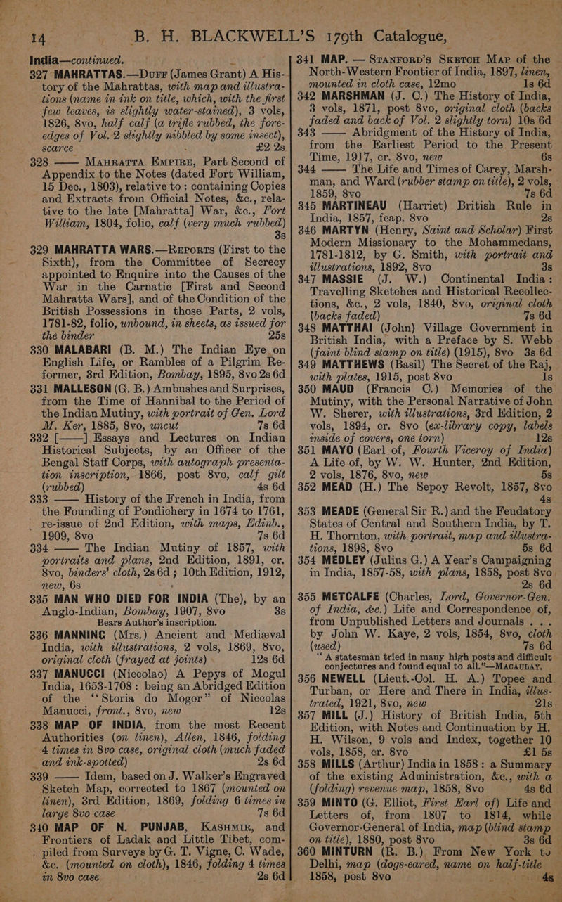327 MAHRATTAS.—Dorr (James Grant) A His- tory of the Mahrattas, with map and illustra- tions (name in ink on title, which, with the first few leaves, is slightly water- stained), 3 vols, 1826, 8vo, half calf (a trifle rubbed, the fore- edges of Vol. 2 slightly nibbled by some pa. Scarce £2 2 328 MAHRATTA fetta, Part Second of Appendix to the Notes (dated Fort William, 15 Dec., 1803), relative to : containing Copies and Extracts from Official Notes, &amp;c., rela- tive to the late [Mahratta] War, &amp;c., Fort William, 1804, folio, calf (very much rubbed) 3s 329 MAHRATTA WARS.—Reports (First to the Sixth), from the Committee of Secrecy appointed to Enquire into the Causes of the War in the Carnatic [First and Second Mahratta Wars], and of the Condition of the British Possessions in those Parts, 2 vols, 1781-82, folio, unbound, in sheets, as tssued for the binder 25s 330 MALABARI (B. M.) The Indian Eye on English Life, or Rambles of a Pilgrim Re- former, 3rd Edition, Bombay, 1895, 8vo 2s 6d 331 MALLESON (G. B.) Ambushes and Surprises, from the Time of Hannibal to the Period of the Indian Mutiny, with portrait of Gen. Lord M. Ker, 1885, 8vo, uncut 7s 6d 332 [ ] Essays and Lectures on Indian Historical Subjects, by an Officer of the Bengal Staff Corps, with autograph presenta- tion imscription, 1866, post 8vo, calf gilt (rubbed) 4s 6d 333 History of the French in India, from the Founding of Pondichery in 1674 to 1761, _ re-issue of 2nd Edition, with maps, Hdinb., 1909, 8vo 7s 6d 334 The Indian Mutiny of 1857, with portraits and plans, 2nd Edition, 1891, cr. 8vo, binders’ cloth, 2s oe ; 10th Edition, 1912, new, 68 335 MAN WHO DIED FOR INDIA (The), by an Anglo-Indian, Bombay, 1907, 8vo 38 Bears Author’s fnactipiian: 336 MANNING (Mrs.) Ancient and Medizval India, with dlustrations, 2 vols, 1869, 8vo, original cloth (frayed at joints) 12s 6d 337 MANUSCI (Niccolao) A Pepys of Mogul India, 1653-1708 : being an Abridged Edition of the ‘‘Storia do Moger” of Niccolas Manucci, front., 8vo, new 12s 338 MAP OF INDIA, from the most Recent Authorities (on linen), Allen, 1846, folding 4 times in 8vo case, original cloth (much faded _ and ink-spotted) 2s 6d 339 Idem, based on J. Walker’s Engraved Sketch Map, corrected to 1867 (mounted on linen), 3rd Edition, 1869, folding 6 temes in large 8vo case 7s 6d 340 MAP OF N. PUNJAB, KasuHmir, and Frontiers of Ladak and Little Tibet, com- , piled from Surveys by G. T. Vigne, C. Wade, &amp;c. (mounted on cloth), 1846, folding 4 temes am 8vo case 341 MAP. — Sranrorp’s SxetcoH Map of the © North-Western Frontier of India, 1897, linen, mounted in cloth case, 12mo ls 6d 342 MARSHMAN (J. C.) The History of India, 3 vols, 1871, post 8vo, orzginal cloth (backs faded and back of Vol. 2 slightly torn) 103 6d — 343 Abridgment of the History of India, from the Earliest Period to the Present Time, 1917, cr. 8vo, new 6s 344 The Life and Times of Carey, Marsh- man, and Ward (rubber stamp on title), 2 vols, - 1859, 8vo 7s 6d 345 MARTINEAU (Harriet) British Rule in India, 1857, feap. 8vo apt’ 346 MARTYN (Henry, Saint and Scholar) First Modern Missionary to the Mohammedans, 1781-1812, by G. Smith, with portrait and illustrations, 1892, 8vo 38 347 MASSIE (J. W. ) Continental India : Travelling Sketches and Historical Recollec- tions, &amp;c., 2 vols, 1840, 8vo, original cloth (backs faded) 7s 6d 348 MATTHAI (John) Village Government in British India, with a Preface by 8. Webb — (faint blind stamp on title) (1915), 8vo 3s 6d 349 MATTHEWS (Basil) The Secret of the Raj, with plates, 1915, post 8vo Is 350 MAUD (Francis C.) Memories of the ee with the Personal Narrative of John W. Sherer, with illustrations, 3rd Edition, 2 vols, 1894, cr. 8vo (ex- library copy, labels inside of covers, one torn) 12s 351 MAYO (Earl of, Fourth Viceroy of India) A Life of, by W. W. Hunter, 2nd Edition, 2 vols, 1876, 8vo, new 5s 352 MEAD (H.) The Sepoy Revolt, 1857, 8vo 4s 353 MEADE (General Sir R.) and the Feudatory States of Central and Southern India, by T. H. Thornton, with portrait, map and allustra- tions, 1898, 8vo 5s 6d 354 MEDLEY (Julius G.) A Year’s Campaigning in India, 1857-58, with plans, 1858, post 8vo 2s 6d 355 METCALFE (Charles, Lord, Governor-Gen. of India, &amp;c.) Life and Correspondence of, from Unpublished Letters and Journals... by John W. Kaye, 2 vols, 1854, 8vo, cloth (used) 7s 6d A statesman tried in many high posts and difficult conjectures and found equal to all.” —MAcAULAY. 356 NEWELL (Lieut.-Col. H. A.) Topee and. Turban, or Here and There in India, dlus- trated, 1921, 8vo0, new L~ 21s. 357 MILL (J.) History of British India, 5th Edition, with Notes and Continuation by H. H. Wilson, 9 vols and Index, together 10 vols, 1858, er. 8vo £1 5s 358 MILLS (Arthur) India in 1858: a Summary of the existing Administration, &amp;c., with a (folding) revenue map, 1858, 8vo 4s 6d | 359 MINTO (G. Elliot, First Harl of) Life and Letters of, from 1807 to 1814, while Governor- General of India, map (blind stamp on title), 1880, post 8vo 3s 6d — 360 MINTURN (R. B.) From New York to — Delhi, map (dogs-eared, name on half- title 1858, post 8vo Pe ye cae