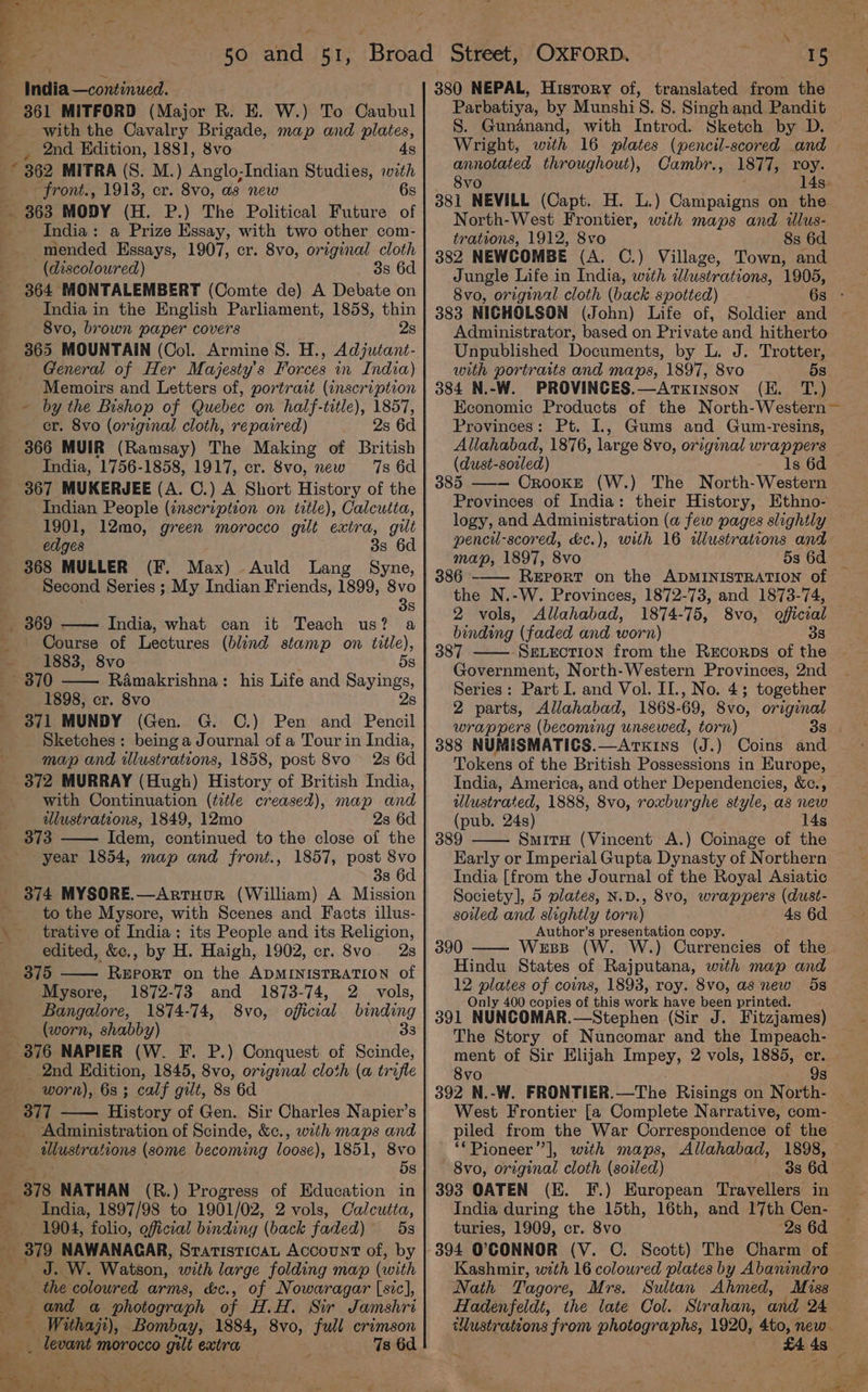 50 sale 51, with the Cavalry Brigade, map and plates, 2nd Kdition, 1881, 8vo 4s * 362 MITRA (S. M.) Anglo-Indian Studies, with front., 1913, cr. 8vo, as new 6s — India: a Prize Essay, with two other com- mended Essays, 1907, cr. 8vo, original cloth (discoloured) 3s 6d 364 MONTALEMBERT (Comte de) A Debate on India in the English Parliament, 1858, thin 8vo, brown paper covers 2s General of Her Majesty's Forces in India) Memoirs and Letters of, portrait (inscription ~ by the Bishop of Quebec on half-title), 1857, cr. 8vo (original cloth, repaired) 2s 6d 366 MUIR (Ramsay) The Making of British India, 1756-1858, 1917, cr. 8vo, new 7s 6d 367 MUKERJEE (A. C.) A Short History of the Indian People (inscription on title), Calcutta, 1901, 12mo, green morocco gilt extra, gilt edges 3s 6d 368 MULLER (F. Max) Auld Lang Syne, Second Series ; My Indian Friends, 1899, Svo 3s India, what can it Teach us? a Course of Lectures (blind stamp on title), 1883, 8vo 5s Ramakrishna: his Life and Sayings, 1898, cr. 8vo 2s 371 MUNDY (Gen. G. C.) Pen and Pencil Sketches : being a Journal of a Tour in India, map and illustrations, 1858, post 8vo 2s 6d 372 MURRAY (Hugh) History of British India, with Continuation (title creased), map and wlustrations, 1849, 12mo 2s 6d 373 Idem, continued to the close of the year 1854, map and front., 1857, post 8vo 3s 6d 374 MYSORE.—Artuour (William) A Mission to the Mysore, with Scenes and Facts illus- trative of India: its People and its Religion, edited, &amp;c., by H. Haigh, 1902, cr. 8vo 2s 375 ReEpoRT on the ADMINISTRATION of Mysore, 1872-73 and 1873-74, 2 vols, Bangalore, 1874-74, 8vo, official binding (worn, shabby) 338 2nd Edition, 1845, 8vo, original cloth (a trifle worn), 6s ; calf gilt, 8s 6d 377 History of Gen. Sir Charles Napier’s Administration of Scinde, &amp;c., with maps and illustrations (some becoming loose), 1851, 8vo 5s India, 1897/98 to 1901/02, 2 vols, Calcutta, 1904, folio, oficial binding (back faded) 5s e : J. W. Watson, with large folding map (with the coloured arms, &amp;c., of Nowaragar [sic], : and a photograph of H.H. Sir Jamshri _ Withajt), Bombay, 1884, 8vo, full crimson _ levant morocco gilt extra 7s 6d x 15 380 NEPAL, History of, translated from the Parbatiya, by Munshi S&amp;S. S. Singh and Pandit Wright, with 16 plates (pencil-scored and annotated throughout), Cambr., 1877, roy. 8vo 14s. 381 NEVILL (Capt. H. L.) Campaigns on the North-West Frontier, with maps and wlus- trations, 1912, 8vo 8s 6d 382 NEWCOMBE (A. C.) Village, Town, and Jungle Life in India, with illustrations, 1905, 383 NICHOLSON (John) Life of, Soldier and Administrator, based on Private and hitherto Unpublished Documents, by L. J. Trotter, with portraits and maps, 1897, 8vo 5s 384 N.-W. PROVINCES.—ArxkiInson Provinces: Pt. I, Gums and Gum-resins, Allahabad, 1876, large 8vo, original wrappers (dust- soiled) ls 6d 385 —-— CrookE (W.) The North-Western Provinces of India: their History, Ethno- logy, and Administration (a few pages slightly pencil-scored, d&amp;c.), with 16 illustrations and map, 1897, 8vo 386 Report on the ADMINISTRATION of the N.-W. Provinces, 1872-73, and 1873-74, 2 vols, Allahabad, 1874-75, 8vo, official binding (faded and worn) 38 387 —— SevLection from the RrEcorps of the Government, North-Western Provinces, 2nd Series: Part I. and Vol. II., No. 4; together 2 parts, Allahabad, 1868-69, 8vo, original 388 NUMISMATICS.—Arxkins (J.) Coins and Tokens of the British Possessions in Europe, India, America, and other Dependencies, &amp;c., ulustrated, 1888, 8vo, roxburghe style, as new (pub, 24s) 14s 389 SmitH (Vincent A.) Coinage of the Early or Imperial Gupta Dynasty of Northern India [from the Journal of the Royal Asiatic Society], 5 plates, N.D., 8v0, wrappers (dust- soiled and slightly torn) 4s 6d Author’s presentation copy. 390 Wess (W .) Currencies of the Hindu States of Rajputana, with map and 12 plates of coins, 1893, roy. 8vo, as new 5s Only 400 copies of this work have been printed. 391 NUNCOMAR.—Stephen (Sir J. Fitzjames) The Story of Nuncomar and the Impeach- ment of Sir Elijah Impey, 2 vols, 1885, er. 8vo 9s 392 N.-W. FRONTIER. —The Risings on North- West Frontier [a Complete Narrative, com- piled from the War Correspondence of the 8vo, original cloth (soiled) 3s 6d 393 OATEN (E. F.) European Travellers in India during the 15th, 16th, and 17th Cen- turies, 1909, cr. 8vo 2s 6d 394 O'CONNOR (V. C. Scott) The Charm of Nath Tagore, Mrs. Sultan Ahmed, Miss Hadenfeldt, the late Col. Strahan, and 24 tlustrations from photographs, 1920, 4to, new. £4 4s Tae “=