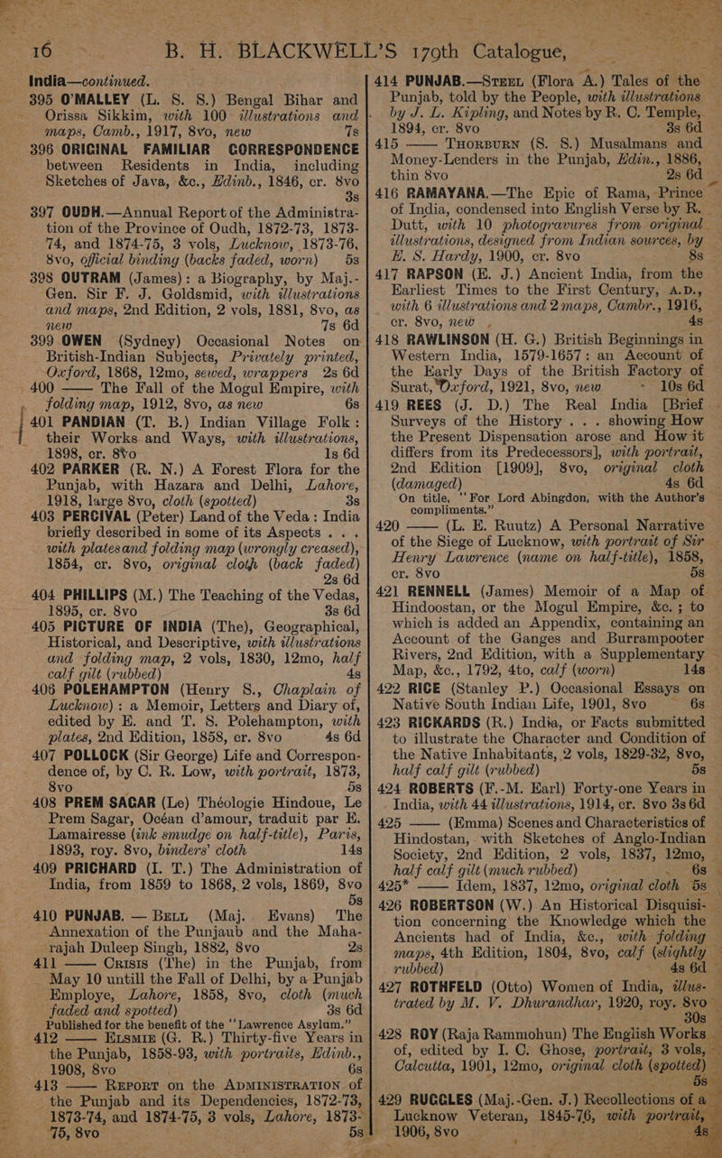 -India—continued. 395 O'MALLEY (L. 8S. 8.) Bengal Bihar and maps, Camb., 1917, 8vo, new 7s 396 ORIGINAL FAMILIAR GOQRRESPONDENCE between Residents in India, including Sketches of Java, &amp;c., Hdinb., 1846, cr. 8vo 38 397 OUDH.—Annual Report of the Administra- tion of the Province of Oudh, 1872-73, 1873- 74, and 1874-75, 3 vols, Lucknow, 1873-76, 8vo, oficial binding (backs faded, worn) 5s 398 OUTRAM (James): a Biography, by Maj.- Gen. Sir F. J. Goldsmid, with idlustrations and maps, 2nd Edition, 2 vols, 1881, 8vo, as nen 7s 6d 399 OWEN (Sydney) Occasional Notes _ British-Indian Subjects, Privately printed, Oxford, 1868, 12mo, sewed, wrappers 2s 6d 400 The Fall of the Mogul Empire, with . folding map, 1912, 8vo, as new 6s their Works and Ways, with illustrations, 1898, cr. 8Vo ls 6d 402 PARKER (R. N.) A Forest Flora for the Punjab, with Hazara and Delhi, Lahore, 1918, large 8vo, cloth (spotted) i 38 403 PERSIVAL (Peter) Land of the Veda: India briefly described in some of its Aspects . . with platesand folding map (wrongly creased), 1854, cr. 8vo, original clot (back faded) 2s 6d 404 PHILLIPS (M.) The Teaching of the Vedas, 1895, er. 8vo 3s 6d 405 PICTURE OF INDIA (The), Geographical, Historical, and Descriptive, with wWlustrations and folding map, 2 vols, 1830, 12mo, half calf gilt (rubbed) 4s 406 POLEHAMPTON (Henry S., Chaplain of Lucknow): a Memoir, Letters and Diary of, edited by E. and T. 8. Polehampton, with plates, 2nd Edition, 1858, cr. 8vo 4s 6d 407 POLLOCK (Sir George) Life and Correspon- dence of, by C. R. Low, with portrait, ae 8vo 5s 408 PREM SAGAR (Le) Théologie Hindoue, Le Prem Sagar, Océan d’amour, traduit par HE. Lamairesse (ink smudge on half-title), Paris, 1893, roy. 8vo, binders’ cloth 14s 409 PRICHARD (I. T.) The Administration of India, from 1859 to 1868, 2 vols, 1869, 8vo 410 PUNJAB. — Betu (Maj. Evans) Annexation of the Punjaub and the Maha- rajah Duleep Singh, 1882, 8vo 2s 411 Crisis (The) in the Punjab, from May 10 untill the Fall of Delhi, by a Punjab Employe, Lahore, 1858, 8vo, cloth (much faded and spotted) 38 6d Published for the benefit of the ‘‘Lawrence Asylum.” 412 Exsmiz (G. R.) Thirty-five Years in the Punjab, 1858-93, with portraits, Hdinb., 1908, 8vo 6s 413 the Punjab and its Dependencies, 1872-73, ae _ : Sak Re hi | wa ae Pc vb ot B. HL BLACKWELL’S 179th Giterae, a : eee 2 414 PUNJAB.—Strex (Flora A.) Tales of the — Punjab, told by the People, with illustrations — by J. L. Kipling, and Notes by R. C. Temple,. 1894, cr. 8vo - 3s 6d 415 THorBuRN (S. 8S.) Musalmans and Money-Lenders in the Punjab, Hdin., 1886, — thin 8vo 2s 6d 416 RAMAYANA.—The Epic of Rama,-Prince ~ of India, condensed into English Verse by R. Dutt, with 10 photogravures from original — dllustrations, designed from Indian sources, by — H. S. Hardy, 1900, cr. 8vo 8s __ 417 RAPSON (E. J.) Ancient India, from the Earliest Times to the First Century, A.D., with 6 illustrations and 2 maps, Cambr., 1916, cr. 8vo, new , 4s 418 RAWLINSON (H. G.) British Beginnings in Western India, 1579-1657: an Account of the Early Days of the British Factory of Surat, Oxford, 1921, 8vo, new 10s 6d 419 REES (J. D.) The Real India [Brief ‘ Surveys of the History . . . showing How the Present Dispensation arose and How it differs from its Predecessors], with portrait, 2nd Edition [1909], 8vo, original cloth (damaged) 4s 6d On title, ‘‘For Lord Abingdon, with the Author’s | compliments.” 420 (L. E. Ruutz) A Personal Narrative of the Siege of Lucknow, with portrait of Sir - Henry Lawrence (name on half-title), 1858, cr. 8vo 58 421 RENNELL (James) Memoir of a Map of Hindoostan, or the Mogul Empire, &amp;c. ; to which is added an Appendix, containing an — Account of the Ganges and Burrampooter Rivers, 2nd Edition, with a Supplementary ~ Map, &amp;c., 1792, 4to, calf (worn) 14s - 422 RICE (Stanley P.) Occasional Essays on Native South Indian Life, 1901, 8vo ~—‘ 6s 423 RICKARDS (R.) India, or Facts submitted to illustrate the Character and Condition of the Native meee vols, 1829-32, 8vo, half calf gilt (rubbed) 5s 424 ROBERTS (F.-M. Earl) Forty-one Years in _ India, with 44 illustrations, 1914, er. 8vo 3s 6d 425 (Emma) Scenes and Characteristics of Hindostan,. with Sketches of Anglo-Indian — Society, 2nd Edition, 2 vols, 1837, 12mo, half calf gilt (much rubbed) 6s 425* Idem, 1837, 12mo, original cloth bs 426 ROBERTSON (W.) An Historical Disquisi- — tion concerning the Knowledge which the Ancients had of India, &amp;c., with folding — maps, 4th Edition, 1804, 8vo, calf (slightly _ rubbed) 4s 6d - 427 ROTHFELD (Otto) Women of India, 2lus- — trated by M. V. Dhurandhar, 1920, roy. i $4 30s — 428 ROY (Raja Rammohun) The English Works _ of, edited by I. C. Ghose, portrait, 3 vols, — Calcutta, 1901, 12mo, orrginal cloth (spotted) — ; ‘5s 429 RUGGLES (Maj.-Gen. J.) Recollections of a Lucknow Veteran, 1845-76, eee poe 1906, 8vo :