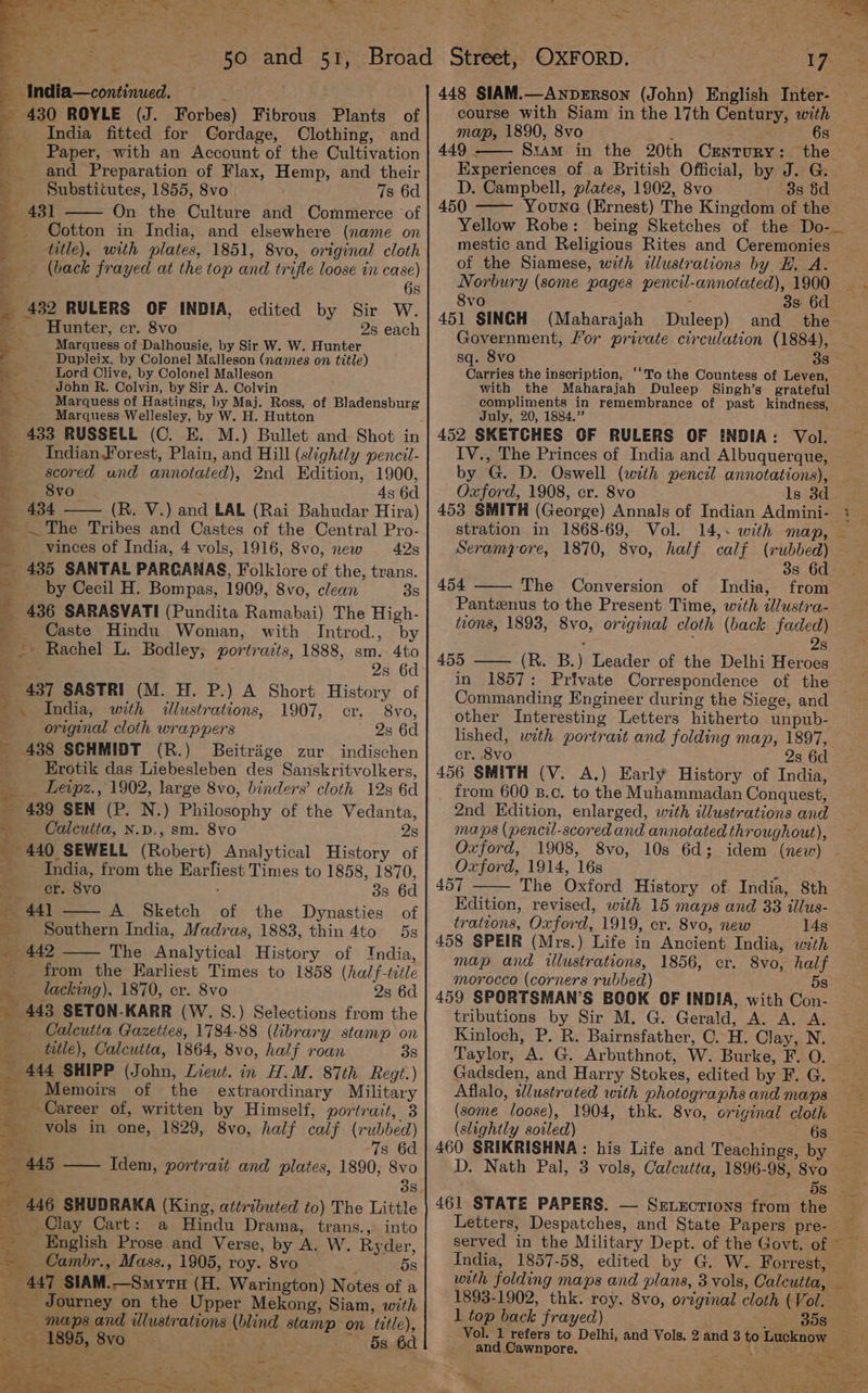 ers Oe oe RS oe ae Le Te SSS he oe ahd es bn India—continued. : - 430 ROYLE (J. Forbes) Fibrous Plants of India fitted for Cordage, Clothing, and Paper, with an Account of the Cultivation and Preparation of Flax, Hemp, and their _ Substitutes, 1855, 8vo | 7s 6d ; 4 431 On the Culture and Commerce ‘of _ Cotton in India, and elsewhere (name on _ __tutle), with plates, 1851, 8vo, original cloth _ (back frayed at the top and trifle loose in case) , 6s _ 432 RULERS OF INDIA, edited by Sir W. --_ Hunter, cr. 8vo 2s each > Marquess of Dalhousie, by Sir W. W. Hunter &amp; Dupleix, by Colonel Malleson (names on title) ‘s Lord Clive, by Colonel Malleson “y - John R. Colvin, by Sir A. Colvin as Marquess of Hastings, by Maj. Ross, of Bladensburg 4 - Marquess Wellesley, by W. H. Hutton _ 433 RUSSELL (C. E. M.) Bullet and Shot in ' Indian Forest, Plain, and Hill (slightly pencit- scored und annotated), 2nd Edition, 1900, 4 8vo Sits 4s 6d 434 (R. V.) and LAL (Rai Bahudar Hira) _ The Tribes and Castes of the Central Pro- __vinces of India, 4 vols, 1916, 8vo, new 42s ~ 435 SANTAL PARCGANAS, Folklore of the, trans. by Cecil H. Bompas, 1909, 8vo, clean 38 a _ 436 SARASVATI (Pundita Ramabai) The High- Caste Hindu Woman, with Introd., by _—» Rachel L. Bodley, portrazts, 1888, sm. 4to oe 2s 6d _ 437 SASTRI (M. H. P.) A Short History of '. India, with illustrations, 1907, cr. 8vo, original cloth wrappers 2s 6d 438 SCHMIDT (R.) Beitrige zur indischen <i Erotik das Liebesleben des Sanskritvolkers, __—Leipz., 1902, large 8vo, binders’ cloth 12s 6d _ 439 SEN (P. N.) Philosophy of the Vedanta, > Calcutta, N.p., sm. 8vo 2s _ 440 SEWELL (Robert) Analytical History of India, from the Earfiest Times to 1858, 1870, er. 8vo : 3s 6d — 441 A Sketch of the Dynasties of Southern India, Madras, 1883, thin 4to 5s _ 442 The Analytical History of India, | from the Karliest Times to 1858 (half-title ___ lacking), 1870, er. 8vo 2s 6d. - 443 SETON-KARR (W. S.) Selections from the Calcutta Gazettes, 1784-88 (library stamp on ttle), Calcutta, 1864, 8vo0, half roan 3s _ 444 SHIPP (John, Lieut. in H.M. 87th Regt.) - Memoirs of the extraordinary Military Career of, written by Himself, portrait, 3 ~ vols in one, 1829, 8vo, half calf. (rubbed) Set 7s 6d 445 —— Idem, portrait and plates, 1890, 8vo 3s munOlay Cart: % a Hindu Drama, trans., into ay _ English Prose and Verse, by A. W. Ryder, — Cambr., Mass., 1905, roy. 8vo ; 5s _ 447 SIAM.—Smyru (H. Warington) Notes of a Journey on the Upper Mekong, Siam, with maps and illustrations (blind stamp on title), % oi 1895, 8vo 4 - plete fs lon hes a é 5) | f fi Ss. Nn 4 oe . 5 La 4 y “ a | Ja — E Ona re fae 448 SIAM.—AnpeERson (John) English Inter- — course with Siam in the 17th Century, with map, 1890, 8vo j 6s 449 . SzaAm in the 20th Crnrury: the Experiences of a British Official, by J. G. D. Campbell, plates, 1902, 8vo 8s Sd 450 — Youne (Ernest) The Kingdom of the Yellow Robe: being Sketches of the Do-_ mestic and Religious Rites and Ceremonies of the Siamese, with illustrations by HE, A. Norbury (some pages pencil-annotated), 1900 8vo : 3s 6d 451 SINGH (Maharajah Duleep) and _ the Government, Lor private circulation (1884), sq. 8vo 38 Carries the inscription, ‘‘To the Countess of Leven, with the Maharajah Duleep Singh’s grateful compliments in remembrance of past kindness, July, 20, 1884.” 452 SKETCHES OF RULERS OF INDIA: Vol. IV., The Princes of India and Albuquerque, by G. D. Oswell (with pencil annotations), Oxford, 1908, cr. 8vo ls 3d 453 SMITH (George) Annals of Indian Admini- : stration in 1868-69, Vol. 14,. with map, Seramyore, 1870, 8vo, half calf (rubbed) — 3s 6d 454 —— The Conversion of India, from Pantznus to the Present Time, with dlustra- tions, 1893, 8vo, original cloth (back faded) ‘ ¥ 2s 455 —— (R. B.) Leader of the Delhi Heroes in 1857: Private Correspondence of the Commanding Engineer during the Siege, and other Interesting Letters hitherto unpub- lished, with portrait and folding map, 1897, cr. 8vo 2s 6d 456 SMITH (V. A.) Early History of India, from 600 B.c. to the Muhammadan Conquest, 2nd Edition, enlarged, with illustrations and maps (pencil-scored and annotated throughout), Oxford, 1908, 8vo, 10s 6d; idem (new) Oxford, 1914, 16s : 457 The Oxford History of India, 8t Edition, revised, with 15 maps and 33 illus- trations, Oxford, 1919, er. 8vo, new 14s 458 SPEIR (Mrs.) Life in Ancient India, with map and illustrations, 1856, cr. 8vo, half morocco (corners rubbed) 5s 459 SPORTSMAN’S BOOK OF INDIA, with Con- tributions by Sir M. G. Gerald, A. A. A. Kinloch, P. R. Bairnsfather, C. H. Clay, N. Taylor, A. G. Arbuthnot, W. Burke, F. O. Gadsden, and Harry Stokes, edited by F. G. Aflalo, wlustrated with photographs and maps (some loose), 1904, thk. 8vo, original cloth (slightly soiled) Gg5-o 460 SRIKRISHNA: his Life and Teachings, by _ D. Nath Pal, 3 vols, Calcutta, 1896-98, 8vo i 461 STATE PAPERS. — Senxcrions from the Letters, Despatches, and State Papers pre- — served in the Military Dept. of the Govt. of ~ India, 1857-58, edited by G. W. Forrest, with folding maps and plans, 3 vols, Calcutta, 1893-1902, thk. roy. 8vo, original cloth (Vol. 1 top back frayed) a Sogaaies Vol. 1 refers to Delhi, and Vols. 2 and 3 to Lucknow and Cawnpore. < =