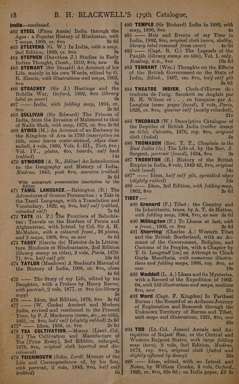 t - £ 18 — India—continued. ‘ 462 STEEL (Flora Annie) India through the Ages: a Popular History of Hindustan, with 7 maps, 1909, cr. 8vo 2s 6d 2nd Edition, 1899, cr. 8vo 3s 464 STEPHEN (Dorothea J.) Studies in Early Indian Thought, Camb., 1919, 8vo, new 6s 465 STEWART (Sir Donald) An Account of his Life, mainly in his own Words, edited by G. R. Elsmie, with illustrations and maps, 1903, 8vo 5s 466 STRACHEY (Sir J.) Hastings and the Rohilla War, Oxford, 1892, 8vo (brary label on cover) 6s 467 India, with folding map, 1894, cr. 8vo 38 6d 468 SULLIVAN (Sir Edward) The Princes of India, from the Invasion of Mahmoud to that of Nadir Shah, with map, 1875, cr. 8vo 2s 6d 469 SYMES (M.) An Account of an Embassy to the Kingdom of Ava in 1795 (inscription on title, some leaves water-stained, edges dust- soiled), 4 vols, 1800, Vols. I.-III., Text, 8vo ; Vol. IV., plates, 4to, boards, calf back (rubbed) 14s 470 SYMONDS (A. R., Hditor) An Introduction to the Geography and History of India, Madras, 1843, post 8vo, morocco (rubbed) 2s 6d jie’ senna) presentation inscription by the 471 TAMIL LANGUACE.—Babington (B.) The Adventures of Gooroo Paramartan : a Tale in the Tamil Language, with a Translation and Vocabulary, 1822, sq. 8vo, half-calf (rubbed, rebacked calf) 7s 6d 472 TATE (G. P.) The Frontiers of Baluchis- -tan: Travels on the Borders of Persia and Afghanistan, with Introd. by Col. Sir A. H. McMahon, with a coloured front., 36 plates, and 2 maps, 1909, 8vo, as new 6s 6d 473 TASSY (Garcin de) Histoire de la Littéra- ture Hindouie et Hindoustanie, 2nd Edition (library stamp on titles), 3 vols, Paris, 1870- 71, 8vo, half calf gilt 10s 6d 474 TAYLOR (Meadows) A Student’s Manual of the History of India, 1908, cr. 8vo, clean 4s 6d 475 —— The Story of my Life, edited by his Daughter, with a Preface by Henry Reeve, with portrait, 2 vols, 1877, cr. 8vo (ex- Bs cop (W. Cooke) Ancient and Modern ‘India, revised and continued to the Present 1851, cr. 8vo, half calf (slightly rubbed) 2s 6d Idem, 1858, cr. 8vo 2s 6d 478 TEA CULTIVATION. —Money (Lieut. -Col. ‘E.) The Cultivation and Manufacture of 1878, 8vo, original cloth (spotted and dis- - coloured) 38 a3) TEICNMOUTH (John, Lord) Memoir of the Life and Correspondence of, by his Son, (rubbed) — eo = = ta » “we 4 ee . 5 SOR 480 TEMPLE (Sir Richard) India in 1880, ns map, 1880, 8vo 4s 481 India, 1882, 8vo, original cloth (worn, shabby, library label removed from cover) 4s 6d 482 (Capt. R. C.) The Legends of the Panjab (library stamp on title), Vol. I. only, Bombay, N.D., 8vo 10s 6d 483 TENNANT (Wm.) Thoughts on the Effects of the British Government on the State of India, Hdinb., 3s 6d 484 THEATRE INDIEN, Chefs-d’CGiuvre de: traduits de Vorig. Sanskrit en Anglais par H. H. Wilson et... en francaise par A. Langlois (some pages ‘foxed), 2 vols, Paris, 1828, cr. 8vo0, quarter calf (neatly rebacked), 21s 485 THEOBALD (W.) Descriptive Catalogue of the Reptiles of British India (rubber stamp on title), Calcutta, 1876, roy. 8vo, original cloth (faded) 486 THOMASON (Rev. T. T., Chaplain to the Hast India Co.) The Life of, by the Rev. J. Sargent, portrait (foxed), 1834, 8vo 28 Empire in India, 6 vols, 1842-45, 8vo, original cloth (used) 14s 487* Idem, half calf gilt, sprinkled edges (slightly rubbed) 488 Idem, 3rd Edition, with joie man, 1862, 8vo 3s 6d TIBET :— 489 Crenard (F.) Tibet : its Inhabitants, trans. by A. T. de Mattos, 490 Millington (P.) To Lhassa at last, with a front., 1905, cr. 8vo 2s 6d and the British Borderland, with an Ac- count of the Government, Religion, and Gurla Mandhata, with numerous illustra- new 10s 04, with 155 wlustrations and maps, medium 8vo, new - 21s Burma: the Record of an Arduous Journey of Exploration and Research through the Unknown Territory of Burma and Tibet, with maps and illustrations, 1921, 8vo, new 258° 494 TOD (Lt.-Col. James) Annals and An- tiquities of Rajast’ Han, or the Central and Western Rajpoot States, with large folding map (torn), 2 vols, Ond Edition, Madras, f % % slightly affected by damp) * 495 Idem, edited, with an Introd. and ~ Notes, by William Crooke, 3 vols, Oxford, 1920, cr. 8vo, 52s 6d; on India BADE £3 38