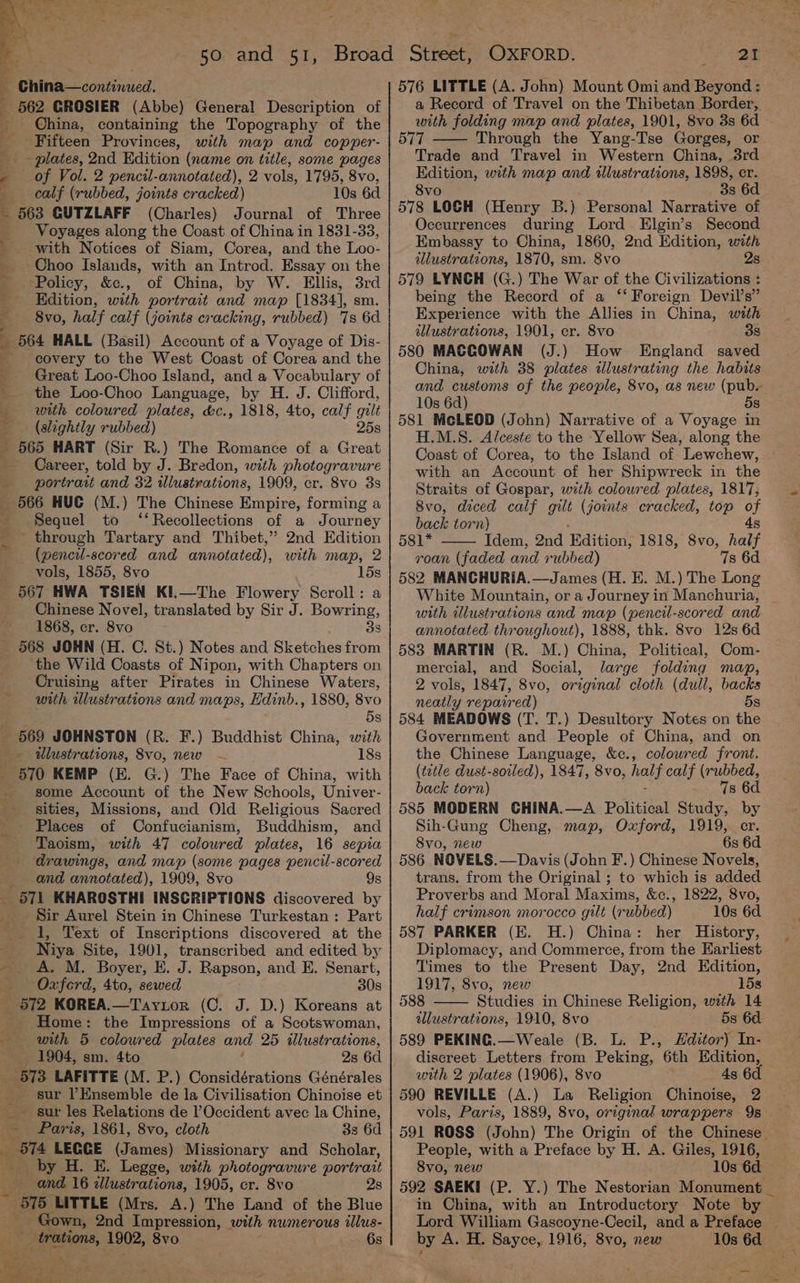 Ss ‘ ; 7 China—continued. _ 562 GROSIER (Abbe) General Description of _ China, containing the Topography of the Fifteen Provinces, with map and copper- : _- plates, 2nd Edition (name on title, some pages - of Vol. 2 pencil-annotated), 2 vols, 1795, 8vo, calf (rubbed, joints cracked) 10s 6d _ 563 GUTZLAFF (Charles) Journal of Three _ Voyages along the Coast of China in 1831-33, _ with Notices of Siam, Corea, and the Loo- Choo Islands, with an Introd. Essay on the - Policy, &amp;c., of China, by W. Ellis, 3rd Kdition, with portrait and map [1834], sm. 8vo, half calf (joints cracking, rubbed) ‘7s 6d _ 564 HALL (Basil) Account of a Voyage of Dis- covery to the West Coast of Corea and the _ Great Loo-Choo Island, and a Vocabulary of -_ the Loo-Choo Language, by H. J. Clifford, _ with coloured plates, &amp;c., 1818, 4to, calf gilt (slightly rubbed) 25s _ 565 HART (Sir R.) The Romance of a Great - Career, told by J. Bredon, with photogravure — portrait and 32 illustrations, 1909, cr. 8vo 3s _ 566 HUG (M.) The Chinese Empire, forming a Sequel to ‘‘Recollections of a Journey ’ through Tartary and Thibet,’” 2nd Edition (pencil-scored and annotated), with map, 2 vols, 1855, 8vo 15s 567 HWA TSIEN KI.—The Flowery Scroll: a Chinese Novel, translated by Sir J. Bowring, 1868, cr. 8vo 38 _ 568 JOHN (H. C. St.) Notes and Sketches from ‘the Wild Coasts of Nipon, with Chapters on Cruising after Pirates in Chinese Waters, with wlustrations and maps, Edinb., 1880, 8vo dS _ 569 JOHNSTON (R. F.) Buddhist China, with _ dlustrations, 8vo, new ~ 18s _ 570 KEMP (KE. G.) The Face of China, with some Account of the New Schools, Univer- sities, Missions, and Old Religious Sacred Places of Confucianism, Buddhism, and Taoism, with 47 coloured plates, 16 sepia drawings, and map (some pages pencil-scored and annotated), 1909, 8vo 9s _ 571 KHAROSTHI INSCRIPTIONS discovered by Sir Aurel Stein in Chinese Turkestan : Part 1, Text of Inscriptions discovered at the Niya Site, 1901, transcribed and edited by -. A. M. Boyer, E. J. Rapson, and E. Senart, Oxford, 4to, sewed 30s _ 572 KOREA.—Taytor (C. J. D.) Koreans at Home: the Impressions of a Scotswoman, with 5 colowred plates and 25 wlustrations, 1904, sm. 4to 2s 6d F 573 LAFITTE (M. P.) Considérations Générales _ sur l’Ensemble de la Civilisation Chinoise et _ sur les Relations de l’Occident avec la Chine, — Paris, 1861, 8vo, cloth 3s 6d or LEGGE (James) Missionary and Scholar, by H. E. Legge, with photogravure portrait and 16 illustrations, 1905, cr. 8vo 2s ~ BI5 LITTLE (Mrs. A.) The Land of the Blue _ Gown, 2nd Impression, with numerous illus- eer: 1902, 8vo 6s 576 LITTLE (A. John) Mount Omi and Beyond: a Record of Travel on the Thibetan Border, with folding map and plates, 1901, 8vo 3s 6d 577 Through the Yang-Tse Gorges, or Trade and Travel in Western China, 3rd Edition, with map and illustrations, 1898, er. 8vo 3s 6d 578 LOCH (Henry B.) Personal Narrative of Occurrences during Lord Elgin’s Second Embassy to China, 1860, 2nd Edition, with illustrations, 1870, sm. 8vo 2s 579 LYNCH (G.) The War of the Civilizations : being the Record of a ‘‘ Foreign Devil’s” Experience with the Allies in China, with illustrations, 1901, cr. 8vo 38 580 MACGOWAN (J.) How England saved China, with 38 plates illustrating the habits and customs of the people, 8vo, as new (pub 10s 6d) 5s 581 McLEOD (John) Narrative of a Voyage in H.M.S. Alceste to the Yellow Sea, along the Coast of Corea, to the Island of Lewchew, . with an Account of her Shipwreck in the Straits of Gospar, with coloured plates, 1817, 8vo, diced calf gilt (joints cracked, top of back torn) 4s 581* Idem, 2nd Edition; 1818, 8vo, half roan (faded and 1 -ubbed) 7s 6d 582 MANCHURIA.—James (H. EK. M.) The Long White Mountain, or a Journey in Manchuria, _ with illustrations and map (pencil-scored and annotated throughout), 1888, thk. 8vo 12s 6d 583 MARTIN (R. M.) China, Political, Com- mercial, and Social, large folding map, 2 vols, 1847, 8vo, original cloth (dull, backs neatly repaired) 58 584 MEADOWS (T. T.) Desultory Notes on the Government and People of China, and on the Chinese Language, &amp;c., colowred front. (tetle dust-soiled), 1847, 8vo, half calf (rubbed, back torn) 7s 6d 585 MODERN CHINA.—A Political Study, by Sih-Gung Cheng, map, Oxford, 1919, cr. 8Svo, new 6s 6d 586 NOVELS.—Davis (John F.) Chinese Novels, trans. from the Original ; to which is added Proverbs and Moral Maxims, &amp;c., 1822, 8vo, half crimson morocco gilt (rubbed) 10s 6d 587 PARKER (E. H.) China: her History, Diplomacy, and Commerce, from the Earliest Times to the Present Day, 2nd Edition, 1917, 8vo0, new 15s 588 Studies in Chinese Religion, with 14 illustrations, 1910, 8vo 5s 6d 589 PEKING.—Weale (B. L. P., Hditor) In- discreet Letters from Peking, 6th Edition, with 2 plates (1906), 8vo 4s 6d 590 REVILLE (A.) La Religion Chinoise, 2 vols, Paris, 1889, 8vo, original wrappers 9s 591 ROSS (John) The Origin of the Chinese People, with a Preface by H. A. Giles, 1916, 8vo, new 10s 6d 592 SAEKI (P. Y.) The Nestorian Monument _ in China, with an Introductory Note by Lord William Gascoyne-Cecil, and a Preface _ by A. H. Sayce, 1916, 8vo, new 10s 6d