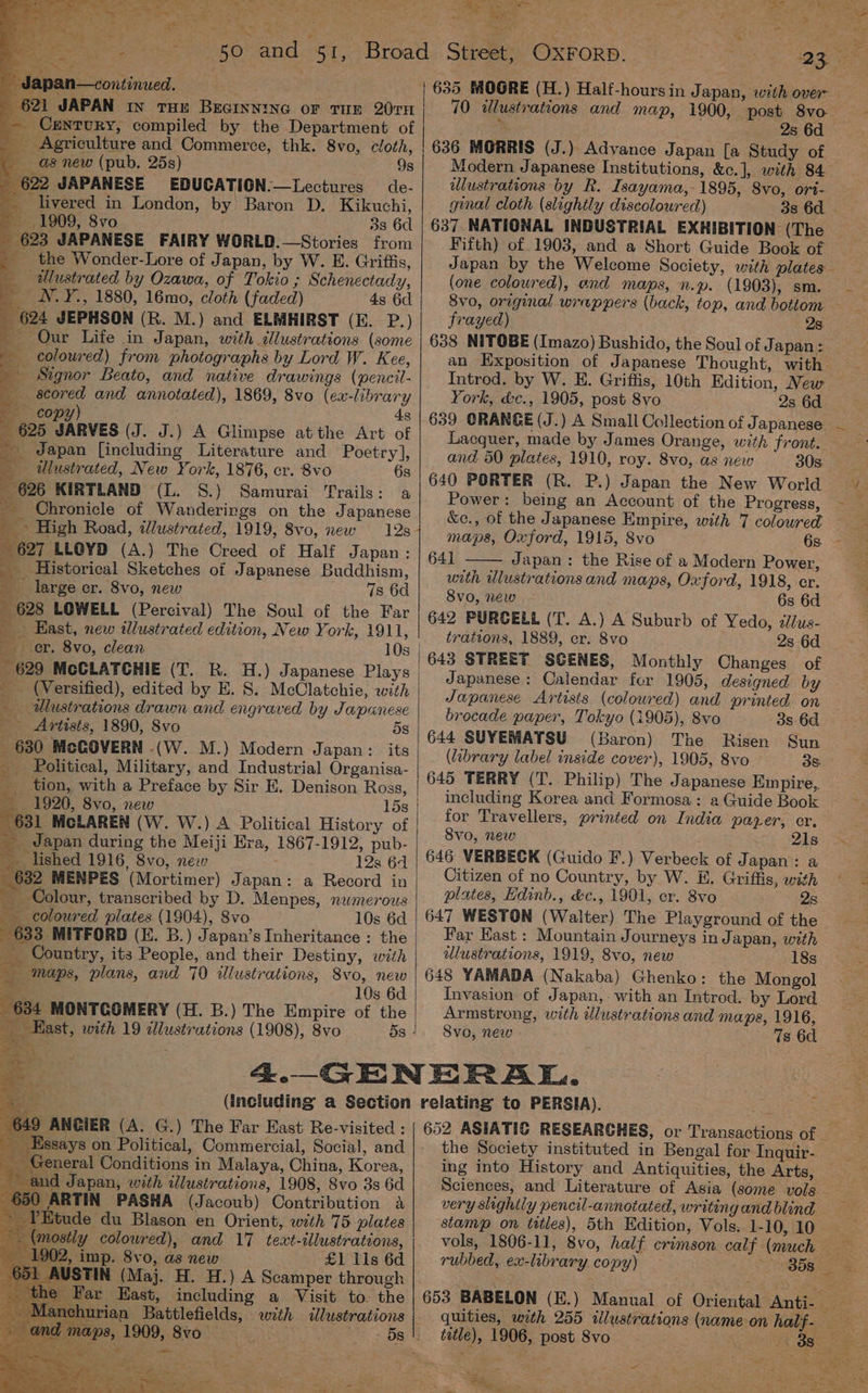 _— Century, compiled by the Department of _ Agriculture and Commerce, thk. 8vo, cloth, as new (pub. 25s) 9s 622 JAPANESE EDUCATION.—Lectures de- _ livered in London, by’ Baron D. Kikuchi, 1909, 8vo 3s 6d _ 623 JAPANESE FAIRY WORLD.—Stories from _ the Wonder-Lore of Japan, by W. E. Griffis, ulustrated by Ozawa, of Tokio ; Schenectady, _ WN.Y., 1880, 16mo, cloth (faded) 4s 6d _ 624 JEPHSON (R. M.) and ELMHIRST (16: P.) — Our Life in Japan, with illustrations (some coloured) from photographs by Lord W. Kee, Signor Beato, and native drawings (pencil- scored and annotated), 1869, 8vo (ex-library — copy) — 4s ‘ 625 JARVES (J. J.) A Glimpse atthe Art of a Japan [including Literature and Poetry], = ulustrated, New York, 1876, cr. 8vo 6s 626 KIRTLAND (L. S.) Samurai Trails: a om Chronicle of Wanderings on the Japanese ms High Road, illustrated, 1919, 8vo, new 128 627 LLOYD (A.) The Creed of Half Japan: Historical Sketches of Japanese Buddhism, . large er. Svo, new 7s 6d 628 LOWELL (Percival) The Soul of the Far East, new illustrated edition, New Y ork, 1911, er. 8vo, clean 10s 629 McCLATCHIE (T. R. H.) Japanese Plays _ (Versified), edited by E. S. McClatchie, with _ aulustrations drawn and engraved by Japanese Artists, 1890, 8vo 5s 630 McGOVERN -(W. M.) Modern Japan: its Political, Military, and Industrial Organisa- tion, with a Preface by Sir E. Denison Ross, 1920, 8vo, new 15s 631 MCLAREN (W. W.) A Political History of _ dapan during the Meiji Era, 1867-1912, pub- lished 1916, 8vo, new 12s 64 632 MENPES (Mortimer) Japan: a Record in _ Colour, transcribed by D. Menpes, numerous coloured plates (1904), 8vo 10s 6d 633 MITFORD (KE. B.) Japan’s Inheritance : the ™ . ~ Bi — . * _ maps, plans, and 70 illustrations, 8vo, new “=—2 ae 10s 6d 634 MONTCOMERY (H. B.) The Empire of the Kast, with 19 allustrations (1908), 8vo a a 649 ANGIER (A. G.) The Far East Re-visited : | Essays on Political, Commercial, Social, and _ General Conditions in Malaya, China, Korea, and Japan, with illustrations, 1908, Svo 3s 6d 0 ARTIN PASHA (Jacoub) Contribution A Etude du Blason en Orient, with 75 plates jostly colowred), and 17 text-illustrations, 902, imp. 8vo, as new £1 11s 6d USTIN (Maj. H. H.) A Scamper through Far East, including a Visit to. the ichurian Battlefields, with illustrations aps, 1909, 8vo . ~~ | 635 MOGRE (H.) Half-hoursin Japan, with over * 2s 6d 636 MORRIS (J.) Advance Japan [a Study of Modern Japanese Institutions, &amp;c.], with 84 illustrations by R. Isayama, 1895, Svo, ori- ginal cloth (slightly discoloured) 3s 6d | 637. NATIONAL INDUSTRIAL EXHIBITION (The Fifth) of 1903, and a Short Guide Book of Japan by the Welcome Society, with plates (one coloured), end maps, n.p. (1803), sm. 8v0, original wrappers (back, top, and bottom frayed) 2s 638 NITOBE (Imazo) Bushido, the Soul of Japan : an Exposition of Japanese Thought, with Introd. by W. E. Griffis, 10th Edition, New York, &amp;c., 1905, post 8vo 2s 6d 639 CRANGE (J.) A Small Collection of J apanese. Lacquer, made by James Orange, with front. and 50 plates, 1910, roy. 8vo, as new 30s. 640 PORTER (R. P.) Japan the New World Power: being an Account of the Progress, &amp;c., of the Japanese Empire, with 7 coloured maps, Oxford, 1915, 8vo 641 Japan : the Rise of a Modern Power, with illustrations and maps, Oxford, 1918, er. 8vo, new 6s 6d 642 PURCELL (T. A.) A Suburb of Yedo, alus- trations, 1889, er. 8vo 2s 6d 643 STREET SCENES, Monthly Changes of Japanese: Calendar for 1905, designed by Japanese Artists (coloured) and printed on brocade paper, Tokyo (1905), 8vo 3s 6d 644 SUYEMATSU (Baron) The Risen Sun (brary label inside cover), 1905, 8vo 3s 645 TERRY (T. Philip) The Japanese Empire,, including Korea and Formosa: a Guide Book for Travellers, printed on India payer, er, 8vo, new 21s 646 VERBECK (Guido F.) Verbeck of Japan: a Citizen of no Country, by W. #. Griffis, with plates, Hdinb., &amp;c., 1901, cr. 8vo 2s 647 WESTON (Walter) The Playground of the Far East : Mountain Journeys in Japan, with ulustrations, 1919, 8vo, new 18s 648 YAMADA (Nakaba) Ghenko: the Mongol Invasion of Japan, with an Introd. by Lord Armstrong, with illustrations and maps, 1916, Svo, new Ts 6d 652 ASIATIC RESEARCHES, or Transactions of — - the Society instituted in Bengal for Inquir- ing into History and Antiquities, the Arts, Sciences, and Literature of Asia (some vols very slightly pencil-annotated, writing and blind stamp on titles), 5th Edition, Vols. 1-10, 10 rubbed, ex-library copy) 653 BABELON (E.) Manual of Oriental Anti. title), 1906, post Svo “ 2s alin ~ al