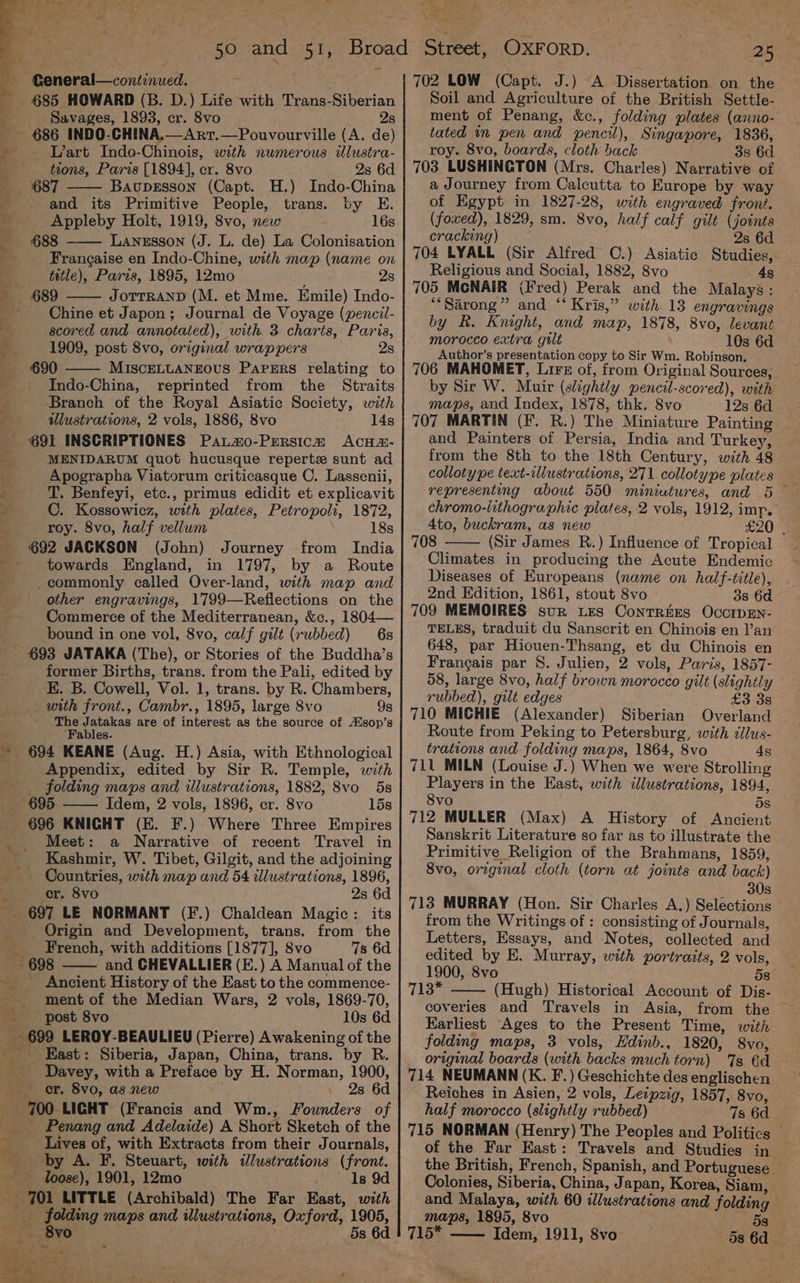 685 HOWARD (B. D.) Life with Trans-Siberian Savages, 1893, cr. 8vo 2s - 686 INDO-CHINA,—Arr.—Pouvourville (A. de) ig L’art Indo-Chinois, with numerous illustra- _ tions, Paris [1894], cr, 8vo 2s 6d 687 Baupesson (Capt. H.) Indo-China and its Primitive People, trans. by E. a Appleby Holt, 1919, 8vo, new 16s — ~=688 LANESSON (J. L. de) La Colonisation J Frangaise en Indo-Chine, with map (name on 3 tetle), Paris, 1895, 12mo 28 — 689 JOTTRAND (M. et Mme. Emile) Indo- =? Chine et Japon; Journal de Voyage (pencil- Pe scored and annotated), with 3 charts, Paris, 1909, post 8vo, original wrappers 2s 690 MISCELLANEOUS Papzrs relating to ; Indo-China, reprinted from the Straits : Branch of the Royal Asiatic Society, with illustrations, 2 vols, 1886, 8vo 14s 691 INSCRIPTIONES Patmo-Persica AcHa#- ae MENIDARUM quot hucusque repertz sunt ad Apographa Viatorum criticasque C. Lassenii, z T. Benfeyi, etc., primus edidit et explicavit : C. Kossowicz, with plates, Petropoli, 1872, roy. 8vo, half vellum 18s 692 JACKSON (John) Journey from India towards England, in 1797, by a Route _commonly called Over-land, with map and other engravings, 1799—Reflections on the Commerce of the Mediterranean, &amp;c., 1804— bound in one vol, 8vo, calf gilt (rubbed) 6s - 693 JATAKA (The), or Stories of the Buddha’s former Births, trans. from the Pali, edited by EK. B. Cowell, Vol. 1, trans. by R. Chambers, __ with front., Cambr., 1895, large 8vo 9g The Jatakas are of interest as the source of A/sop’s ‘Fables. ~ 694 KEANE (Aug. H.) Asia, with Ethnological Appendix, edited by Sir R. Temple, with folding maps and illustrations, 1882, 8vo 5s 69 Idem, 2 vols, 1896, cr. 8vo 15s 696 KNIGHT (EK. F.) Where Three Empires Meet: a Narrative of recent Travel in _ Kashmir, W. Tibet, Gilgit, and the adjoining Countries, with map and 54 illustrations, 1896, “ cr. 8vo 2s 6d _ 697 LE NORMANT (F.) Chaldean Magic: its Origin and Development, trans. from the _ French, with additions [1877], Svo 7s 6d - 698 and CHEVALLIER (E.) A Manual of the - Ancient History of the East to the commence- ment of the Median Wars, 2 vols, 1869-70, —- - post 8vo 10s 6d _ 699 LEROY-BEAULIEU (Pierre) Awakening of the East: Siberia, Japan, China, trans. by R. Davey, with a Preface by H. Norman, 1900, or. 8vo, as new 2s 6d 700 LIGHT (Francis and Wm., Founders of _--«~Penang and Adelaide) A Short Sketch of the Lives of, with Extracts from their Journals, _ by A. F. Steuart, with ilustrations (front. loose), 1901, 12mo ls 9d - JOl LITTLE (Archibald) The Far East, with ath eed maps and illustrations, Oxford, 1905, =, neal 4 vO y 5s 6d 4 é we - oe 5. DD OR Aa “ghee rf  Ae ia >a *§ t ‘ 7 ‘. ere “a tinh a 12 Os, Pa VA ite 25 Soil and Agriculture of the British Settle- ment of Penang, &amp;c., folding plates (anno- tated in pen and pencil), Singapore, 1836, roy. 8vo, boards, cloth back 38 6d 703, LUSHINGTON (Mrs. Charles) Narrative of a Journey from Calcutta to Europe by way of Egypt in 1827-28, with engraved front. (foxed), 1829, sm. 8vo, half calf gilt (joints cracking) 2s 6d 704 LYALL (Sir Alfred C.) Asiatic Studies, Religious and Social, 1882, 8vo 4s 705 MCNAIR (Fred) Perak and the Malays: *“Sarong” and “‘ Kris,” with 13 engravings by R. Knight, and map, 1878, 8vo, levant morocco extra gilt 10s 6d Author’s presentation copy to Sir Wm. Robinson, 706 MAHOMET, Lire of, from Original Sources, by Sie W. Muir (slightly pencil-scored), with maps, and Index, 1878, thk. 8vo 12s 6d 707 MARTIN (F. R.) The Miniature Painting and Painters of Persia, India and Turkey, from the 8th to the 18th Century, with 48 colloty pe text-illustrations, 271 collotype plates representing about 550 miniutures, and 5 chromo-lithographic plates, 2 vols, 1912, imp. Ato, buckram, as new £20 . 708 (Sir James R.) Influence of Tropical Climates in producing the Acute Endemic Diseases of Europeans (name on half-title), 2nd Edition, 1861, stout 8vo 3s 6d 709 MEMOIRES sur Les ContREES OccIDEN- TELES, traduit du Sanscrit en Chinois en l’an 648, par Hiouen-Thsang, et du Chinois en Francais par S. Julien, 2 vols, Paris, 1857- 58, large 8vo, half brown morocco gilt (slightly rubbed), gilt edges £3 3s 710 MICHIE (Alexander) Siberian Overland Route from Peking to Petersburg, with cllus- trations and folding maps, 1864, 8vo 4s 711 MILN (Louise J.) When we were Strolling Players in the Hast, with illustrations, 1894, 8vo ds 712 MULLER (Max) A History of Ancient Sanskrit Literature so far as to illustrate the Primitive Religion of the Brahmans, 1859, 8vo, original cloth (torn at joints and back) 30s 713 MURRAY (Hon. Sir Charles A.) Selections from the Writings of : consisting of Journals, Letters, Essays, and Notes, collected and edited by E. Murray, with portraits, 2 vols, 1900, 8vo 58 Tis. (Hugh) Historical Account of Dis- coveries and Travels in Asia, Earliest Ages to the Present Time, with folding maps, 3 vols, Hdinb., 1820, 8vo, original boards (with backs much torn) Js 6d 714 NEUMANN (K. F.) Geschichte des englischen Reiches in Asien, 2 vols, Leipzig, 1857, 8vo, half morocco (slightly rubbed) 7s 6d 715 NORMAN (Henry) The Peoples and Politics of the Far East: Travels and Studies in the British, French, Spanish, and Portuguese Colonies, Siberia, China, Japan, Korea, Siam, and Malaya, with 60 ilustrations and folding maps, 1895, 8vo . 58 715* —— Idem, 1911, 8vo 5s 6d.