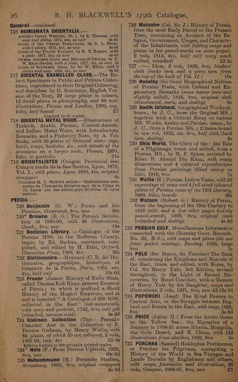 ANCIENT INDIAN WuEIGHTS, Pt. 1, by E. Thomas, with map and plates, 1874, 4to, as new 4s 6d Corns of the Urtuxt Turkumans, by 8. L. Poole, with 6 plates, 1875, 4to, as new 4s 6d Corns of the TuLuNI DyNasty, by E. T. Rogers, with a plate, 1877. 4to, as new 4s 6d Onethe ANCIENT Corns and MEDALS of CEYLON, by T. W. Rhys Davids, with a plate, 1877, ito, as new 5s Coins of SoutHEeRN InprA, by Sir W. Elliot, bib € plates and map, 1886, 4to, as new 717 ORIENTAL ENAMELLED CLASS.—The ta tant Specimens in Public and Private Collec- tions, reproduced in their Original Colouring, and describea by G. Scmoranz, English Ver- sion of the Text, 32 large plates in colours, 12 detail plates in photography, and 69 text- illustrations, Vienna and London, 1899, roy. folio, half bound £ Limited to 95 copies. 718 GRIENTAL METAL WORK. ioe AS inate aticade ot Turkish, Arabic, Persian, Central-Asiatic, and Indian Metal Ware, with Introductory Remarks, and a Prefatory Note, by A. Von Scala, with 50 plates of Oriental water-jugs, bowls, trays, hookahs, d&amp;c., with details of the - ornament on a lurger scale, Vienna, 1895, folio, in portfolio i yeas 719 ORIENTALISTES (Congres Provincial des) Compte rendu de la 3me Session, Lyon, 1878, Vol. L., with plates, Lyon, 1880, 4to, original WrAD Pers 6s Contains M. I. Hedde’s article :—Ephémérides com- parées de l’Industrie Sérigéne tant dela Chine et du Japon que des autres pays S¢riferes de Lyon surtout. PERSIA :— : 720 Benjamin (G. W.) Persia and_ the Persians, tlustrated, 8vo, new 28s 720* Browne (EH. G.) The Persian Revolu- tion of 1905-09, wth 46 dlustrations, Camb., 8vo, new 10s 721 Bodleian Library. — Catalogue of the Persian MSS. in the Bodleian Library, begun by Ed. Sachau, continued, com- pleted, and edited by H. Ethé, Oxford, Clarention Press, 1889, 4to 36s 422. Dictionnaire. —Meynard (C. B. de) Dic- tionnaire, geographique, historique, et litteraire de la Persia, Paris, 1861, sm. 4to, half calf 10s 6d 723 Fraser (James) History of Nadir Shah, called Thamas Kuli Khan, present Km peror of Persia; to which is prefixed a Short ae History of the Moghol Emperors, and at ~end is inserted ‘‘ A Catalogue of 200 MSS. collected in the Hast” (ink-annotated), with map and portrait, 1742, 8vo, ag! gilt _ (rebacked, corners weak) 5s 6d 724 Godman Collection (The): Pxrrsian ~Crramic Art in the Collection of F. Ducane Godman, by Henry Wallis, with 86 plates, of which 50 are coloured, 2 vols, 1891-94, imp. 4to £9 9s Edition limited to 200 privately printed copies. 724* Hale (F.) From Persian Uplands, 1920, “Svo, new 10s 6d 725 Hubschmann (H.) Persische Studien, Sp anoury, 1895, 8yo, original ge a 8 TR from the most Early Period to the Present Time, containing an Account of the Re- ligion, Government, Usages, and Character of the Inhabitants, with folding maps and plates (a few pencil-marks on as poges), 2 vols, 1815, 4to, half calf (very much rubbed, rebacked) epane 727 Idem, 2 vols, 1829, 8vo, binders’ — cloth (backs torn and « piece torn from the top of the back of Vol. IT.) 10s of Persian Poets, with Critical. and Ex- planatory Remarks (some leaves loose and slightly soiled), 1846, S8vo, original cloth (discoloured, worn, and shabby) 9s 729 Sadik isfahani, Geographical Works of, trans., by J. C., from the Original MS. ; together ‘with a “Critical Essay on various MS. Works, Arabic and Persian, trans., by J. ©., from a Persian MS. ; 2 items Doan torn, shabby) 730 Shia Worid, The Glory of the: 5s the Tale Persian MS., by M. P. Sykes, assisted by Khan B. Ahmad Din Khan, with many ilustrations and 4 coloured reproductions - from Persian paintings (blind stamp on éttle), 1910, 8vo 7s Re Sa eS a ee See ow iy Te EEN SET DEENA 8 ae eS : ‘ 4 as nea i es ‘ a Ya ne a cay id Ls ors B. -H. BLACKWELL'S 170th: Catalosue, see plates of Persian vases of the 13th Century, 1899, folio, boards 20s from the beginning of the 19th Century to pencil-scored), 1866, S8vo, original cloth (rebacked and shabby) 48. 6d - 733 PERSIAN GULF, Miscellaneous Information connected with the (Bombay Govt. Records, — No. 24, from pocket missing), Bombay, 1856, large Svo 5s 734 POLO (Ser Marco, the Venetian) The Book the East, trans. and edited, with Notes, by Col. Sir Henry Yule, 3rd ’ Edition, revised — throughout, in the Light of Recent Dis- © of Henry Yule by his Daughter, maps and — illustrations, Central Asia, or the Struggle between Eng: | land and Russia in the Kast, with map, 1893, — 8vo 736 PRICE (Julius M.) From the Arctic Ocean — to the Yellow Sea: the Narrative of a the Gobi Desert, and N. China, with 142 | illustrations from “sketches, 1892, 8vo (8s or Purchas his Pilgrimes, contayning History of the World in Sea Voyages a ae Travells by ee and Of Pies ee