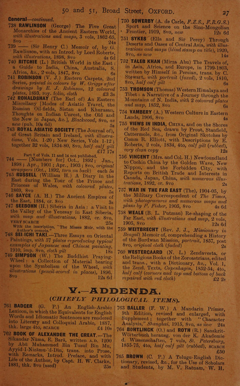 x General—continued. with illustrations and maps, 3 vols, 1862-65, SS ee omieanas =. 739 —— (Sir Henry C.) Memoir of, by. __ Rawlinson, with an Introd. by Lord Roberts, with illustrations, 1898, 8vo | . drawings by E. J. Robinson, 12 coloured - _ plates, 1893, roy. folio, cloth =~ _ 742 RONALDSHAY (The Earl of) An Eastern _ Russian Oil-fields, Sistan and Khurasan, the New in Japan, &amp;c.], Blackwood, 8vo, as me meme(pul.. 108. 6a) <r ’ ee together 32 vols, 1834-80, 8vo, half calf gilt Part @ of Vols. 11 and 14 not published. % 744. i [Numbers for] Oct., 1892; _ — wrappers (Oct., 1892, torn on back) ; 745 RUSSELL (William H.) each 5s A Diary in the - Princess of Wales, with coloured plates, Re OVO eee - 746 SAYCE (A. H.) The Ancient Empires _ _ the East, 1884, cr. 8vo 747 SEEBOHN (H.) Siberia in Asia : _ the Valley of the Yenesay in East Siberia, with map and illustrations, 1882, cr. SeeurrarrSUARCH ss OO ; With the inscription, ‘‘The Misses Moir, with Author’s compts.” : 25s the examples ~ 1910, imp. 8vo, cloth gilt = _ 749 SIMPSON (W.) The Buddhist ~ Praying: ~ Wheel: a Collection of Material bearing _ alustrations (pencil-scored in places), 1896, DE AR a a an a Fs A a ~ q 4 Se _ 1881, thk, 8vo (used) ana Soest 27 Sport and Science on the Sino-Mongolian * Frontier, 1919, 8vo, new : 12s 6d ‘751 SYKES (Ella and Sir Perey) Through _ Deserts and Oases of Central Asia, with illus- trations and maps (blind stamp on title), 1920, 8yo, as new — A 14s 752 TALEB KHAN (Mirza Abu) The Travels of, - in Asia, Africa, and Europe, in 1799-1803, written by Himself in Persian, trans. by C.. ~ Stewart,. with portrait (foxed), 2 vols, 1810, 8vo, half calf gilt ~ - S6B2 3 753 THOMSON (Thomas) Western Himalaya and 7 Mountains of N. India, with 2 coloured plates and map, 1852, 8vo_. 754 VAMBERY (A.) Western Culture in Eastern Lands, 1906, 8vo 4s 755 VIEWS IN INDIA, CuinA, and on the Shores Be of the Red Sea, drawn by Prout, Stanfield, Cattermole, &amp;c., from Original. Sketches by Comm R. Elliott, with Descriptions by E. Roberts, 2 vols, 1834, 4to, calf gilt (rubbed), _ very clean copy a atts 12s 756 VINCENT (Mrs. and Col. H.) Newfoundland to Cochin China by the Golden Wave, New Nippon, and the Forbidden City, with Reports on British Trade and Interests in Canada, Japan, China, with numerous illus- trations, 1892, cr. 8vo sn 25 757 WAR IN THE FAR EAST (The), 1904-05, by the Military Correspondent of The Times, with photogravures and numerous maps and plans by P. Fisher, 1905, 8vo ~ 758 WEALE (B. L. Putman) Re-shaping of the Far Kast, with ilustrations and map, 2 vols, 1905, 8vo Set ae 12s 6d “ a