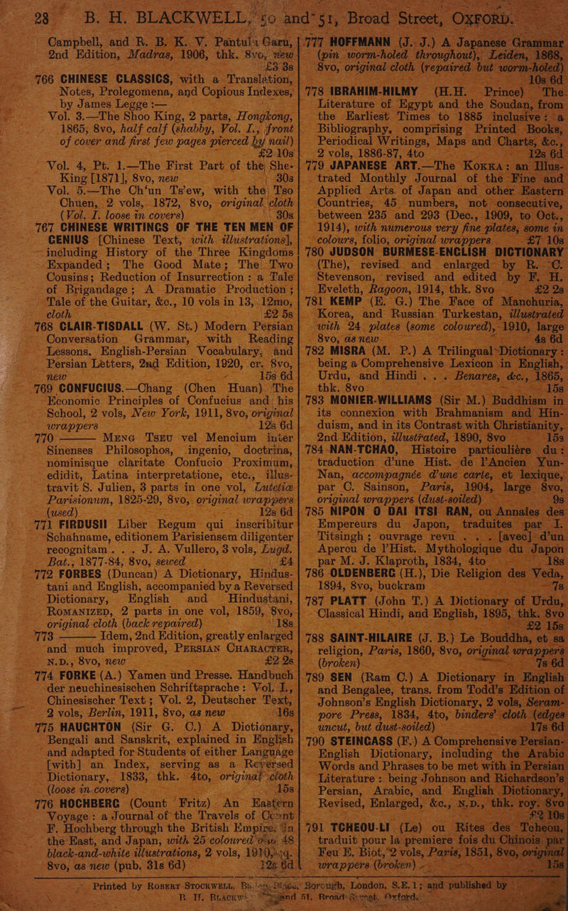 : 166 CHINESE CLASsics, ee ae ‘Trousle Notes, Prolegomena, and Copious Ind by James Legge :— Vol. 3.—The Shoo King, 2 parts, “Ho 1865; 8vo, half calf (shabby, Vol. I. of. cover oe, Sires few pages ce Vol. 4, Pt. 1.—The First Part of ay ‘King sath ee mew ag giie oe F Taha x in eae 167 CHINESE WRITINGS OF THE ‘TEN GENIUS [Chinese Text, with 4 stre as ~ including History of the Three K - Expanded ; The Good Mate; T - Cousins; poiueias of Insurrection of Brigandage ; ; A Dramatic Produc oe Tale of the Guitar, &amp;e., oy ee) in 1 cloth : pte i, ee CLAIR- TISDALL (w. St. ) ~ Conversation Grammar, ~ Lessons. English-Persian We eee Letters, tae Edition aoe 769 “GONFUCIUS. Cie ‘(Chen 1 Economie Principles of Confucius ~ School, 2: vols, New ‘York, 1911, 8v0 4 wrappers Sy eee Shae to ee ee 70: - Mine ‘Tsev vel Mencium i - Sinenses ae sPAEENIO,, Le ) as oe = ee ™ FIRDUSII Liber oes eee editionem recognitam. . J. A | ~ Bat.; 1877-84, 8vo, PW Fe oe TR FORBES (Duncan) A Dictiong ry, ipicaeaiiy; ‘English ae E _ RoMANIZED, 2° parts in one vol 3 “and ee improved, : ND. -8vo, new - F : 1 FORKE als ) Yamen und. Presse, 1 HAUGHTON. kee ree oO) aces and salen SDieonary, - (loose in. ira) So ees 116 HOCHBERCG ‘(Count Fritz) An - Voyage : a Journal of the Travels of at; Hochberg through the British Ei ‘the East, and Japan, with 25 coloured o ~ black- and- white: illustrations, 2 role, 1910, -8v0, as new (pub. 31s 6d) © — ees - Printed by Roperr- Sroka Be he wee eae aH aN ap eROR : HH. Bra ACKW