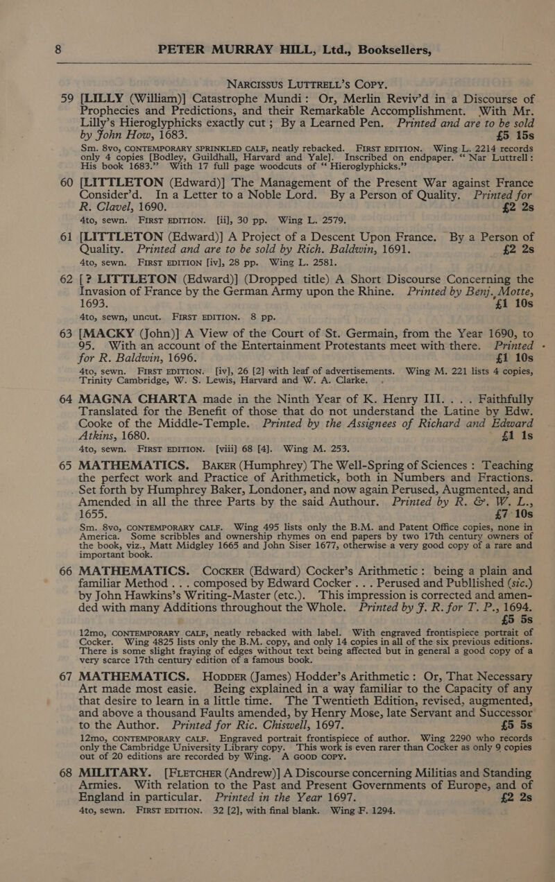 59 60 61 62 63 64 65 PETER MURRAY HILL, Ltd., Booksellers, NARCISSUS LUTTRELL’S CoPy. [LILLY (William)] Catastrophe Mundi: Or, Merlin Reviv’d in a Discourse of Prophecies and Predictions, and their Remarkable Accomplishment. With Mr. Lilly’s Hieroglyphicks exactly cut; By a Learned Pen. Printed and are to be sold by Fohn How, 1683. £5 15s Sm. 8vo, CONTEMPORARY SPRINKLED CALF, neatly rebacked. FIRST EDITION. Wing L. 2214 records only 4 copies [Bodley, Guildhall, Harvard and Yale]. Inscribed on, endpaper. “ Nar Luttrell: His book 1683.”? With 17 full page woodcuts of ‘*‘ Hieroglyphicks.”? [LITTLETON (Edward)] The Management of the Present War against France Consider’d. Ina Letter to a Noble Lord. By a Person of Quality. Printed for R. Clavel, 1690. £2 2s 4to, sewn. FIRST EDITION. [ii], 30 pp. Wing L. 2579. [LITTLETON (Edward)] A Project of a Descent Upon France. By a Person of Quality. Printed and are to be sold by Rich. Baldwin, 1691. £2 2s 4to, sewn. FIRST EDITION [iv], 28 pp. Wing L. 2581. [? LITTLETON (Edward)] (Dropped title) A Short Discourse Concerning the Invasion of France by the German Army upon the Rhine. Printed by Benj. Motte, 1693. ‘£1 10s 4to, sewn, uncut. FIRST EDITION. 8 pp. [MACKY (John)] A View of the Court of St. Germain, from the Year 1690, to 95. With an account of the Entertainment Protestants meet with there. Printed for R. Baldwin, 1696. £1 10s 4to, sewn. FIRST EDITION. [iv], 26 [2] with leaf of advertisements. Wing M. 221 lists 4 copies, Trinity Cambridge, W. S. Lewis, Harvard and W. A. Clarke. . MAGNA CHARTA made in the Ninth Year of K. Henry III... . Faithfully Translated for the Benefit of those that do not understand the Latine by Edw. Cooke of the Middle-Temple. Printed by the Assignees of Richard and Edward Atkins, 1680. £1 1s 4to, sewn. FIRST EDITION. [viii] 68 [4]. Wing M. 253. MATHEMATICS. BAKER (Humphrey) The Well-Spring of Sciences : Teaching the perfect work and Practice of Arithmetick, both in Numbers and Fractions. 66 67 68 Amended in all the three Parts by the said Authour. Printed by R. &amp;. W. L., 1655. £7 10s Sm. 8vo, CONTEMPORARY CALF. Wing 495 lists only the B.M. and Patent Office copies, none in America. Some scribbles and ownership rhymes on end papers by two 17th century owners of the book, viz., Matt Midgley 1665 and John Siser 1677, otherwise-a very good copy of a rare and important book. MATHEMATICS. Cocker (Edward) Cocker’s Arithmetic: being a plain and familiar Method . . . composed by Edward Cocker . . . Perused and Publlished (szc.) by John Hawkins’s Writing-Master (etc.). This impression is corrected and amen- ded with many Additions throughout the Whole. Printed by F. R. for T. P., pe £5 5s - 12mo, CONTEMPORARY CALF, neatly rebacked with label. With engraved frontispiece portrait of Cocker. Wing 4825 lists only the B.M. copy, and only 14 copies in all of the six previous editions. There is some slight fraying of edges without text being affected but in general a good copy of a very scarce 17th century edition of a famous book. MATHEMATICS. Hopper (James) Hodder’s Arithmetic: Or, That Necessary Art made most easie. Being explained in a way familiar to the Capacity of any that desire to learn in a little time. The Twentieth Edition, revised, augmented, and above a thousand Faults amended, by Henry Mose, late Servant and Successor to the Author. Printed for Ric. Chiswell, 1697. £5 5s 12mo, CONTEMPORARY CALF. Engraved portrait frontispiece of author. Wing 2290 who records only the Cambridge University Library copy. This work is even rarer than Cocker as only 9 copies out of 20 editions are recorded by Wing. A GOOD COPY. MILITARY. [FLETCHER (Andrew)] A Discourse concerning Militias and Standing Armies. With relation to the Past and Present Governments of Europe, and of England in particular. Printed in the Year 1697. £2 2s 4to, sewn. FIRST EDITION. 32 [2], with final blank. Wing F. 1294.