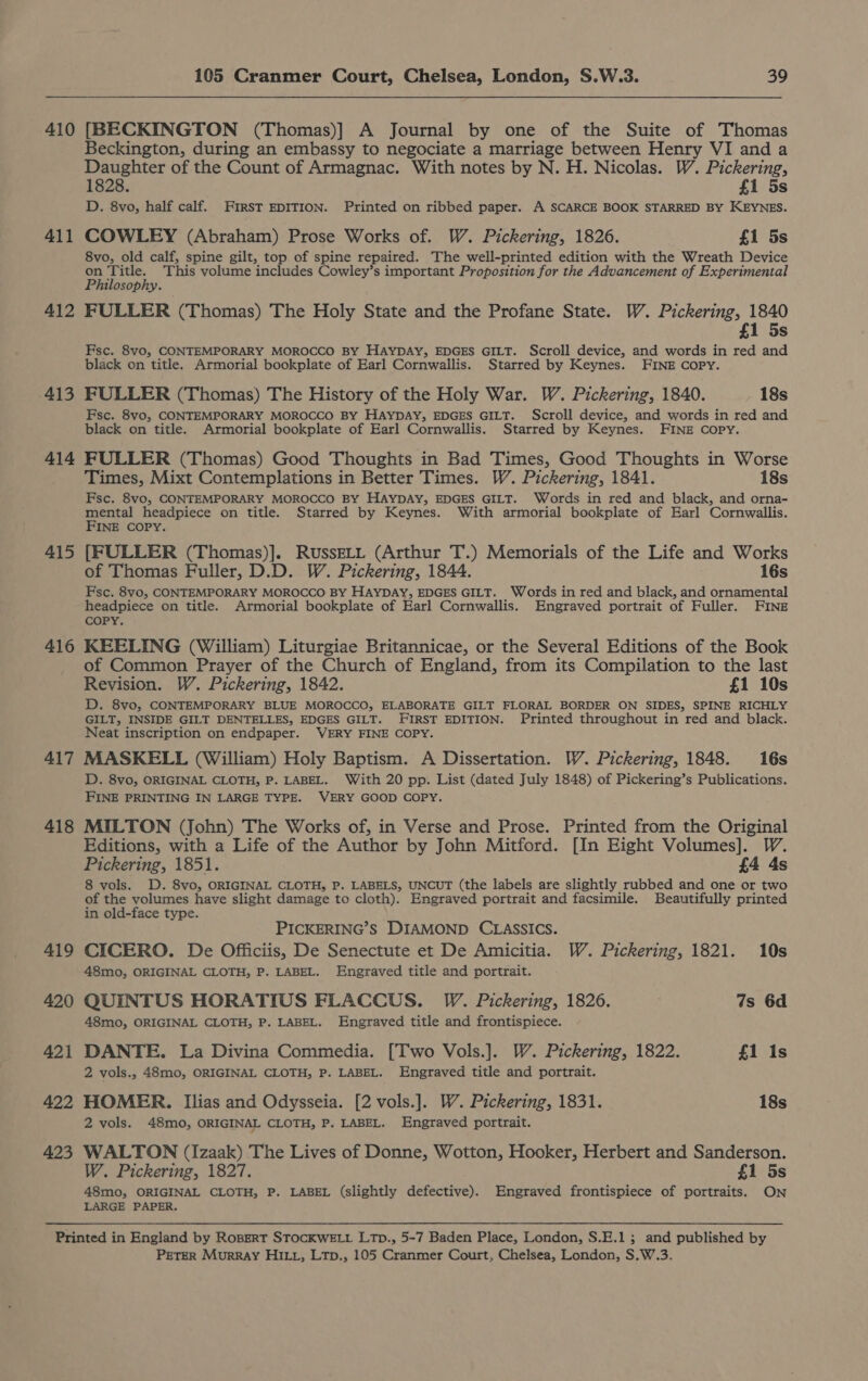 410 411 412 413 414 415 416 417 418 419 420 421 422 423 105 Cranmer Court, Chelsea, London, S.W.3. 39 [BECKINGTON (Thomas)] A Journal by one of the Suite of Thomas Beckington, during an embassy to negociate a marriage between Henry VI and a Daughter of the Count of Armagnac. With notes by N. H. Nicolas. W. Pickering, 1828. £1 5s D. 8vo, half calf. FIRST EDITION. Printed on ribbed paper. A SCARCE BOOK STARRED BY KEYNES. COWLEY (Abraham) Prose Works of. W. Pickering, 1826. £1 5s 8vo, old calf, spine gilt, top of spine repaired. The well-printed edition with the Wreath Device = hese This volume includes Cowley’s important Proposition for the Advancement of Experimental tlosophy. FULLER (Thomas) The Holy State and the Profane State. W. Pickering, 1840 £1 5s Fsc. 8vo, CONTEMPORARY MOROCCO BY HAYDAY, EDGES GILT. Scroll device, and words in red and black on title. Armorial bookplate of Earl Cornwallis. Starred by Keynes. FINE COPY. FULLER (Thomas) The History of the Holy War. W. Pickering, 1840. 18s Fsc. 8vo, CONTEMPORARY MOROCCO BY HAYDAY, EDGES GILT. Scroll device, and words in red and black on title. Armorial bookplate of Earl Cornwallis. Starred by Keynes. FINE Copy. FULLER (Thomas) Good Thoughts in Bad Times, Good Thoughts in Worse Times, Mixt Contemplations in Better Times. W. Pickering, 1841. 18s Fsc. 8vo, CONTEMPORARY MOROCCO BY HAYDAY, EDGES GILT. Words in red and black, and orna- mental headpiece on title. Starred by Keynes. With armorial bookplate of Earl Cornwallis. FINE COPY. [FULLER (Thomas)]. RussELL (Arthur T.) Memorials of the Life and Works of Thomas Fuller, D.D. W. Pickering, 1844. 16s Fsc. 8vo, CONTEMPORARY MOROCCO BY HAYDAY, EDGES GILT. Words in red and black, and ornamental headpiece on title. Armorial bookplate of Earl Cornwallis. Engraved portrait of Fuller. FINE COPY. KEELING (William) Liturgiae Britannicae, or the Several Editions of the Book of Common Prayer of the Church of England, from its Compilation to the last Revision. W. Pickering, 1842. £1 10s D. 8vo, CONTEMPORARY BLUE MOROCCO, ELABORATE GILT FLORAL BORDER ON SIDES, SPINE RICHLY GILT, INSIDE GILT DENTELLES, EDGES GILT. FIRST EDITION. Printed throughout in red and black. Neat inscription on endpaper. VERY FINE COPY. MASKELL (William) Holy Baptism. A Dissertation. W. Pickering, 1848. 16s D. 8vo, ORIGINAL CLOTH, P. LABEL. With 20 pp. List (dated July 1848) of Pickering’s Publications. FINE PRINTING IN LARGE TYPE. VERY GOOD COPY. MILTON (John) The Works of, in Verse and Prose. Printed from the Original Editions, with a Life of the Author by John Mitford. [In Eight Volumes]. Pickering, 1851. £4 4s 8 vols. D. 8vo, ORIGINAL CLOTH, P. LABELS, UNCUT (the labels are slightly rubbed and one or two of the volumes have slight damage to cloth). Engraved portrait and facsimile. Beautifully printed in old-face type. PICKERING’S DIAMOND CLASSICS. CICERO. De Offficiis, De Senectute et De Amicitia. W. Pickering, 1821. 10s 48mo, ORIGINAL CLOTH, P. LABEL. Engraved title and portrait. QUINTUS HORATIUS FLACCUS. W. Pickering, 1826. 7s 6d 48mo, ORIGINAL CLOTH, P. LABEL. Engraved title and frontispiece. DANTE. La Divina Commedia. [Two Vols.]. W. Pickering, 1822. £1 Is 2 vols., 48mo, ORIGINAL CLOTH, P. LABEL. Engraved title and portrait. HOMER. Ilias and Odysseia. [2 vols.]. W. Pickering, 1831. 18s 2 vols. 48mo0, ORIGINAL CLOTH, P. LABEL. Engraved portrait. WALTON (Izaak) The Lives of Donne, Wotton, Hooker, Herbert and Sanderson. W. Pickering, 1827. £1 5s 48mo, ORIGINAL CLOTH, P. LABEL (slightly defective). Engraved frontispiece of portraits. ON LARGE PAPER. PETER Murray HILi, Ltp., 105 Cranmer Court, Chelsea, London, S.W.3.