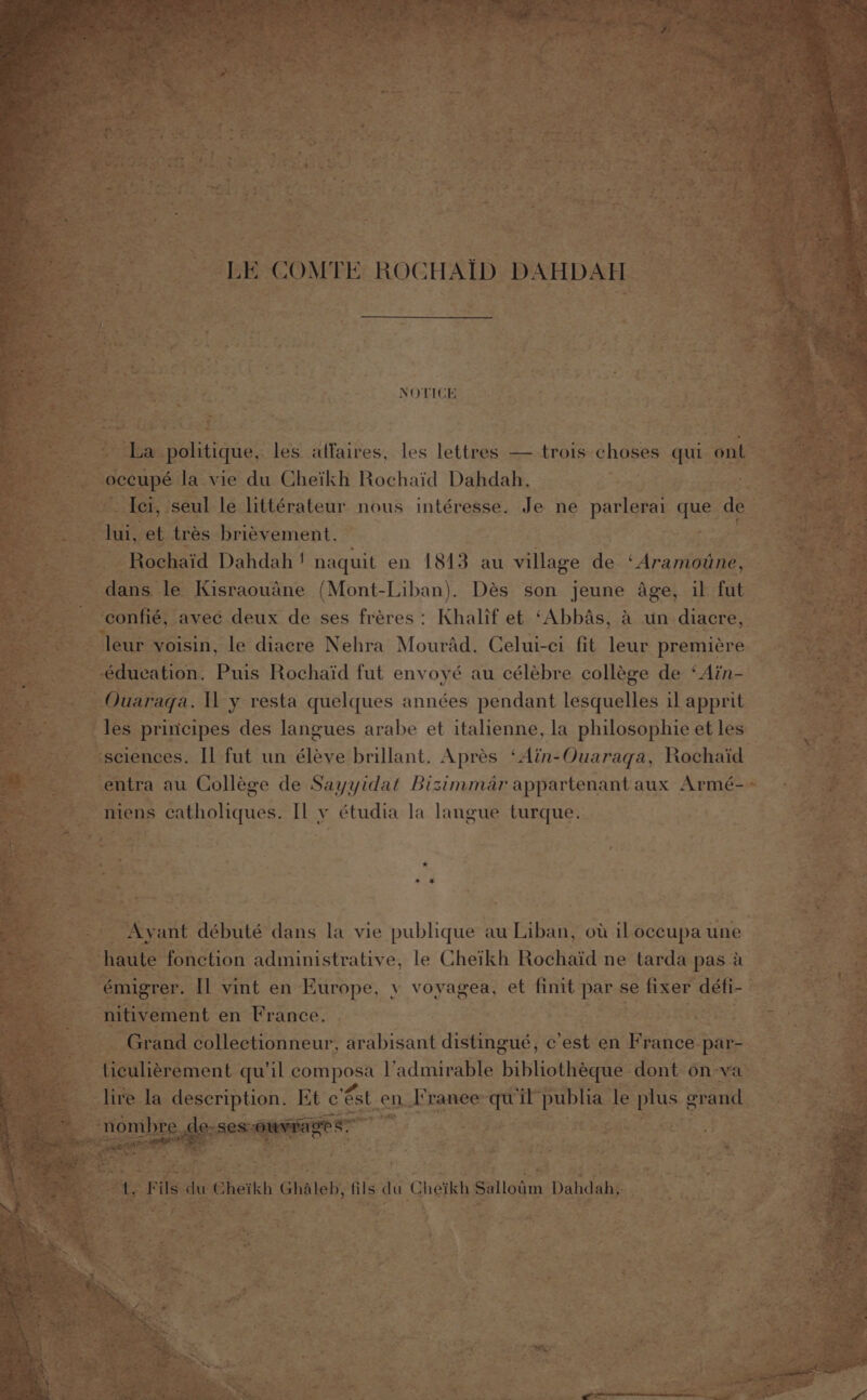 NOTICE ies politique, les atfaires, les lettres — trois choses qui ante a &amp; “occupé Ja vie du Cheikh Rochaid Dahdah. | | = Aci, seul le littérateur nous intéresse. Je ne parlerai que. de oi, et trés brievement. a - Rochaid Dahdah ! naquit en 1843 au village de ‘Aramotine, : Rane le Kisraoudne (Mont-Liban). Dés son jeune Age, il fut -confié, avec deux de ses fréres: Khalif et ‘Abbas, a un diacre, a3 ‘leur voisin, le diacre Nehra Mourad. Celui-ci fit leur premiere _ édueation. Puis Rochaid fut envoyé au célebre collége de ‘Ain- eae Ouaraga. Tl y resta quelques années pendant lesquelles ilapprit les principes des langues arabe et italienne, la philosophie etles _ “sciences. Il fut un éléye brillant. Aprés ‘Ain- Ouaraga, Rochaid entra au College de Sayyidat Bizimmar appartenant aux Armé- ~» niens catholiques. Il y étudia la langue turque. .. Ayant débuté dans la vie publique au Liban, ot iloceupaune haute fonction administrative, le Cheikh Rochaid ne tarda pasa | -émigrer. Il vint en Europe, y voyagea, et finit par se fixer défi- : ‘nitivement en France. . | oe Grand collectionneur, arabisant distingué, ¢ ‘est en F rance par- x Aiculigrement qu il sees pacman Se ne dont on-va- |