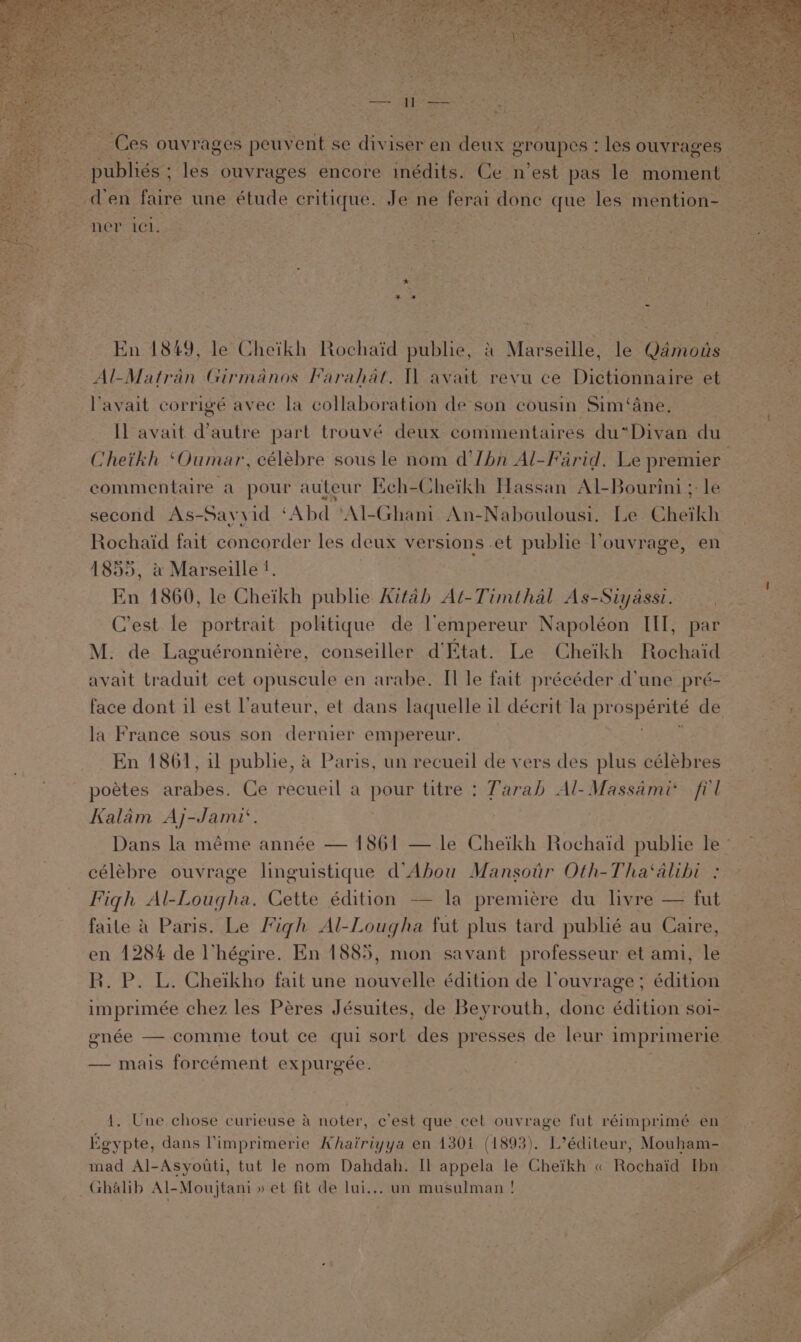 ner ici. Al-Matran Girmanos Farahat. Il avait revu ce Dictionnaire et lavait corrigé avec la collaboration de son cousin Sim‘ane, _ Cheikh ‘Oumar, célebre sous le nom d’Ibn Al-Farid. Le premier commentaire a pour auteur Kch-Cheikh Hassan Al-Bourini ; le second As- Sayyid ‘ Abd *Al- Ghani An-Nabculousi. Le Cheikh Rochaid fait concorder les deux versions et pubhe louvrage, en 1855, a Marseille !. En 1860, le Cheikh pubhe Aitah At-Timthal As-Siyassi. C’est le portrait politique de lempereur Napoléon III, par M. de Laguéronniére, conseiller d'Etat. Le Cheikh Rochaid avait traduit cet opuscule en arabe. Il le fait précéder d'une pré- At la France sous son dernier empereur. En 1861, il publie, a Paris, un recueil de vers des plus célebres poetes arabes: Ce recueil a pens titre : Tarah Al-Massami‘ fil Kalam Aj-Jami‘. célébre ouvrage linguistique d’Abou Mansour Oth-Tha‘alibi : Figh Al-Lougha. Cette édition -— la premiére du livre — fut faite A Paris. Le Figh Al-Lougha fut plus tard publié au Caire, en 1284 de Vhégire. En 1885, mon savant professeur et ami, le R. P. L. Cheikho fait une nouvelle édition de louvrage ; édition — mais forcément expurgée. Egypte, dans limprimerie Khairiyya en 130i (1893). L’éditeur, Mouham- mad Al-Asyouti, tut le nom Dahdah. Il appela le Cheikh « Rochaid [bn Ghalib Al-Moujtani » et fit de lui... un musulman !