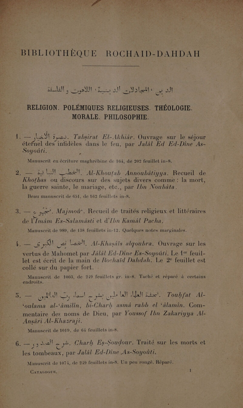 — RELIGION. POLEMIQUES RELIGIEUSES. THEOLOGIE. MORALE. PHILOSOPHIE. — Lal Spat. Tabsirat El-Akhiar. Ouvrage sur le séjour atefncl des infideles dans le feu, par Jalal Ed Ed-Dine As- Soyoutt. ¢ Manuscrit en écriture maghrébine de 164, de 202 feuillet in-8. — 4 bell SS, Al-Khoutab Annoubatiyya. Recueil de hothas. ou discours sur des sujets divers comme: la mort, la guerre sainte, le mariage, etc., par [bn Noubata. Beau manuscrit de 651, de 162 feuillets in-8. 2 C Soh ; in F de VImam Es-Salamasti et dlhn Kamal Pacha. Manuscrit de 989, de 138 feuillets in-12. Quelques notes marginales. et Ue Last, Al- Khasais alqoubra. Ouvrage sur les vertus de Mahomet par Jalal Ed-Dine Es-Soyouti. Le 1% feuil- let est écrit de la main de Rochaid Dahdah. Le 2° feuillet est collé sur du papier fort. Manuscrit de 1003, de 249 feuillets gr. in-8. Tacheé et réparé a certains endroits. = odd —) ices Come ord JI | el Lax’, Touhfat Al- ‘oulama al-‘amilin, bi-Charh asma rabb el ‘alamin. Com- mentaire des noms de Dieu, par Youssof Ibn Zakariyya Al- Ansari Al-Khazrayji. Manuscrit de 1019, de 64 feuillets in-8. y3 SEAL oy ._ Charh Es-Soudour. Traité sur les morts et les aN ae par . Jalal Ed-Dine ,As-Soyouti. Manuscrit de 1074, de 249 feuillets in-8. ee peu rongé. Réparé. CATALOGUE, |