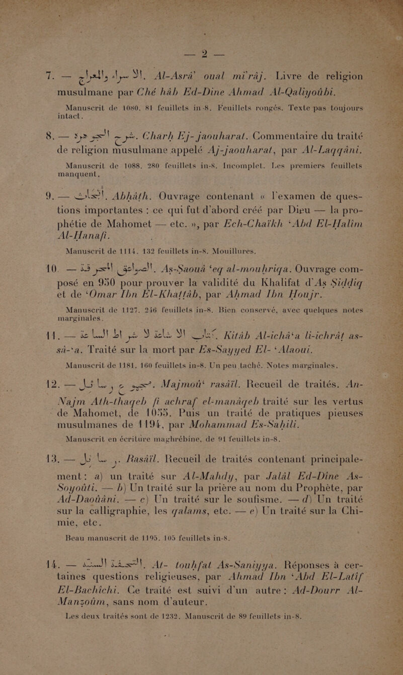 cll 2} yaw NS! Al-Asra’ oual miraj. Livre de religion musulmane par Ché hab Ed-Dine Ahmad Al-Qaliyothi. Manuscrit de 1080. 81 feuillets in-8. Feuillets rongés. Texte pas toujours intact. 8. — sp =I ~y». Gharh Ej- jaouharat. Commentaire du traité a — 2 e de religion musulmane appelé Aj-jaouharat, par Al-Laqqani. Manuscrit de 1088. 280 feuillets in-8. Incomplet. Les premiers feuillets manquent, 9, — cls! Abhath. Ouvrage contenant « lexamen de ques- tions importantes :.ce qui fut d’abord eréé par Dieu — la pro- phétie de Mahomet — ete. », par Heh-Chaikh ‘Abd El-Halim Al-Hanafi. | Manuscrit de 1114. 132 feuillets in-8. Mouillures. 10. 33 yor i 5° Naacd! As-Saoua ‘ eq al-mouhriqa. Ouvrage com- et de ‘Omar Ibn El-Khattah, par Ahmad Ibn Houyr. Manuscrit de 1127. 246 feuillets in-8. Bien conservé, avec quelques notes marginales. 114, — &amp; LSI bt ye y isle, Sh Sisk Kitab Al-icha‘a li-ichrat as- sa-‘a. Traité sur ein mort par 2’s-Sayyed El- ‘Alaoui. Manuscrit de 1181, 160 feuillets in-8. Un peu taché. Notes marginales. — Nolo e ae. Majmod‘ rasail. Recueil de traités. An- 4 Najm Ath-thageb fi achraf el-manaqeb traité sur les vertus -de Mahomet, de 1055, Puis un traité de pratiques pieuses musulmanes de 1194, par Mohammad Es-Sahili. Manuscrit en écriture maghrébine, de 91 feuillets in-8. pate lL. |. Rasdil. Recueil de traités contenant principale- Soyouti, — b) Un traité sur la priére au nom du Prophéte, par Ad-Daotiani. — c) Un traité sur le soufisme. — d) Un traité sur la calligraphie, les galams, etc. — e) Un traité sur la Chi- mie, ete. Beau manuscrit de 1195. 105 feuillets in-8. Se tad) See yc touhfat As-Saniyya. Réponses a cer- El-Bachichi. Ce traité est suivi d’un autre: Ad-Dourr Al- Manzoum, sans nom d’auteur. Les deux traités sont de 1232. Manuserit de 89 feuillets in-8. Ets $4, na ° A a ee aI oF hia wget, or CaM oe ' eae? &gt; Pe Baar ; AY ra rico We Tae ie ual Pie ey) sept A a ete peel Sh Aer os w ?, 7 tag OS aia ory