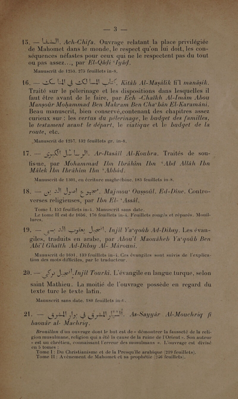 33 — Laas), Ach- Chifa. Ouvrage relatant la place privilégiée 3 de Mahomet dans le monde, ug respect qu'on lui doit, les con- -séquences néfastes pour ceux qul ne le respectent pas du tout ou pas assez..., par Hl-Qadi ‘Iyad. ~Manuscrit de 1253. 275 feuillets in-8. 16. — =O Lt! § OLY Ob Kitab Al-Masalik fi’) mandsih. Traité sur le pélerinage et les dispositions dans lesquelles il faut étre avant de le faire, par Heh -Chaikh Al-Imam Abou Mansotr Mohammad Ben Makram Ben Cha‘han El-Karamani. Beau manuscrit, bien conservé,contenant des chapitres assez curieux sur : les vertus du pélerinage, le budget des familles, le testament avant le départ, le viatique et le budget de la route, “etc, _Manuscrit de 1257. 132 feuillets gr. in-8. {7. — ECLA Se, Ge le Ar-Rasail Al-Koubra. Traités de sou- fisme, par Mohammad Ibn Ibrahim Ibn ‘Abd Allah Ibn Malek Ibn [brahim Ibn ‘ Abhad. Manuscrit de 1301, en écriture maghrébine,. 183 feuillets in-8. ‘ / oe Pec 2) St Sack aaa Majmou‘ Oussoil. Ed-Dine. Contro- verses religieuses, par [bn El- ‘ Assal. Tome I. 152 feuillets in-4. Manuscrit s sane date. _ Le tome II est de 1656. 170 feuillets in-4, Feuillets rongés et réparés. Mouil- lures. + ee ss MM Login =’! Injil Ya‘qotb Ad-Dibsy. Les évan- Sy giles, traduits en arabe, par Abou'l Maouaheh Ya‘qoub Ben “ABG’ i Ghaith Ad-Dibsy Ade Marount. Manuscrit de 1691. 139 feuillets in-4. Ces évangiles sont suivis de l’explica- tion des mots difficiles, par le traducteur. Si Ses 5 5 eA , . 4g 2 . 20). SS — |, Injil Tourki. L’évangile en langue turque, selon saint Mathieu. La moitié de louvrage posséde en regard du texte turc le texte latin. Manuscrit sans date. 180 feuillets in-©. 21. — Syed! ts 3 Sal, eae As-Sayyar &lt;Al-Mouchriq fi baouar al- Macher Brouillon dun ouvrage dont le but est de « démontrer la fausseté de la reli- gion musulmane, religion qui a été la cause de la ruine de |‘Orient ». Son auteur « est un chrétien, connaissant lerreur des musulmans ». L’ouvrage est divisé en 5 tomes : Tome [: Du Christianisme et de la Presqu’ile avaleque (219 feuillets). Tome IL; Avéenement de Mahomet et sa prophétie (246 feuillets). ~