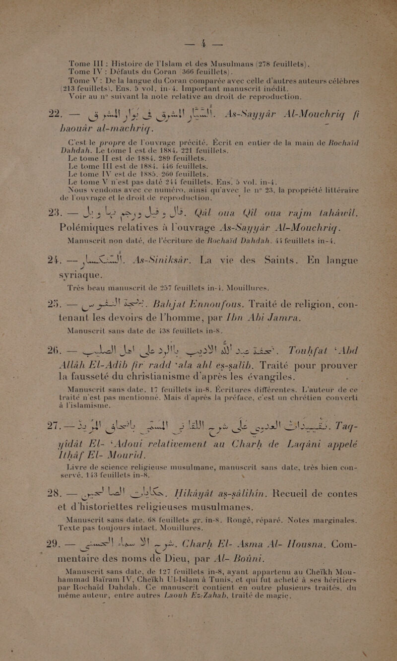 BS, is ah Tome III; Histoire de lIslam et des Musulmans (278 feuillets). Tome IV: Défauts du Coran 366 feuillets) . Tome V: De la langue du Cor an comparée avec celle d’ autres auteurs célébres (213 feuillets). Ens. 5. vol, in-4. Important manuscrit inédit. Voir au n° suivant la note relation au droit de reproduction. PP aaa te yell | A os cee i, As-Sayyar Al-Mouchriq fi haouar ea Oe i C'est le propre de Vouvrage précité. Ecrit en entier de la main de Rochaid Dahdah. Le tome I est de 1884, 221 feuillets. Le tome II est de 1884. 289 feuillets. Le tome IIL est de 1884. 446 feuillets. Le tome IV est de 1885. 260 feuillets. Le tome V nest pas daté 244 feuillets. Ens. 5 vol. in-4. Nous vendons avec ce numéro, ainsi qu avec le n° 23, la propriété littéraire de Vouvrage et le droit de reproduction. Py Resear Uae Cle ay 2 N35 J8. Qal oua Qil oua raym tahawil. Polémiques relatives &amp; louvrage As-Sayyar Al-Mouchrigq. Manuscrit non daté, de l’écriture de Rochaid Dahdah. 44 feuillets in-4. ne J). As-Siniksar. La vie des Saints. En langue SVrl aque. Tres beau manuscril de 257 feuillets in-i. Mouillures. Dey A Fas i. Bahjat Ennoufous. Traité de religion, con- tenant les yet S de Vhomme, par Lhn Ahi Jamra. Manuscrit sans date de 438 feuillets in-8. 26. == Led} Sal dors ok ess} AY so its'. Touhfat ‘Abd Allah VEL Adih fie radd one 8, es-salih, Traité pour prouver la fausseté du christianisme d’aprés les évangiles. ; Manuscrit sans date. 17 feuillets in-8. Ecritures différentes. L’auteur de ce traité n'est pas mentionne. Mais d’apres la préface, c'est un chrétien converti a Vislamisme. Te Ss hy gletl 25.1) ode Boag Ie oni Tage : 3 BUT cS yidat El- tale relativement au Charh de Laqani appelé Ithaf El- Mourid. Bede de science religieuse musulmane, manuscrit sans date, trés bien con- serve. 143 feuillets in-8. ’ ¢ i} | € - A A A]? A F. 28. — oe La! Lik, Hikayat as-salihin. Recueil de contes et d/historiettes religieuses musulmanes. Manuscril sans date. 68 feuillets gr. in-8. Rongé, réparé. Notes marginales. Texte pas toujours intact. Mouillures. 29. a Newnes re ie Charh El- Asma Al- Hlousna. Com- mentaire des noms Ax Dieu, par Al- Botini. Manuscrit sans date, de 127 feuillets in-8, ayant appartenu au Cheikh Mou- hammad Bairam IV, Cheikh Ul-Islam a Tunis. et qui fut acheté a ses héritiers par Rochaid Dahdah. Ce manuserit contient en outre plusieurs traités, du méme auteur, entre autres Laouh Es-Zahah, traité de magie. -