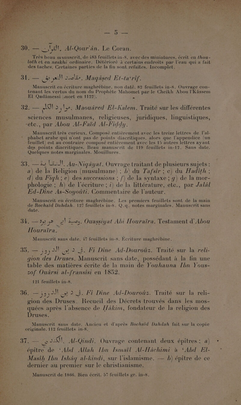 — 30. — _.,' at. Al-Qour’an. Le Coran. As &lt; ~ : . 785 Trés beau manuscrit, de 483 feuillets in-8, avee des miniatures, écrit en thou- loth et en neskhi ordinaire, Détérioré 4 certains endroits par eau qui a fait des taches. Certaines parties de la fin sont refaites. Incomplet. 5 oe 5 px soolie. Maqaéased Et-ta‘rif. Manuscril en écriture maghrébine, non daté. 82 feuillets in-8. Ouvrage con- tenant les vertus du nom du Prophete Mahomet par le Cheikh Abou ’Kassem El Qadamessi (mort en 1122). ~ Se 325 — SI &gt;) '.2, Maoudred El-Kalem. Traité sur les différentes sciences musulmanes, religieuses ‘etc., par Abou Al-Faid Al-Fiddy. Manuscrit trés curieux. Composé entiérement avec les treize lettres de l’al- phabet arabe qui n’ont pas de points diacritiques, alors que Vappendice (un Ages feuillet) est au contraire composé enti¢rement avec les 15 autres lettres ayant des points diacritiques. Beau manuscrit de 119 feuillets in-12. Sans date. Quelques notes marginales. Mouillures. , juridiques, linguistiques, 33, —i) LEN Au-Nigayat. Ouvrage traitant de plusieurs sujets : ; a) de la Religion (musulmane) ; b\ du Tafsir ; c) du Hadith ; d) du Figh ; e) des successions ; /) de la syntaxe ; g) de la mor- phologie ; fh) de l’écriture ; 7) de la littérature, etc., par Jalal Ed-Dine As-Soyouti. Commentaire de l’auteur. Manuscrit en écriture maghrébine. Les premiers feuillets sont de la main de Rochaid Dahdah. 127 feuillets in-8. Q.q. notes marginales. Manuscrit sans date. gee Sy 2 2! des. Ouassiyat Abi Houraira. Testament d’ Abou Houraira. Sa Manuscrit sans date. 47 feuillets in-8. Ecriture maghrébine. 35. — js) oJ ep 2 2. Fi Dine Ad-Dourotiz. Traité sur la reli- gion des Druses. Manuscrit sans date, possédant a la fin une table des matiéres écrite de la main de Youhauna Ibn Yous- zof Ouarsi al-fransisi en 1852. 121 feuillets in-8. Bigs es ss ul or &gt; 3. Fi Dine Ad-Dourotz. Traité sur la reli- yf &lt;3 gion des Druses. Recueil des Décrets trouvés dans les mos- quées apres absence de Hakim, fondateur de la religion des Druses. Manuscrit sans date. Ancien el d’aprés Rochaid Dahdah fait sur la copie originale. 112 feuillets in-8. ; eee ce 5S, Al-Qindi, Ouvrage contenant deux épitres : rue . épitre de ‘Abd Allah Ibn Ismail Al-Hachimi a ‘Abd EIl- &amp; $2 Masih Ibn Ishaq al-kindi, sur Vislamisme. — h) épitre de ce “Ne dernier au premier sur le christianisme. si Manuscrit de 1866. Bien écrit. 57 feuillets gr. in-8,