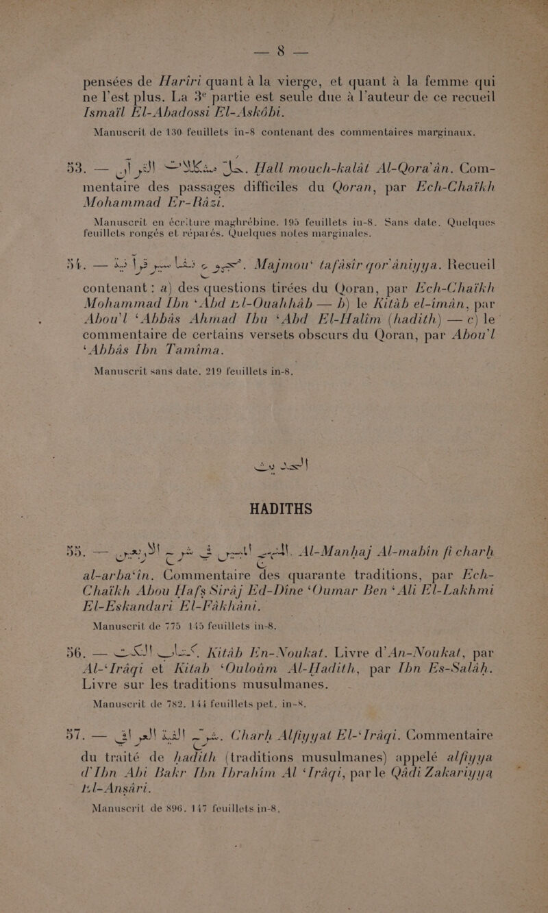 Lorwerr pensées de Hariri quant a la vierge, et quant 4 la femme qui ne l’est plus. La 3° partie est seule due a l’auteur de ce recueil Ismail El-Ahadossi El-Askébi. Manuscrit de 130. feuillets in-8 contenant des commentaires marginaux. 2s bye ee. Mas a. Hall mouch-kalat Al-Qora’an. Com- mentaire des passages difficiles du Qoran, par Heh-Chaikh Mohammad Er-Razi. Manuscrit en écriture maghrébine, 195 feuillets in-8. Sans date. Quelques feuillets rongés et réparés. Quelques notes marginales. ry peso rtd cro any Pe ee x&lt;*, Maj ‘ tafasir gor aniy: 2ecuei DL. 2453 ys [ oe Majmou‘ tafasir gor aniyya. Recueil \ contenant : a) des questions tirées du Qoran, par Hch-Chaikh Mohammad Ibn ‘Abd t:l-Ouahhab — hb) le Kitab el-iman, par commentaire de certains versets obscurs du Qoran, par Abou’l ‘Abbas Ibn Tamima. Manuscrit sans date. 219 feuillets in-8. | was Stes HADITHS me Fes +93 ae 2) in fi . BD. oy S aes ont al, Al-Manhaj Al-mahin fi charh al-arba‘in. Commentaire des quarante traditions, par Ech- Chaikh Abou Hafs Siraj Ed-Dine ‘Oumar Ben‘ Ali El-Lakhmi El-Eskandari El-Fakhant. : Manuscrit de 775 145 feuillets in-8. 56. — 2S! LS Kitab En-Noukat. Livre d’An-Noukat, par Al-‘Iragi et Kitab ‘Ouloim Al-Hadith, par Ibn Es-Salah. Livre sur les traditions musulmanes. - Manuscril de 782. 144 feuillets pet. in-8. 57. — 3) ysS! Kall Oye. Charh Alfiyyat El-‘Iragi. Commentaire du traité de hadith (traditions musulmanes) appelé alfiyya LIhn Abi Bakr Thn Ibrahim Al ‘Iraqi, parle Qadi Zakariyya Il-Ansari. Manuscrit de 896. 147 feuillets in-8,