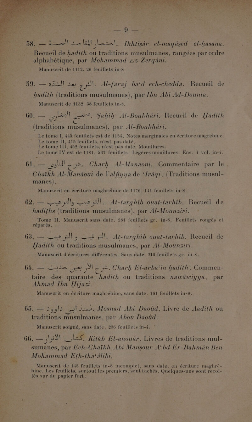 a oF 5 te » Cag ey rie a A ee “ Se , Pty a = - be wl 4 Areas el a ec | Ikhtisar el-magased el-hasana. 4 Recueil de hadith ou traditions musulmanes, rangées par ordre alphabétique, par Mohammad 12-Zerqani. Manuscrit de 1112. 26 feuillets in-8. 59. — soedt se col. Al-faraj ba‘d ech-chedda. Recueil de hadith (traditions musulmanes), par /bn Abi Ad-Dounia. Manuscrit de 1132. 38 feuillets in-8. 60. — obec! -=~. Sahih Al-Boukhari. Recueil de Hadith —S oN cL ag (traditions musulmanes), par Al-Boukhari. Le tome I, 445 feuillets est de 1154. Notes marginales en écriture magrébine. Le tome II, 415 feuillets, n’est pas date. Le tome III, 452 feuillets, n’est pas daté. Mouillures. Le tome IV est de 1181. 537 feuillets. Légéres mouillures. Ens. 4 vol. in-4. 61. — ost — .2. Charh Al-Manaoui. Commentaire par le one Nee ioe Chaikh Al-Manaoui de Valfiyya de ‘Iraqi. (Traditions musul- manes). Manuscrit en écriture maghrébine de 1176.-141 feuillets in-8. 62. — ee pl Set. Al-targhib ouat-tarhib. Recueil de hadiths (traditions musulmanes), par Al-Mounziri. Tome II. Manuscrit sans date. 281 feuillets gr. in-8. Feuillets ronges et réparés. 63, — ~~ yl soesee el At-targhib ouat-tarhib. Recueil de Hadith ou traditions musulmanes, par Al-Mounziri. , Manuscril d’écritures différentes. Sans date. 216 feuillets gr. in-8. 64, — ~v3s Sas pa ye. Charh El-arba‘in hadith, Commen- taire des quarante hadith ou traditions nawawiyya, par Ahmad Ibn Hijazi. Manuscrit en écriture maghrébine, sans date. 161 feuillets in-8. 65. — >4.!2 eek due. Mosnad Abi Dawid. Livre de Aadith ou traditions musulmanes, par Abou Daodd. Manuscrit soigné, sans date. 236 feuillets in-4. 66. — lit LS, Kitab El-anouar. Livres de traditions mul- sumanes, par Ech-Chaikh Abi Mansour A‘hd Er-Rahman Ben Mohammad [th-tha‘alihbi. Manuscerit de 145 feuillets in-8 incomplet, sans date, en écriture maghreé- bine. Les feuillets, surtout les premiers, sont tachés, Quelques-uns sont recol- lés sur du papier fort.