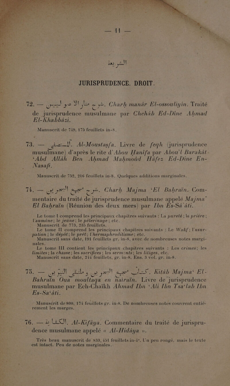 if SUG apiece — &gt; * ' —¢ yp ( i = e de jurisprudence musulmane par Chehab Ed-Dine Ahmad El-Khabhazi 13. — hen, Al-Moustasfa. Livre de feqh (jurisprudence musulmane) d’aprés le rite d’ Abou Hanifa par Abou'l Barakat ‘Abd Allah Ben Ahmad Mahmoud Hafez Ed-Dine En- Nasa/i. S , iy as ee &lt; ‘ Lay TAs ley 4 Ge Charh Majma ‘El Bahrain. Com- mentaire du traité de jurisprudence musulmane appelé Majma’ El Bahrain (Réunion des deux mers) par [hn Hs-Sa ati. Le tome | comprend les principaux chapitres suivants : La pureté ; la priére ; lauméne; le jeune; le pélerinage; etc. Manuscrit de 773, 235 feuillets. Le tome II comprend les principaux chapitres suivants : Le Wakf; lusur- pation ; le dépét; le prét; Vhermaphroditisme; etc. Manuscrit sans date, 191 feuillets gr. in-8, avec de nombreuses notes margi- nales. Le tome ILI contient les principaux chapitres suivants : Les crimes: les limites ; la chasse; les sacr ifices ; les serments; les litiges, etc. Manuscrit sans ‘date, 244 feuillets, er, in-8. Ens. 3 vol. er. in-8. 75. — on yl dub, sR) a a LS. Kitah Majma‘ El- Bahrain ee moultaqa en oie pene de jurisprudence musulmane par Ech- Chaikh Ahmad Ibn ‘Ali Thn Tsa‘lah Thn Es-Sa‘ati. Manuscrit de 800, 174 feuillets gr. in-8. De nombreuses notes couvrent entié- rement les marges. 76. — % AO, Al-Kifaya. Commentaire du traité de j jurispru- dence musulmane appelé « Al-Hidaya ». Trés beau manuscril de 833, 451 feuilletsin-4°. Un peu rongé, mais le texte est intact. Peu de notes marginales.