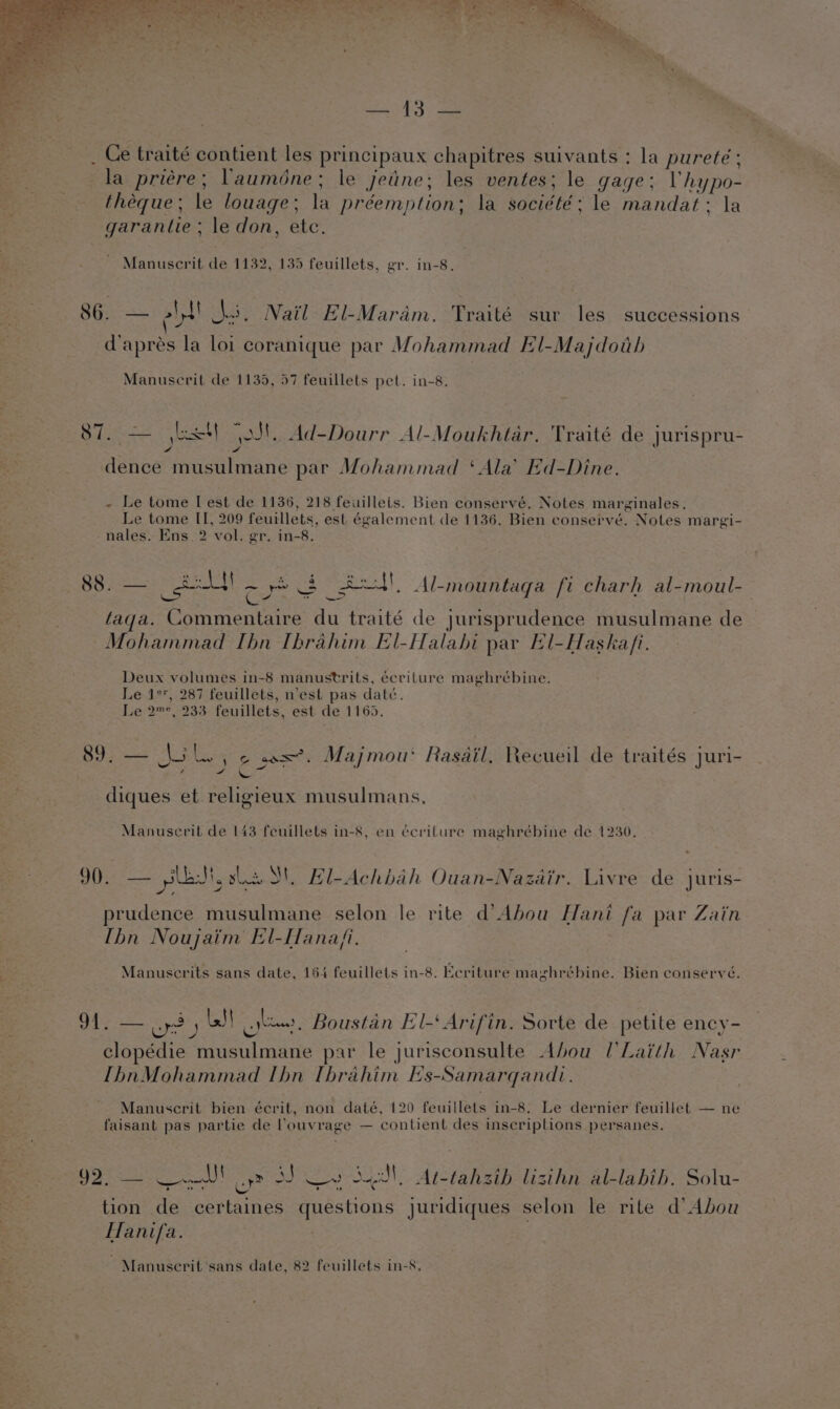 eS ae _ Ce traité contient les principaux chapitres suivants : la pureteé ; la priére; Vauméne; le jeine; les ventes; le gage: Vhypo- théeque ; le louage ; la préemption; la société; le mandat: la garantie ; le don, ete. Manuscrit de 1132, 135 feuillets, gr. in-8. 86.. — lf! Ai. Nail El-Maram. Traité sur les successions daprés la loi coranique par Mohammad El-Majdoth Manuscrit de 1135, 57 feuillets pet. in-8. at ee yo ot. Ad-Dourr Al-Moukhtar. Traité de jurispru- Aste Geisaianiae par Mohammad ‘Ala’ Ed-Dine. - Le tome I[ est de 1136, 218 feuilleis. Bien conservé. Notes mar zinales. Le tome II, 209 feuillets, est également de 1136. Bien conservé. Notes margi- nales. Ens. 2 vol. gr. in-8. BO igeets Goole ~ ye 3 Sed, Al-mountaga fi charh al-moul-_ taqa. BA ee Au traité de jurisprudence musulmane de Mohammad Ibn Ibrahim El-Halahi par El-Haska/i. Deux volumes in-8 manustrits, écriture maghrébine. Le 1°, 287 feuillets, n'est pas date. Le 2™°, 233 feuillets, est de 1165. 89. — loli, 6 wx’. Majmou: Rasail. Recueil de traités juri- &gt; s Sn F J diques et religieux musulmans, Manuscrit de 143 feuillets in-8, en écrilure maghrébine de 1230, 2) | See af tects St, Bl-Achbah Ouan-Nazdir. Livre de juris- gee prudence musulmane selon le rite d’Abou Hani fa par Zain Ibn Noujaim El-Hanafi. Manuscrits sans date, 164 feuillets in-8. EKcriture maghrébine. Bien conservé. SEE ere pea J yee . Boustan El-‘ Arifin. Sorte de petite ency- clopédie spade par le jurisconsulte Abou [’Laith Nasr IhbnMohammad lhn Thrahim Es-Samarqandi. Manuscrit bien écrit, non daté, 120 feuillets in-8. Le dernier feuillet — ne faisant pas partie de louvrage — contient des inscriptions persanes. 92, — aN! oye SJ ee Sal At-tahsib lisihn al-labih. Solu- tion de certaines questions juridiques selon le rite d’ Abou Hanifa. Manuscrit ‘sans date, 82 feuillets in-8,