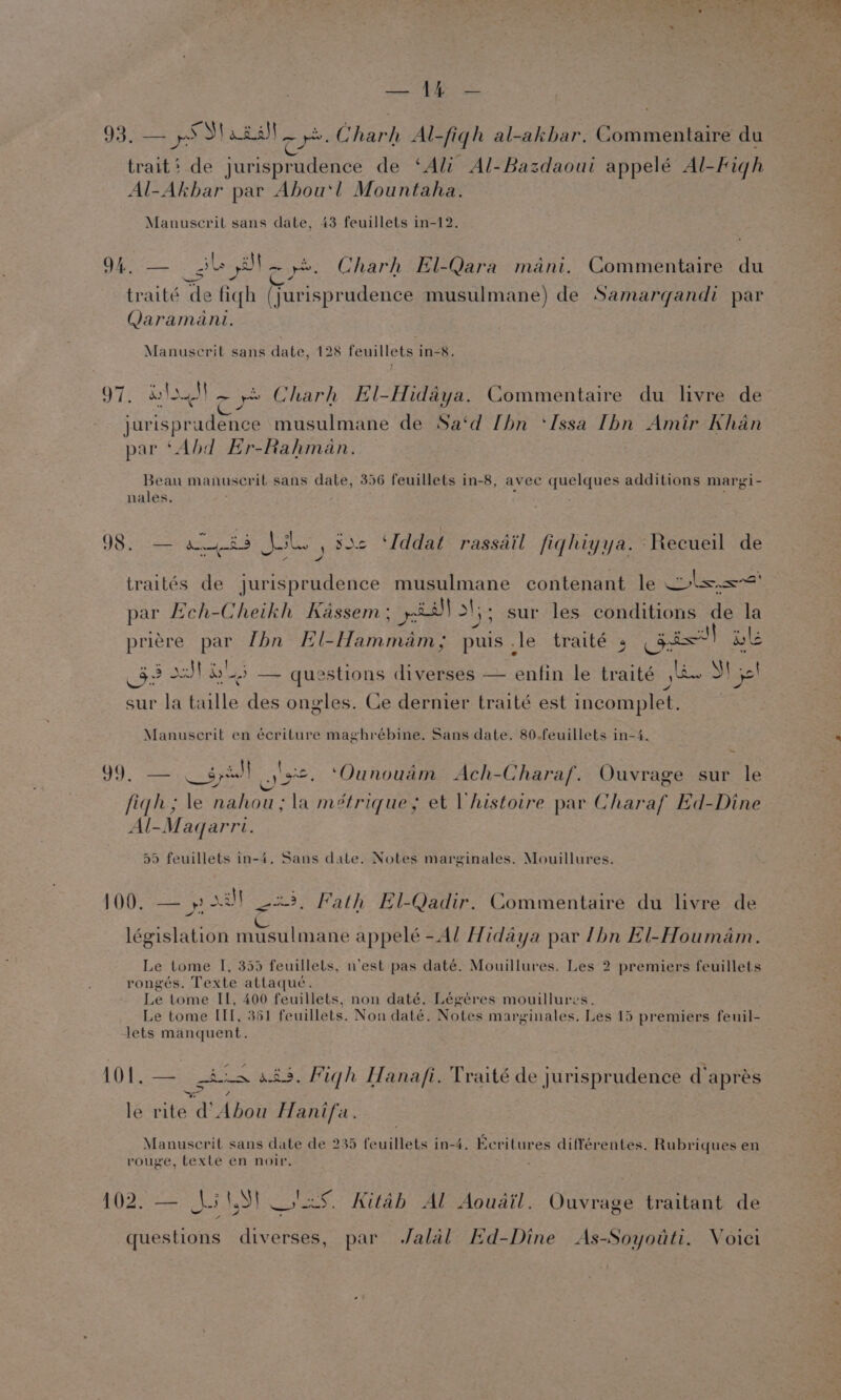 93. aR) aiias| em Charh Al-figh al-akbar. Commentaire du trait‘ de jurisprudence de ‘Ali Al-Bazdaoui appelé Al-Figh Al-Akbar par Abou‘! Mountaha. Manuscrit sans date, 43 feuillets in-12. 94. — gle Oto ye. Charh El-Qara mani. Commentaire du traité de fiqh (jurisprudence musulmane) de Samargandi par Qaramani. Manuscrit sans date, 128 feuillets in-8. 97, wi ra ie Charh El-Hidaya. Commentaire du livre de jurisprudence musulmane de Sa‘d [hn ‘Issa [bn Amir Khan par ‘Abd Er-Rahman. Beau manuscrit sans date, 356 feuillets in-8, avee quelques additions margi- nales. ¢ ; 98. — abs Nolo, 822 Uddat rassdil fiqhiyya. Recueil de : acune traités de jurisprudence musulmane contenant le ols. par Leh-Cheikh Kassem; yi ays sur les conditions de la priére par Lhn El-Hammam,; puis .le traité 5 Gis] ile 32 J] 5 — questions diverses — enfin le traité jhe S56! sur la taille des ongles. Ce dernier traité est incomplet. | Manuscrit en écriture maghrébine. Sans date. 80-feuillets in-4, 99, — gyi os. ‘Ounouam Ach-Charaf. Ouvrage sur le figh; le nahou; la métrique,; et Vhistoire par Charaf Ed-Dine Al-Magqarri. 59 feuillets in-4. Sans date. Notes marginales. Mouillures. 100. — » Da 23, Fath El-Qadir. Commentaire du livre de ; ; L : “ip 5 ‘ législation musulmane appelé -Al Hidaya par /hbn El-Houmam. Le tome I, 355 feuillels, nest pas daté. Mouillures. Les 2 premiers feuillets rongés. Texte attaqué. Le tome IIL, 400 feuillets, non daté. Légéres mouillures. Le tome II[, 361 feuillets. Non daté. Notes marginales. Les 15 premiers feuil- Jets manquent. 1O1,— Anam ats. Migh Hanafi. Traité de jurisprudence d’apreés le rite d Abou Hanifa. Manuscrit sans date de 235 feuillets in-4. Ecritures différentes. Rubriques en rouge, texte en noir. RiP eremetas ry LSI PEO tab Al Aouail. Ouvrage traitant de —_ questions diverses, par Jalal Hd-Dine As-Soyotti. Voici