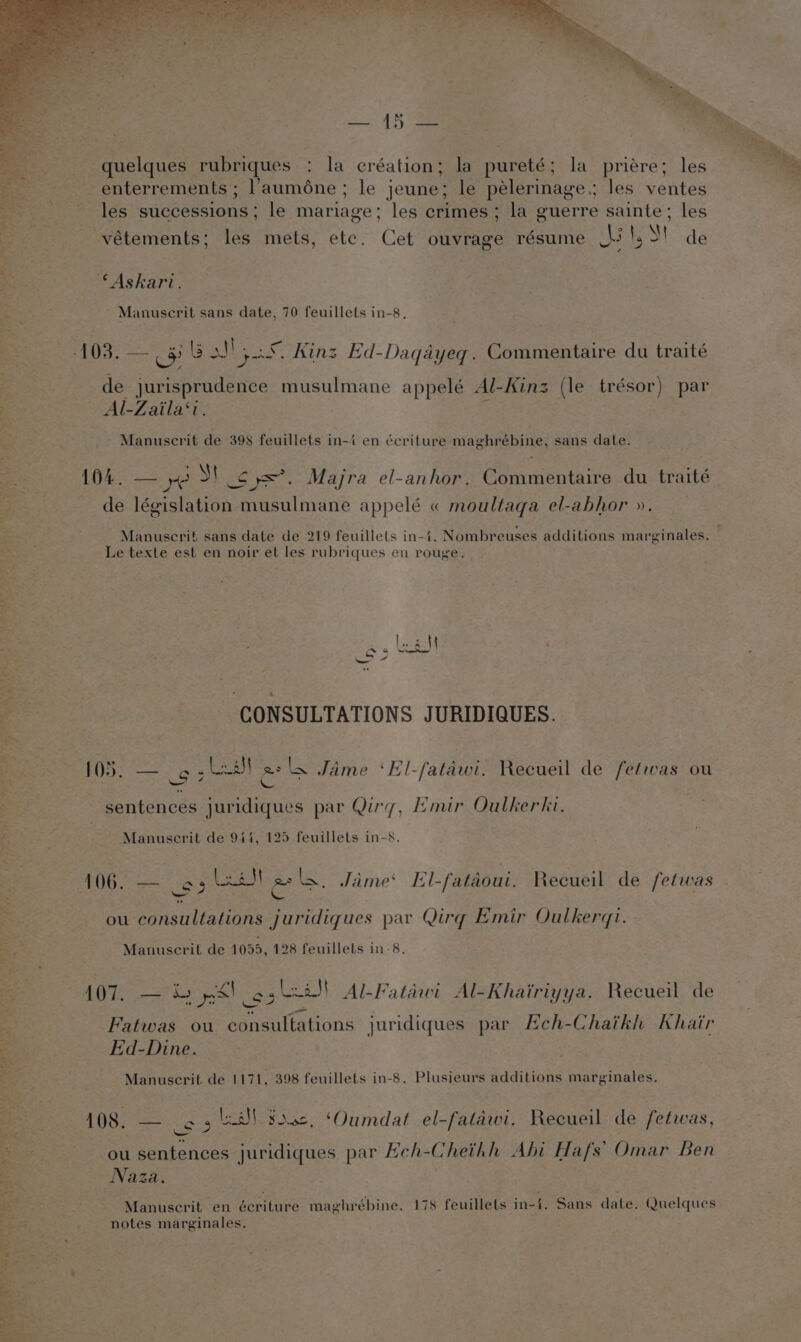 quelques rubriques : la eréation; la pureté; la priere; les Bie enterrements ; l’auméne ; le jeune; le pélerinage.; les ventes les successions ; le mariage : les crimes; la guerre sainte ; les vétements; les mets, etc. Cet ouvrage résume AS !, St de © Askari. - Manuscrit sans date, 70 feuillets in-8, de jurisprudence musulmane appelé Al-Kinz (le trésor) par Al-Zaila‘i. Manuscrit de 398 feuillets in-4 en écriture maghrébine, sans date. 104. — ye S] Sy=*. Majra el-anhor. Commentaire du traité de législation musulmane red « moultaga el-abhor ». Manuscrif sans date de 219 feuillets in-i. Nombreuses additions marginales, Le texte est en noir et les rubriques en rouge. LoS} ~ 0 2, = CONSULTATIONS JURIDIQUES. 105; — 6 , Leal zs LW Jaime ‘El-fatawi. Recueil de fefwas ou AS sentences juridiques par Qirg, Emir Oulkerki. Manuscrit de 944, 125 feuillets in-s. $6 as LN asls. Jaime El-fataoui. Recueil de fetwas S ee ou consultations juridiques par Qirg Emir Oulkerqi. Manuscrit de 1099, 128 feuillets in-8. 107. — »&amp; ys! cs Lia! Al-Fatiwi Al-Khairiyya. Recueil de Fatwas ou consultations juridiques par Eceh-Chaikh Khair kd-Dine. Manuscrit de 1171, 398 feuillets in-8. Plusieurs additions marginales, 108. — o3 la Souc. ‘Oumdat el-falawi. Recueil de fetwas, ou sentences juridiques par Hch-Cheithh Abi Hafs’ Omar Ben Naza. Manuscrit en écriture maghrébine. 178 feuillets in-4. Sans date. Quelques notes marginales.