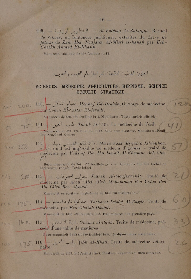 eae . 109. — ica Mg, lal! — Al-Fatdoui Az-Zainiyya. Recueil de fetwas, du sentences juridiques, extraites du Livre de fetwas de Zain Ibn Noujaim- Af-Misri al-hanafi par Ech- Chaikh Ahmad El-Khasib. Manuscerit sans date de 138 feuillets in-12. Noe Ve Re eee Malt ea al ee. yr > — ve awl | dr AQ one) ¢. \,) : : SCIENCES. MEDECINE. AGRICULTURE. HIPPISME. SCIENCE OCCULTE. STRATEGIE. 110. | @ Kod} oh. Menhaj Ed-Dekkan. Ouvrage de médecine, pat Cohen El-‘ Attar El-Israili. Manuscrit de 658. 161 feuillets in-4. Mouillures. Texte parfois illisible. ie ow be Hy Ba BS ee on! ase: Toubh Al- Ain. La médecine de lceil. ' i ; = j 1 Z 4 = . \ . “Manuscrit de 697, 120 feuillets in-12. Sans nom d’auteur, Mouillures. Feuil- lets rongés et réparés, 5 BA wag oe is shye Eee S's. Mala Yasa‘ Et-tahih Jahlouhou, me MOS Ce quil est ci Ble au médecin d'ignorer » traité de poe 2 ay ais par Youssof Ibn Ibn Ismail Al-Khaouni Ach-Cha- fie Beau manuscrit de 701, 275 feuillets gr. in-8. Quelques feuillets tachés ou légerement rongés. Texte intact. t %: 113;a5— wo yst! ta. Jourah Al-moujarrabat. Traité de 2 _médecine par Abou ‘Abd Allah Mohammad Ben Yahia Ben — ee Abi Taleb Ben Ahmad. Manuscrit en écriture maghrébine de 1040. 90 feuillets in-4, =~: : SNe. ‘ 750 rc 11 are Sears P15 358). Tazkarat Daotd Al-Bassir. Traité de ‘se Gaablecune par ahi Chaikh Daotd. ie pate Ne ain Manuscrit de 1086. 499 feuillets in-8. Enluminures a la premiére page. (60. AAS: i gts »S\ ule) Ghayat al-itgan. Traité de médecine, pré-_ cde d'une table ts matieres. . eed A ATE 1 manuscrit de 1133. 350 feuillets in-8. Quelques notes marginales, he paa 11h. jx! ob. Tibb Al-Khail. Traité de médecine vétéri- {a8 1; fms 3 ae . C : wane Manuserit de 1193. 145 feuillets in-8. Ecriture maghrébine, Bien conservé,