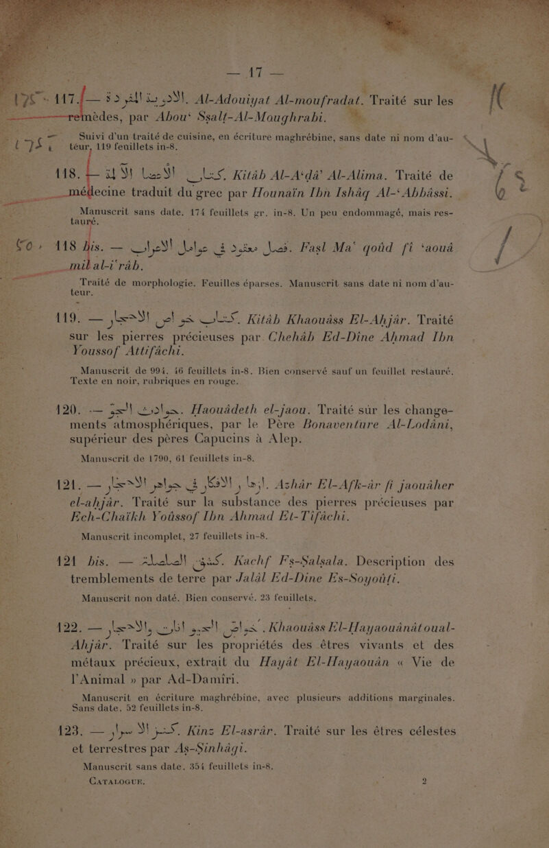 — 3.5 yo atl i oS), Al-Adouiyat Al-moufradat. Traité sur les édes, par Abou‘ Ssalt-Al-Moughrabi. a - Suivi d’un traité de cuisine, en écriture maghrébine, sans ante ni nom d’au- cag a9 A t oy ee 119 feuillets in- -8. U8. 4 tS} Leas!) oles. Kitab Al-A‘da’ AL-Alima. Traité de médecine traduit du gree par Hounain Ibn Ishaq Al-‘ Abbassi. Manuscrit sans date. 174 feuillets gr. in-8. Un peu endommagé, mais res- ar . oe ~. ; i é ae ‘ ao ie ¢ A A yy ‘ Bes O-* A118 His — “isl ie 3 doixe Les. Pasl Ma ao fi ‘aoua. / ff hs _mibal-i‘rab. wee a ee : ; Traité de morphologie. Feuilles éparses. Manuscrit sans date ni nom d’au- eur. ane 119. — yas! cel 58 OLS. Kitab Khaouass El-Ahjar. Traité sur ae plerres précieuses par. Chehab Ed-Dine Ahmad Ibn ee Youssof Attifachi. cd Manuscril de 994. 46 feuillets in-8. Bien conservé sauf un feuillet restauré. Texte en noir, rubriques en rouge. 12%). — j=) tsdhen. Haouaddeth el-jaou. Traité sur las change- ane atmosphériques, par le Pére Bonaventure Al-Lodani, ce supérieur des péres Capucins a Alep.. ‘ Manuscrit de 1790, 61 feuillets in-8. 3 {21. — jess St plo 3 KN , . Ashar El-Afk-ar fi Jaouaher Rethacs el- shite. Traité sur la ae des pierres précieuses par Ech-Chaikh Yotssof Ibn Ahmad Et-Tifachi. Ro | Manuscrit incomplet, 27 feuillets in-8. tot hiss: mlb gee. Kachf F's-Salsala. Description des wh tremblements de pe par Jalal Ed-Dine Es-Soyotti. Manuscrit non daté. Bien conserve. 23 feuillets. Bs 122. Sa alet dl, cob} gs! uelss . Khaoudss Hil-Hayaoudnatoual- 3 Ahjar. Traité sur les propriétés des étres vivants et des - métaux précieux, extrait du Hayat El-Hayaoudn « Vie de Ea Animal » par Ad-Damiri. | “+ eta Manuscrit en écriture maghrébine, avec plusieurs additions marginales. Sans date. 52 feuillets in-8. pe ae ly M 5S. Kins El-asrar. Traité sur fs étres célestes = | et terrestres par As-Sinhdaqi. af J Manuscrit sans date. 354 feuillets in-8. oes - CATALOGUE, aS 2 ii aki r “f Peters - Ses ; wy ae Fe, 4