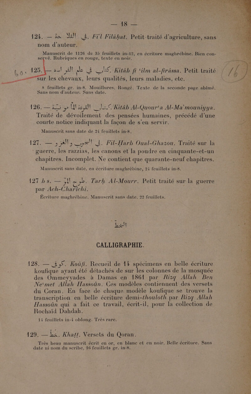 124. .— in SW 3. Frl Filahat. Petit-traité d’agriculture, sans nom d'auteur. Manuscrit de 1126 de 35 feuillets in-12, en écriture maghrébine. Bien con- servé. Rubriques en rouge, texte en noir. Pee lS) Kitab fi ‘ilm al-firassa. Petit. traité ee p les eal ens qualités, leurs maladies, etc. a At ae + inne 8 feuillets gr. in-8. Mouillures. Rongé. Texte de la seconde page abimé. Sans nom d’auteur. Sans date. 126. — Ls gs Ul seal — LS Aitab Al-Quour‘a Al-Ma'mouniyya. Traité de dévoilement des pensées humaines, précédé d’une : courte notice indiquant la fagon de s’en servir. Manuscrit sans date de 2% feuillets in-8, A 12 gpl aya! Ss . Fil-Harb Oual-Ghazou. Traité sur la “8 guerre, les razzias, les canons et Ia poudre en cinquante-et-un ee chapitres. Incomplet. Ne contient que quarante-neuf chapitres. Manuscrit sans date, en écriture maghrébine, 24 feuillets in-8. 127 bs. — {$+ 5. Tarh Al-Mourr. Petit traité sur la guerre By Pas, 5) par Ach-Charichi. Eeriture maghrébine. Manuscrit sans date. 22 feuillets, CALLIGRAPHIE. 5 128. — 35. BE ie Recueil de 14 spécimens en. belle écriture : outa: ayant été détachés de sur les colonnes de la mosquée 4 des Ommeyyades a Damas en 1864 par Risq Allah Ben Ne‘met Allah Hassotin. Ces modéles contiennent des versets du Coran. En face de chaque modeéle koufique se trouve la transcription en belle écriture demi-thouloth par Rizq Allah Hassotin qui a fait ce travail, écrit-il, pour la collection de Rochaid Dahdah. 14 feuillets in-4 oblong. Tres rare. ea xr tt meas “ ey i au J is fe PaO ea wea nw 4 129. — ks. Khatt. Versets du Qoran. Trés beau manuscrit écrit en or, en blane et en noir. Belle écriture. Sans date ni nom du scribe, 16 feuillets gr. in-8.