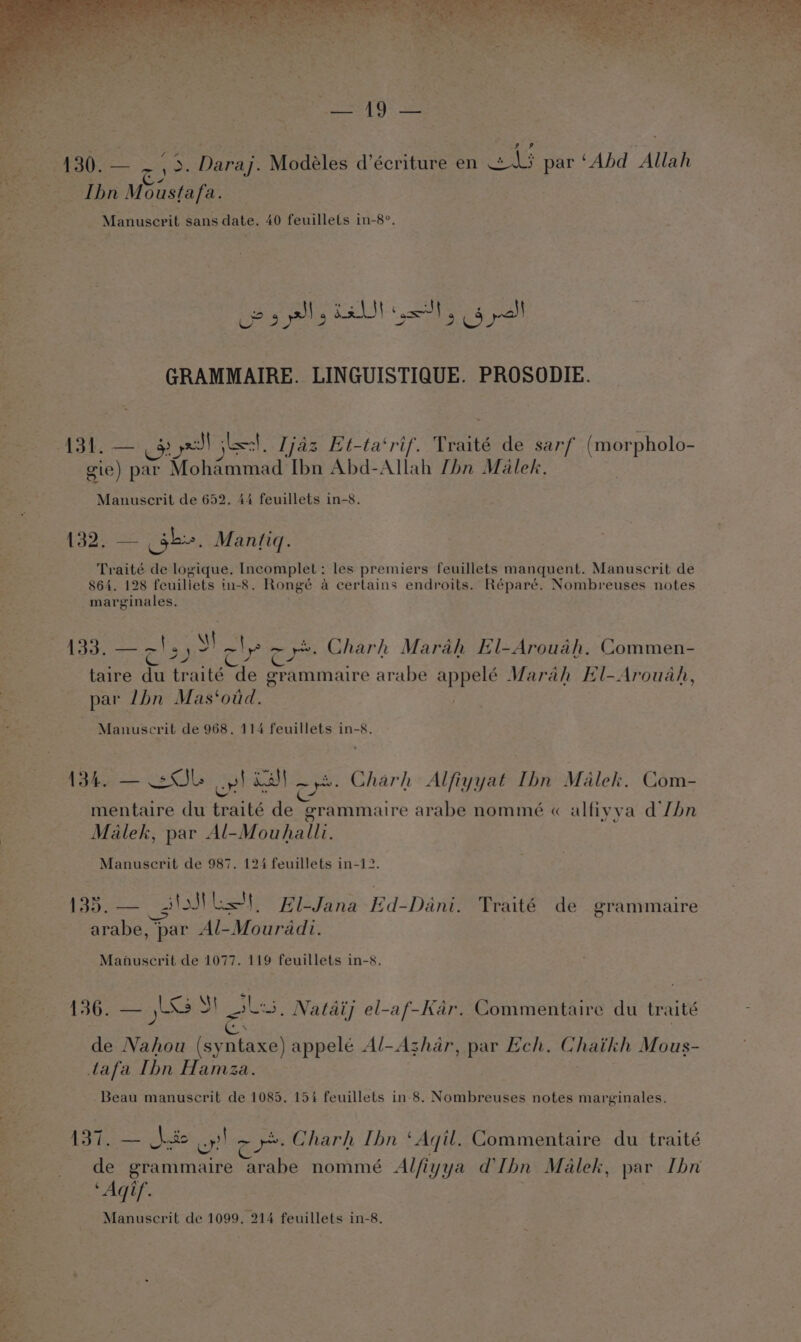 oh LST, Spe lial UP gs a) ott, bys GRAMMAIRE. LINGUISTIQUE. PROSODIE. 131. — $35 aS) ileal, [jaz Et-ta‘rif. Traité de sarf (morpholo- gie) par Mohammad ae Abd-Allah [hn Malek. 132. — gb». Mantigq. Traité de logique. Incomplet: les premiers feuillets manquent. Manuscrit de 864. 128 feuillets in-8. Rongé a certains endroits. Réparé. Nombreuses notes taire du traité “de erammaire arabe appelé Marah EHl-Arouah, par lbn Mas‘oud. 134. —— 2S op! inal ord Charh Alfiyyat Ibn Malek. Com- mentaire du teaité Fier: erammaire arabe nommé « alfiy va dJhn Malek, par Al-Mouhalli. Bs hie es lol Lt, El-Jana Ed-Dani. Traité de grammaire arabe, par Al-Mouradi. 136. — Xs S!_ol:5. Natdij el-af-Kar. Commentaire du traité de ae {syntaxe) appelé Al-Azhar, par Ech. Ghaikh Mous- tafa Thn Hamza Beau manuscrit de 1085. 154 feuillets in-8. Nombreuses notes marginales. 137. — heio a a) a Charh Ibn ‘Ail. Commentaire du traité de grammaire “arabe nommé Alfiyya Ibn Malek, par Ibn obs