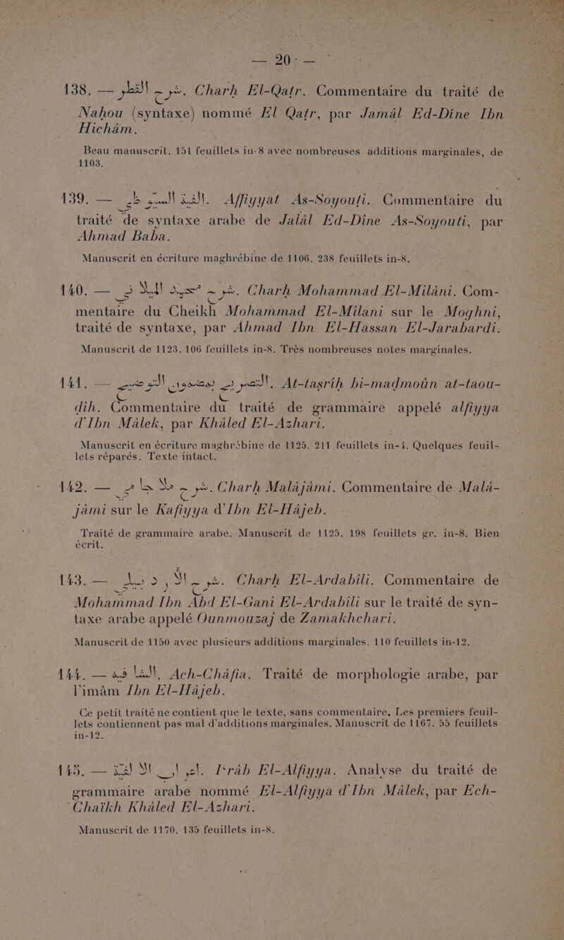 138. — yh cy Charh El-Qatr. Commentaire du traité de Nahou (syntaxe) nommé El Qatr, par Jamal Ed-Dine Ibn Hicham. Beau manuscril. 151 feuillets in-8 avec nombreuses additions marginales, de 1103. | 139; eee gw) Alt. Affiyyat As-Soyoufi. Commentaire du traité de syntaxe arabe de Jalal Ed-Dine As-Soyouti, par Ahmad Baba. Manuscrit en écriture maghrébine de 1106. 238 feuillets in-8. aA 3 Sf! as oy: Charh Mohammad El-Milani. Com- at ae. du Cheikh Mohammad El-Milani sur le Moghni, traité de syntaxe, par Ahmad Ibn El-Hassan El-Jarahardi. Manuscrit de 1123. 106 feuillets in-8. Tres nombreuses notes marginales. 141. — eve gS pee 1 pal, At-tasrih bi-madmotn at-taou- A » : L ora Ls a dih. Commentaire du traité de grammaire appelé alfiyya dIbn Malek, par Khaled El-Azhari. Manuscrit en écriture maghrébine de 1125. 211 feuillets in-%. Quelques feuil- lets réparés. Texte intact. 1425 > EN Se =) re. Charh Malajami. Commentaire de Mala- — jami Me le Kafiyya VIhn Ei-Hajeb. Traité de grammaire arabe. Manuscrit de 1125. 198 feuillets gr. in-8. Bien ¥ it fe) 4 écrit. \ 4 Nateaniinad Thn Abed El-Gani El-Ardabili sur le traité de syn- taxe arabe appelé Ounmouzaj de Zamakhchari. 143, — eS 5 S| es co: Charh El-Ardabili. Commentaire de Manuscrit de 1150 avec plusieurs additions marginales. 110 feuillets in-12. 1h la N Ach- Chafia. Traité de morphologie arabe, par Vimam Jhn El-Hajeb. Ce petil traité ne contient que le texte, sans commentaire, Les premiers feuil- lets contiennent pas mal d’additions marginales. Manuscrit de 1167. 55 feuillets in-12. 145, — cal St _ | cl. Itrab El-Alfiyya. Analyse du traité de erammaire arabe nommé El-Alfiyya d'Ibn Malek, par Ech- ‘Chaikh Khaled El-Azhari.