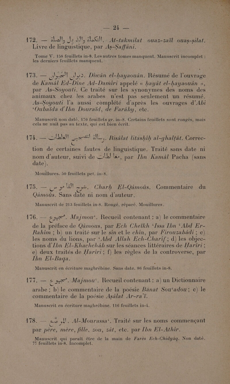 172. — La, As 334, LSS _At-takmilat ouaz-zail ouas-silat. Livre de foeusuae. par As-Sa/ffani. Tome V. 158 feuillets in-8. Les autres tomes manquent. Manuscrit incomplet : les derniers feuillets manquent. 173. — ols = loo. Diwan el-hayaoudn. Résumé de Vouyrage de Kamal Ed- suey Ad-Damiri appelé « hayat el-hayaouan », par As-Soyouti. Ce traité sur les synonymes des noms des animaux chez les arabes n’est pas seulement un résumé. As-Soyouli V'a aussi complété d'aprés les ouvrages d’Abi ‘Oubaida @Ibn Douraid, de Faraby, etc. Manuscrit non daté. 170 feuillets gr. in-8. Certains feuillets sont rongés, mais cela ne nuit pas au texte, qui est bien écrit, 174. — wlbls! &lt;&lt;! UL Risdlat litashih al-ghaltat. Correc- ic = . tion de certaines fautes de linguistique. Traité sans date ni nom d'auteur, suivi de Lb! les, par Ibn Kamal Pacha (sans date). Mouillures. 50 feuillets pet. in-8. 175. — op» wt ~ye. Charh El-Qamots. Commentaire du Qamots. Sans daté ni nom d'auteur. Manuscrit de 213 feuillets in-8. Rongé, réparé. Mouillures. 176. — Pirie Majmou‘. Recueil contenant : a) le commentaire de la préface de Qamous, par Ech Cheikh ‘Issa Ibn ‘Abd re Rahim ; b) un traité sur le sin et le chin, par Firouzabadi ; les noms du lions, par ‘Abd Allah Ech- Charif ; d) les Sher tions d’Jhn El- Khachchab sur les séances littéraires de Hariri ; e) deux traités de Hariri; f) les regles de la controverse, par Ibn El-Baqa. Manuscrit en écriture maghrébine. Sans date. 86 feuillets in-8. 177. — ¢ s=°. Majmou‘. Recueil contenant: a) un Dictionnaire &amp; arabe ; b) le commentaire de la poésie Banat Sou‘adou; ¢) le commentaire de la poésie Asdlat Ar-ra’i. Manuscrit en écriture maghrébine. 116 feuillets in-4. 178. — ae S$. Al-Mourassa‘. Traité sur les noms commengant CES, par péere, mere, fille, sou, zat, ete. par Ibn El-Athir. Manuscrit qui parait étre de la main de Farés Ech-Chidyag. Non date. 77 feuillets in-8. Incomplet.